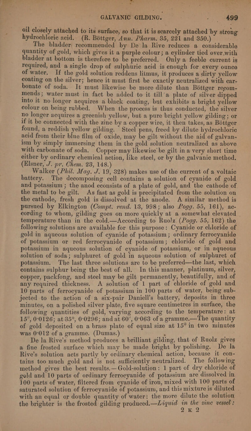 Pid GALVANIC GILDING. . 499 oil closely attached to its surface, so that it is scarcely attached by strong hydrochloric acid. (R. Boéttger, Ann. Pharm. 35, 221 and 350.) The bladder; recommended by De la Rive reduces a considerable quantity of gold, which gives it a purple colour; a cylinder tied over.with bladder at bottom is therefore to be preferred. Only a feeble current is required, and a single drop of sulphuric acid is enough for every ounce of water. If the gold solution reddens litmus, it produces a dirty yellow coating on the silver; hence it must first be exactly neutralized with car- bonate of soda. It must likewise be more dilute than Bottger recom- mends ; water must in fact be added to it till’a plate of silver dipped into it no longer acquires a black coating, but exhibits a bright yellow colour on being rubbed. When the process is thus conducted, the silver no longer acquires a greenish yellow, but a pure bright yellow gilding; or if it be connected with the zine by a copper wire, it then takes, as Bottger found, a reddish yellow gilding. Steel pens, freed by dilute hydrochloric acid from their blue film of oxide, may be gilt without the aid of galvan- ism by simply immersing them in the gold solution neutralized as above with carbonate of soda. Copper may likewise be gilt in a-very short time either by ordinary chemical action, like steel, or by the galvanic method. (Elsner, J. pr. Chem. 28, 148.) Walker (Phil. Mag. J. 19, 8328) makes use of the current of a voltaic battery. The decomposing cell contains a solution of cyanide of gold and potassium ; the anod econsists of a plate of gold, and the cathode of the metal to be gilt. As fast as gold is precipitated from the solution on the cathode, fresh gold is dissolyed at the anode. A similar method is pursued by Elkington (Compt. rend. 18, 998; also Pogg. 55, 161), ac- cording to whom, gilding goes on more quickly at a somewhat elevated _ temperature than in the cold.—According to Ruolz (Pogg. 55, 162) the following solutions are available for this purpose: Cyanide or cliloride of gold in aqueous solution of cyanide of potassium; ordinary ferrocyanide of potassium or red ferrocyanide of potassium; chloride of gold and potassium in aqueous solution of cyanide of potassium, or in aqueous solution of soda; sulphuret of gold in aqueous solution of sulphuret of potassium. The last three solutions are to be preferred—the last, which contains sulphur being the best of all. In this manner, platinum, silver, copper, packfong, and steel may be gilt permanently, beautifully, and of any required thickness. A solution of 1 part of chloride of gold and 10 parts of ferrocyanide of potassium in 100 parts of water, being sub- jected to the action of a six-pair Daniell’s battery, deposits in three minutes, on a polished silver plate, five square centimetres in surface, the following quantities of gold, varying according to the temperature: at 15°, 00126; at 35°, 0:0296; and at 60°, 0°068 of a gramme.—The quantity of gold deposited on a brass plate of equal size at 15° in two minutes was 0°012 of a gramme. (Dumas.) : De la Rive’s method produces a brilliant gilding, that of Ruolz gives a fine frosted surface which may be made bright by polishing. De la Rive’s solution acts partly by ordinary chemical action, because it con- tains too much gold and is not sufficiently neutralized. The following method gives the best results.—Gold-solution: 1 part of dry chloride of gold and 10 parts of ordinary ferrocyanide of potassium are dissolved in 100 parts of water, filtered from cyanide of iron, mixed with 100 parts of saturated solution of ferrocyanide of potassium, and this mixture is diluted . with an equal or double quantity of water: the more dilute the solution the brighter is the frosted gilding produced.—Liquid in the zine vessel ; 2K 2