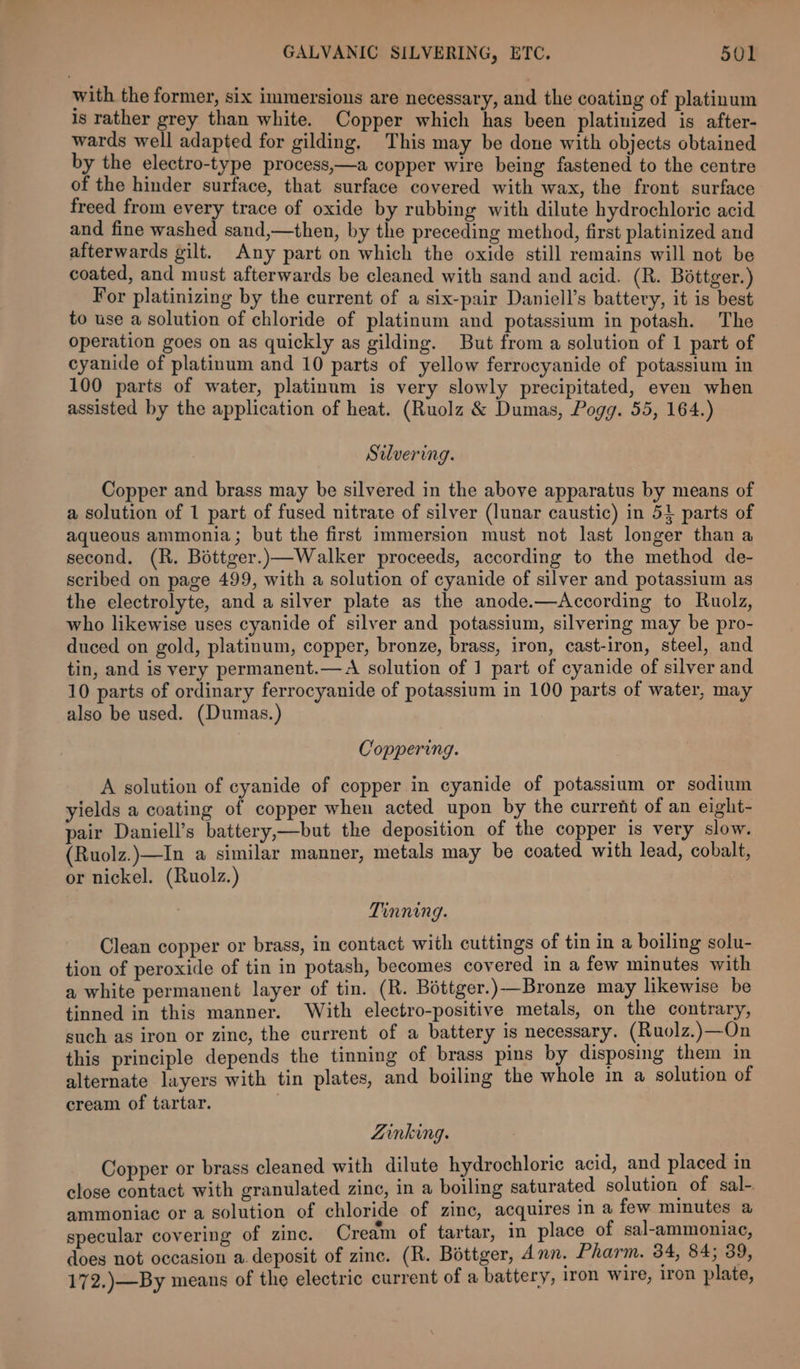with the former, six immersions are necessary, and the coating of platinum Is rather grey than white. Copper which has been platinized is after- wards well adapted for gilding. This may be done with objects obtained by the electro-type process,—a copper wire being fastened to the centre of the hinder surface, that surface covered with wax, the front surface freed from every trace of oxide by rubbing with dilute hydrochloric acid and fine washed sand,—then, by the preceding method, first platinized and afterwards gilt. Any part on which the oxide still remains will not be coated, and must afterwards be cleaned with sand and acid. (R. Béttger.) For platinizing by the current of a six-pair Daniell’s battery, it is best to use a solution of chloride of platinum and potassium in potash. The operation goes on as quickly as gilding. But from a solution of 1 part of cyanide of platinum and 10 parts of yellow ferrocyanide of potassium in 100 parts of water, platinum is very slowly precipitated, even when assisted by the application of heat. (Ruolz &amp; Dumas, Pogg. 55, 164.) Silvering. Copper and brass may be silvered in the above apparatus by means of a solution of 1 part of fused nitrate of silver (lunar caustic) in 51 parts of aqueous ammonia; but the first immersion must not last longer than a second. (R. Bottger.)—Walker proceeds, according to the method de- scribed on page 499, with a solution of cyanide of silver and potassium as the electrolyte, and a silver plate as the anode.—According to Ruolz, who likewise uses cyanide of silver and potassium, silvering may be pro- duced on gold, platinum, copper, bronze, brass, iron, cast-iron, steel, and tin, and is very permanent.—A solution of 1 part of cyanide of silver and 10 parts of ordinary ferrocyanide of potassium in 100 parts of water, may also be used. (Dumas.) Coppering. A solution of cyanide of copper in cyanide of potassium or sodium yields a coating of copper when acted upon by the current of an eight- pair Daniell’s battery,—but the deposition of the copper is very slow. Ruolz.)—In a similar manner, metals may be coated with lead, cobalt, or nickel. (Ruolz.) Tinning. Clean copper or brass, in contact with cuttings of tin in a boiling solu- tion of peroxide of tin in potash, becomes covered in a few minutes with a white permanent layer of tin. (R. Bottger.)—Bronze may likewise be tinned in this manner. With electro-positive metals, on the contrary, such as iron or zine, the current of a battery is necessary. (Ruolz.)—On this principle depends the tinning of brass pins by disposing them in alternate layers with tin plates, and boiling the whole in a solution of cream of tartar. | Zinking. Copper or brass cleaned with dilute hydrochloric acid, and placed in close contact with granulated zinc, in a boiling saturated solution of sal- ammoniac or a solution of chloride of zinc, acquires in a few minutes a specular covering of zinc. Cream of tartar, in place of sal-ammoniac, does not occasion a.deposit of zinc. (R. Béttger, Ann. Pharm. 34, 84; 39, 172.)—By means of the electric current of a battery, 1ron wire, Iron plate,