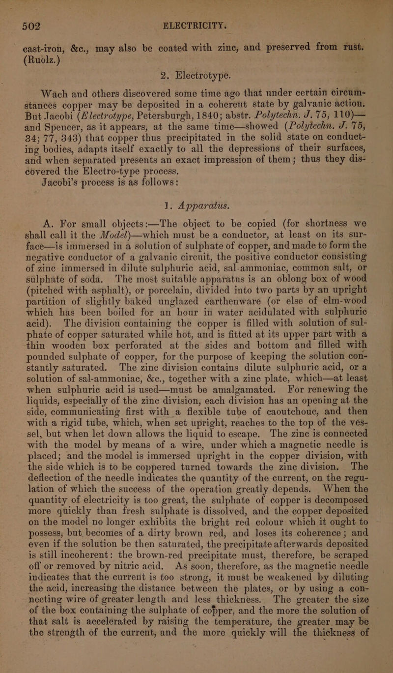 ~ east-iron, &amp;c., may also be coated with zine, and preserved from rust. (Ruolz.) | | 2. Electrotype. Wach and others discovered some time ago that under certain circum- stances copper may be deposited in a coherent state by galvanic action. But Jacobi (Hlectrotype, Petersburgh, 1840; abstr. Polytechn. J. 75, 110)— and Spencer, as it appears, at the same time—showed (Polytechn. J. 75, 34; '77, 343) that copper thus precipitated in the solid state on conduct- ing bodies, adapts itself exactly to all the depressions of their surfaces, covered the Hlectro-type process. Jacobi’s process is as follows: 1. Apparatus. A. For small objects:—The object to be copied (for shortness we shall call it the Model)—which must be a conductor, at least on its sur- face—is immersed in a solution of sulphate of copper, and made to form the negative conductor of a galvanic circuit, the positive conductor consisting of zinc immersed in dilute sulphuric acid, sal-ammoniac, common salt, or sulphate of soda. The most suitable apparatus is an oblong box of wood (pitched with asphalt), or porcelain, divided into two parts by an upright partition of slightly baked unglazed earthenware (or else of elm-wood which has been boiled for an hour in water acidulated with sulphuric acid). The division containing the copper is filled with solution of sul- phate of copper saturated while hot, and is fitted at its upper part with a thin wooden box perforated at the sides and bottom and filled with pounded sulphate of copper, for the purpose of keeping the solution con- solution of sal-ammoniac, &amp;c., together with a zine plate, which—at least when sulphuric avid is used—must be amalgamated. For renewing the liquids, especially of the zinc division, each division has an opening at the side, communicating first with a flexible tube of caoutchouc, and then with a rigid tube, which, when set upright, reaches to the top of the ves- sel, but when let down allows the liquid to escape. The zinc is connected with the model by means of a wire, under which a magnetic needle is placed; and the model is immersed upright in the copper division, with the side which is to be coppered turned towards the zine division. The deflection of the needle indicates the quantity of the current, on the regu- lation of which the success of the operation greatly depends. When the quantity of electricity is too great, the sulphate of copper is decomposed more quickly than fresh sulphate is dissolved, and the copper deposited on the model no longer exhibits the bright red colour which it ought to possess, but. becomes of a dirty brown red, and loses its coherence ; and even if the solution be then saturated, the precipitate afterwards deposited is still incoherent: the brown-red precipitate must, therefore, be scraped off or removed by nitric acid. As soon, therefore, as the magnetic needle indicates that the current is too strong, it must be weakened by diluting the acid, increasing the distance between the plates, or by using a con- necting wire of greater length and less thickness. The greater the size _ that salt is accelerated by raising the temperature, the greater may be the strength of the current, and the more quickly will the thickness of