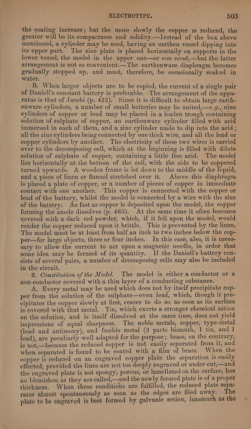 the coating increase; but the more slowly the copper 1s reduced, the greater will be its compactness and solidity.—Instead of the box above mentioned, a cylinder may be used, having an earthen vessel dipping into its upper part. The zinc plate is placed horizontally on supports in the lower vessel, the model in the upper one—or vice versd,—but the latter arrangement is not so convenient.—The earthenware diaphragm becomes gradually stopped up, and must, therefore, be occasionally soaked in water. B. When larger objects are to be copied, the current of @ single pair of Daniell’s constant battery is preferable. The arrangement of the appa- ratus is that of Jacobi (p. 422). Since it is difficult to obtain large éarth- enware cylinders, a number of small batteries may be united,—e. g., nine cylinders of copper or lead may be placed in a leaden trough containing solution of sulphate of copper, an earthenware cylinder filled with acid immersed in each of them, and a zinc cylinder made to dip into the acid ; all the zinc cylinders being connected by one thick wire, and all the lead or copper cylinders by another. The electricity of these two wires is carried over to the decomposing cell, which at the beginning is filled with dilute solution of sulphate of copper, containing a little free acid. The model lies horizontally at the bottom of the cell, with the side to be coppered turned upwards. A wooden frame is let down to the middle of the liquid, and a piece of linen or flannel stretched over it. Above this diaphragm is placed a plate of copper, or a number of pieces of copper in immediate contact with one another. ‘This copper is connected with the copper or lead of the battery, whilst the model is connected by a wire with the zine of the battery. As fast as copper is deposited upon the model, the copper forming the anode dissolves (p. 463). At the same time it often becomes ~ covered with a dark red powder, which, if it fell upon the model, would render the copper reduced upon it brittle. This is prevented by the linen. The model must be at least from half an inch to two inches below the cop- per—for large objects, three or four inches. In this case, also, it 18 neces- sary to allow the current to act upon a magnetic needle, in order that some idea may be formed of its quantity. If the Daniell’s battery con- sists of several pairs, a number of decomposing cells may also be included in the circuit. 2. Constitution of the Model. The model is either a conductor or a non-conductor covered with a thin layer of a conducting substance. A. Every metal may be used which does not by itself precipitate cop- per from the solution of the sulphate—even lead, which, though it pre- cipitates the copper slowly at first, ceases to do so as soon as its surface is covered with that metal. Tin, which exerts a stronger chemical action on the solution, and is itself dissolved at the same time, does not yield impressions of equal sharpness. The noble metals, copper, type-metal (lead and antimony), and fusible metal (2 parts bismuth, 1 tin, and 1 lead), are peculiarly well adapted for the purpose ; brass, on the contrary, is not,—because the reduced copper 1s not easily separated from it, and when separated is found to be coated with a film of brass. When the copper is reduced on an engraved copper plate the separation 1s easily effected, provided the lines are not too deeply engraved or under-cut,—and the engraved plate is not spongy, porous, or lamellated on the surface, has no blemishes, as they are called,—and the newly formed plate 1s of a proper thickness, When these conditions are fulfilled, the reduced plate sepa- rates alniost spontaneously as soon as the edges are filed away. The plate to be engraved is best formed by galvanic action, inasmuch as the