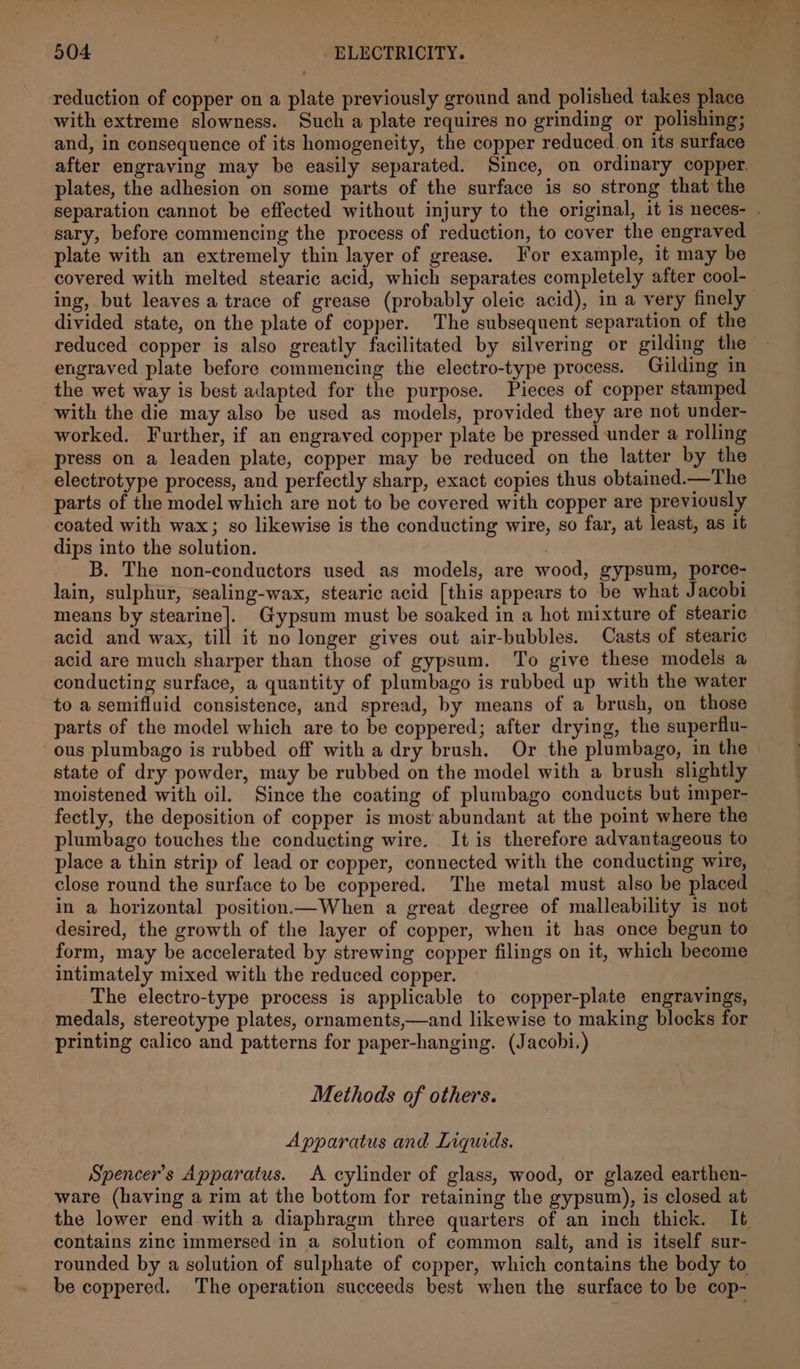 reduction of copper on a plate previously ground and polished takes place with extreme slowness. Such a plate requires no grinding or polishing; and, in consequence of its homogeneity, the copper reduced. on its surface plates, the adhesion on some parts of the surface is so strong that the sary, before commencing the process of reduction, to cover the engraved plate with an extremely thin layer of grease. For example, it may be covered with melted stearic acid, which separates completely after cool- ing, but leaves a trace of grease (probably oleic acid), in a very finely divided state, on the plate of copper. The subsequent separation of the engraved plate before commencing the electro-type process. Gilding in the wet way is best adapted for the purpose. Pieces of copper stamped with the die may also be used as models, provided they are not under- worked. Further, if an engraved copper plate be pressed under a rolling press on a leaden plate, copper may be reduced on the latter by the electrotype process, and perfectly sharp, exact copies thus obtained.—The parts of the model which are not to be covered with copper are previously coated with wax; so likewise is the conducting wire, so far, at least, as it dips into the solution. | B. The non-conductors used as models, are wood, gypsum, porce- lain, sulphur, sealing-wax, stearic acid [this appears to be what Jacobi means by stearine]._ Gypsum must be soaked in a hot mixture of stearic acid and wax, till it no longer gives out air-bubbles. Casts of stearic acid are much sharper than those of gypsum. To give these models a conducting surface, a quantity of plumbago is rubbed up with the water to a semifluid consistence, and spread, by means of a brush, on those parts of the model which are to be coppered; after drying, the superflu- ous plumbago is rubbed off with a dry brush. Or the plumbago, in the state of dry powder, may be rubbed on the model with a brush slightly moistened with oil. Since the coating of plumbago conducts but imper- fectly, the deposition of copper is most’ abundant at the point where the plumbago touches the conducting wire. It is therefore advantageous to place a thin strip of lead or copper, connected with the conducting wire, close round the surface to be coppered. The metal must also be placed in a horizontal position—When a great degree of malleability is not desired, the growth of the layer of copper, when it has once begun to form, may be accelerated by strewing copper filings on it, which become intimately mixed with the reduced copper. The electro-type process is applicable to copper-plate engravings, medals, stereotype plates, ornaments,—and likewise to making blocks for printing calico and patterns for paper-hanging. (Jacobi.) : Methods of others. Apparatus and Liquids. Spencer's Apparatus. A cylinder of glass, wood, or glazed earthen- ware (having a rim at the bottom for retaining the gypsum), is closed at contains zinc immersed in a solution of common salt, and is itself sur- rounded by a solution of sulphate of copper, which contains the body to be coppered. The operation succeeds best when the surface to be cop-