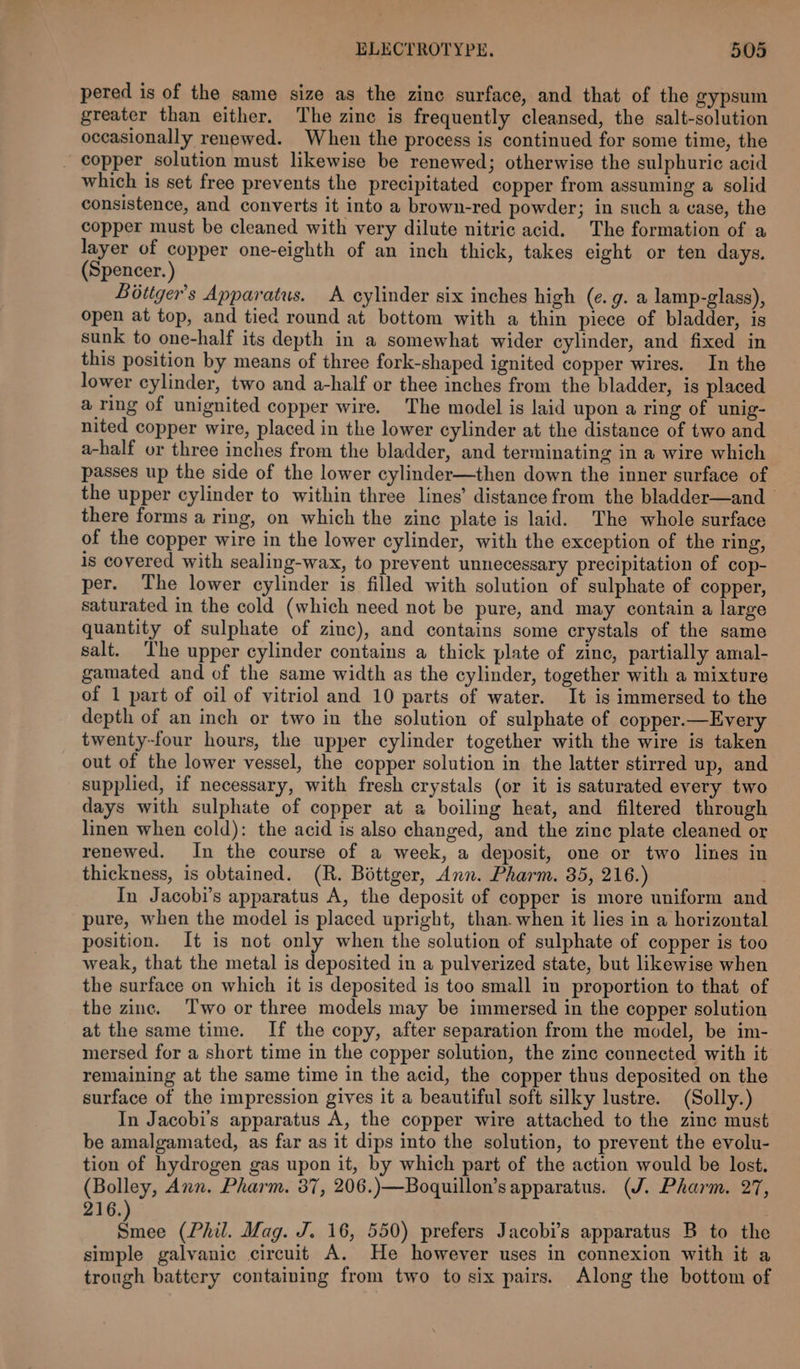 pered is of the same size as the zinc surface, and that of the gypsum greater than either. The zine is frequently cleansed, the salt-solution occasionally renewed. When the process is continued for some time, the _ copper solution must likewise be renewed; otherwise the sulphuric acid which is set free prevents the precipitated copper from assuming a solid consistence, and converts it into a brown-red powder; in such a case, the copper must be cleaned with very dilute nitric acid. The formation of a layer of copper one-eighth of an inch thick, takes eight or ten days. (Spencer. ) Bottger’s Apparatus. A cylinder six inches high (e.g. a lamp-glass), open at top, and tied round at bottom with a thin piece of bladder, is sunk to one-half its depth in a somewhat wider cylinder, and fixed in this position by means of three fork-shaped ignited copper wires. In the lower cylinder, two and a-half or thee inches from the bladder, is placed a ring of unignited copper wire. The model is laid upon a ring of unig- nited copper wire, placed in the lower cylinder at the distance of two and a-half or three inches from the bladder, and terminating in a wire which passes up the side of the lower cylinder—then down the inner surface of the upper cylinder to within three lines’ distance from the bladder—and there forms a ring, on which the zinc plate is laid. The whole surface of the copper wire in the lower cylinder, with the exception of the ring, is covered with sealing-wax, to prevent unnecessary precipitation of cop- per. The lower cylinder is filled with solution of sulphate of copper, saturated in the cold (which need not be pure, and may contain a large quantity of sulphate of zinc), and contains some crystals of the same salt. The upper cylinder contains a thick plate of zine, partially amal- gamated and of the same width as the cylinder, together with a mixture of 1 part of oil of vitriol and 10 parts of water. It is immersed to the depth of an inch or two in the solution of sulphate of copper.—Every twenty-four hours, the upper cylinder together with the wire is taken out of the lower vessel, the copper solution in the latter stirred up, and supplied, if necessary, with fresh crystals (or it is saturated every two days with sulphate of copper at a boiling heat, and filtered through linen when cold): the acid is also changed, and the zinc plate cleaned or renewed. In the course of a week, a deposit, one or two lines in thickness, is obtained. (R. Béttger, Ann. Pharm. 35, 216.) : In Jacobi’s apparatus A, the deposit of copper is more uniform and pure, when the model is placed upright, than. when it lies in a horizontal position. It is not only when the solution of sulphate of copper is too weak, that the metal is deposited in a pulverized state, but likewise when the surface on which it is deposited is too small in proportion to that of the zinc. Two or three models may be immersed in the copper solution at the same time. If the copy, after separation from the model, be im- mersed for a short time in the copper solution, the zinc connected with it remaining at the same time in the acid, the copper thus deposited on the surface of the impression gives it a beautiful soft silky lustre. (Solly.) In Jacobi’s apparatus A, the copper wire attached to the zinc must be amalgamated, as far as it dips into the solution, to prevent the evolu- tion of hydrogen gas upon it, by which part of the action would be lost. (Bolley, Ann. Pharm. 37, 206.)—Boquillon’s apparatus. (J. Pharm. 27, 216. “the (Phil. Mag. J. 16, 550) prefers Jacobi’s apparatus B to the simple galvanic circuit A. He however uses in connexion with it a trough battery containing from two to six pairs. Along the bottom of