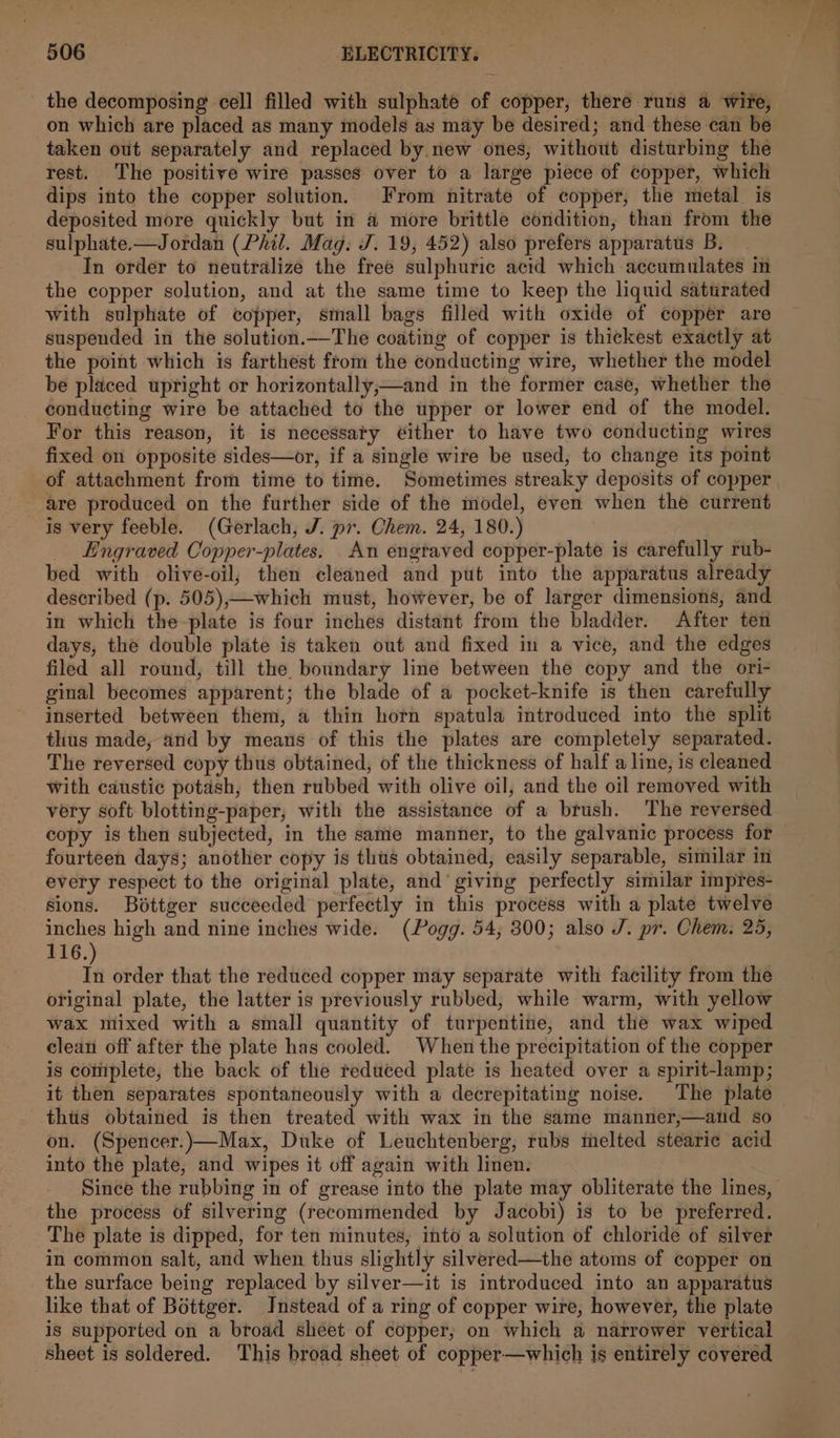 the decomposing cell filled with sulphate of copper, there runs a wire, on which are placed as many models ay may be desired; and these can be taken out separately and replaced by new ones, without disturbing the rest. The positive wire passes over to a large piece of copper, which dips into the copper solution. From nitrate of copper, the metal. is deposited more quickly but in a more brittle condition, than from the sulphate.-—Jordan (Phil. Mag: J. 19, 452) also prefers apparatus B. In order to neutralize the free sulphuric acid which accumulates in the copper solution, and at the same time to keep the liquid saturated with sulphate of copper, small bags filled with oxide of copper are suspended in the solution.—The coating of copper is thickest exactly at the point which is farthest from the conducting wire, whether the model be placed upright or horizontally,—and in the former case, whether the conducting wire be attached to the upper or lower end of the model. For this reason, it is necessaty ¢ither to have two conducting wires fixed on opposite sides—or, if a single wire be used, to change its point are produced on the further side of the model, even when the current is very feeble. (Gerlach, J. pr. Chem. 24, 180.) Engraved Copper-plates. An engtaved copper-plate is carefully rub- bed with olive-oil; then cleaned and put into the apparatus already described (p. 505),—which must, however, be of larger dimensions, and in which the-plate is four inches distant from the bladder. After ten days, the double plate is taken out and fixed in a vice, and the edges filed all round, till the boundary line between the copy and the ori- ginal becomes apparent; the blade of a pocket-knife is then carefully inserted between them, a thin horn spatula introduced into the split thus made, and by means of this the plates are completely separated. The reversed copy thus obtained, of the thickness of half a line, is cleaned With caustic potash, then rubbed with olive oil, and the oil removed with very soft blotting-paper, with the assistance of a brush. The reversed copy is then subjected, in the same manner, to the galvanic process for fourteen days; another copy is thus obtained, easily separable, similar in every respect to the original plate, and giving perfectly similar impres- sions. Béttger succeeded perfectly in this process with a plate twelve inches high and nine inches wide. (Pogg. 54, 300; also J. pr. Chem. 25, 116.) In order that the reduced copper may separate with facility from the original plate, the latter is previously rubbed, while warm, with yellow wax mixed with a small quantity of turpentine, and the wax wiped clean off after the plate has cooled. When the precipitation of the copper is cotiplete, the back of the reduced plate is heated over a spirit-lamp; it then separates spontaneously with a decrepitating noise. The plate thiis obtained is then treated with wax in the same manner,—and so on. (Spencer.)—Max, Duke of Leuchtenberg, rubs melted stearie acid into the plate, and wipes it off again with linen. Since the rubbing in of grease into the plate may obliterate the lines, the process of silvering (recommended by Jacobi) is to be preferred. The plate is dipped, for ten minutes, into a solution of chloride of silver in common salt, and when thus slightly silvered—the atoms of copper on the surface being replaced by silver—it is introduced into an apparatus like that of Bottger. Instead of a ring of copper wire, however, the plate is supported on a broad sheet of copper, on which a narrower vertical sheet is soldered. This broad sheet of copper—which is entirely covered