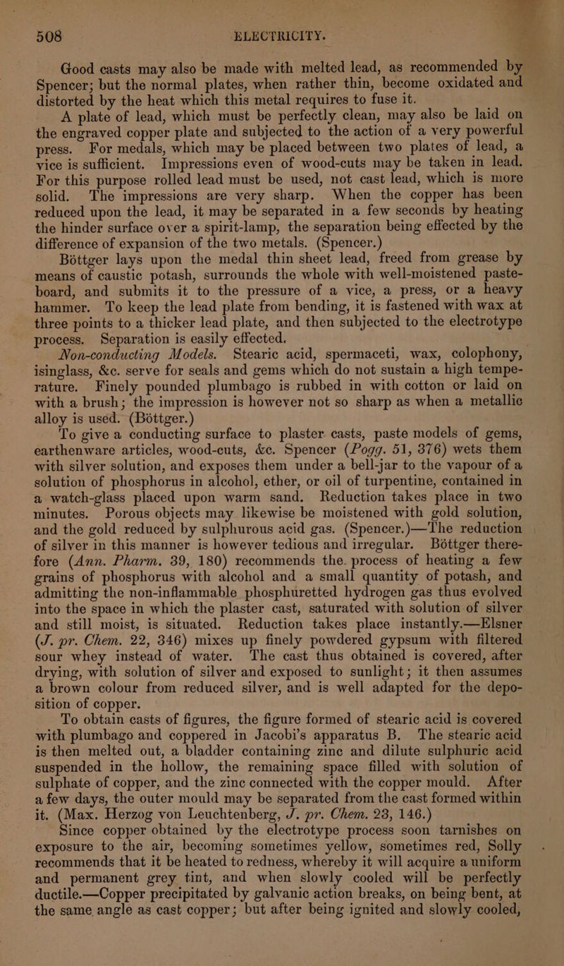 Good casts may also be made with melted lead, as recommended by Spencer; but the normal plates, when rather thin, become oxidated and distorted by the heat which this metal requires to fuse it. A plate of lead, which must be perfectly clean, may also be laid on the engraved copper plate and subjected to the action of a very powerful press. For medals, which may be placed between two plates of lead, a vice is sufficient. Impressions even of wood-cuts may be taken in lead. For this purpose rolled lead must be used, not cast lead, which is more solid. The impressions are very sharp. When the copper has been reduced upon the lead, it may be separated in a few seconds by heating the hinder surface over a spirit-lamp, the separation being effected by the difference of expansion of the two metals. (Spencer.) Bottger lays upon the medal thin sheet lead, freed from grease by means of caustic potash, surrounds the whole with well-moistened paste- board, and submits it to the pressure of a vice, a press, or a heavy hammer. To keep the lead plate from bending, it is fastened with wax at three points to a thicker lead plate, and then subjected to the electrotype process. Separation is easily effected. 7 Non-conducting Models. Stearic acid, spermaceti, wax, colophony, isinglass, &amp;c. serve for seals and gems which do not sustain a high tempe- rature. Finely pounded plumbago is rubbed in with cotton or laid on ~ with a brush; the impression is however not so sharp as when a metallic alloy is used. (Bottger.) To give a conducting surface to plaster. casts, paste models of gems, earthenware articles, wood-cuts, &amp;c. Spencer (Pogg. 51, 376) wets them with silver solution, and exposes them under a bell-jar to the vapour of a solution of phosphorus in alcohol, ether, or oil of turpentine, contained in a watch-glass placed upon warm sand. Reduction takes place in two minutes. Porous objects may likewise be moistened with gold solution, and the gold reduced by sulphurous acid gas. (Spencer.)—The reduction | of silver in this manner is however tedious and irregular. Bottger there- fore (Ann. Pharm. 39, 180) recommends the. process of heating a few grains of phosphorus with alcohol and a small quantity of potash, and admitting the non-inflammable phosphuretted hydrogen gas thus evolved into the space in which the plaster cast, saturated with solution of silver and still moist, is situated. Reduction takes place instantly.—Hlsner (J. pr. Chem. 22, 346) mixes up finely powdered gypsum with filtered sour whey instead of water. The cast thus obtained is covered, after drying, with solution of silver and exposed to sunlight; it then assumes a brown colour from reduced silver, and is well adapted for the depo- sition of copper. To obtain casts of figures, the figure formed of stearic acid is covered with plumbago and coppered in Jacobi’s apparatus B. The stearic acid is then melted out, a bladder containing zine and dilute sulphuric acid suspended in the hollow, the remaining space filled with solution of sulphate of copper, and the zinc connected with the copper mould. After a few days, the outer mould may be separated from the cast formed within it. (Max. Herzog von Leuchtenberg, J. pr. Chem. 23, 146.) Since copper obtained by the electrotype process soon tarnishes on exposure to the air, becoming sometimes yellow, sometimes red, Solly recommends that it be heated to redness, whereby it will acquire a uniform and permanent grey tint, and when slowly cooled will be perfectly ductile.—Copper precipitated by galvanic action breaks, on being bent, at the same angle as cast copper; but after being ignited and slowly cooled,