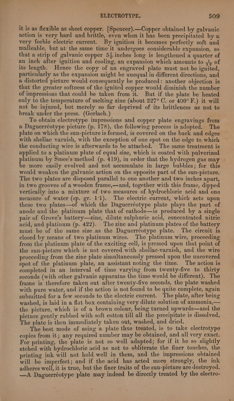 it is as flexible as sheet copper. [Spencer).—Copper obtained by galvanic action is very hard and brittle, even when it has been precipitated by a very feeble electric current. By ignition it becomes perfectly soft and malleable, but at the same time it undergoes considerable expansion, so that a strip of galvanic copper 53.inches long is lengthened a quarter of an inch after ignition and cooling, an expansion which amounts to =}; of its length. Hence the copy of an engraved plate must not be ignited, particularly as the expansion might be unequal in different directions, and a distorted picture would consequently be produced: another objection is that the greater softness of the ignited copper would diminish the number of impressions that could be taken from it. But if the plate be heated only to the temperature of melting zinc (about 227° C. or 400° F.) it will not be injured, but merely so far deprived of its brittleness as not to break under the press. (Gerlach.) To obtain electrotype impressions and copper plate engravings from a Daguerréotype picture (p. 178), the following process is adopted. The plate on which the sun-picture is formed, is covered on the back and edges with shellac varnish, with the exception of one spot on the edge to which the conducting wire is afterwards to be attached. The same treatment is applied to a platinum plate of equal size, which is coated with pulverized platinum by Smee’s method (p. 419), in order that the hydrogen gas may be more easily evolved and not accumulate in large bubbles; for this would weaken the galvanic action on the opposite part of the sun-picture. The two plates are disposed parallel to one another and two inches apart, in two grooves of a wooden frame,—and, together with this frame, dipped vertically into a mixture of two measures of hydrochloric acid and one measure of water (sp. gr. 1:1). The electric current, which acts upon these two plates—of which the Daguerréotype plate plays the part of anode and the platinum plate that of cathode—is produced by a single pair of Grove’s battery—zine, dilute sulphuric acid, concentrated nitric acid, and platinum (p. 422). The zine and platinum plates of the battery must be of the same size.as the Daguerréotype plate. The circuit is closed by means of two platinum wires. The platinum wire, proceeding from the platinum plate of the exciting cell, is pressed upon that point of the sun-picture which is not covered with shellac-varnish, and the wire procceding from the zine plate simultaneously pressed upon the uncovered spot of the platinum plate, an assistant noting the time. The action is completed in an interval of time varying from twenty-five to thirty seconds (with other galvanic apparatus the time would be different). The frame is therefore taken out after twenty-five seconds, the plate washed with pure water, and if the action is not found to be quite complete, again submitted for a few seconds to the electric current. The plate, after being washed, is laid in a flat box containing very dilute solution of ammonia,— the picture, which is of a brown colour, being turned upwards—and the picture gently rubbed with soft cotton till all the precipitate is dissolved. The plate is then immediately taken out, washed, and dried. The best mode of using a plate thus treated, is to take electrotype copies from it; any required number may be obtained, and all very exact. For printing, the plate is not so well adapted; for if it be so slightly etched with hydrochloric acid as not to obliterate the finer touches, the printing ink will not hold well in them, and the impressions obtained will be imperfect; and if the acid has acted more strongly, the ink adheres well, it is true, but the finer traits of the sun-picture are destroyed. —A Daguerréotype plate may indeed be directly treated by the electro-