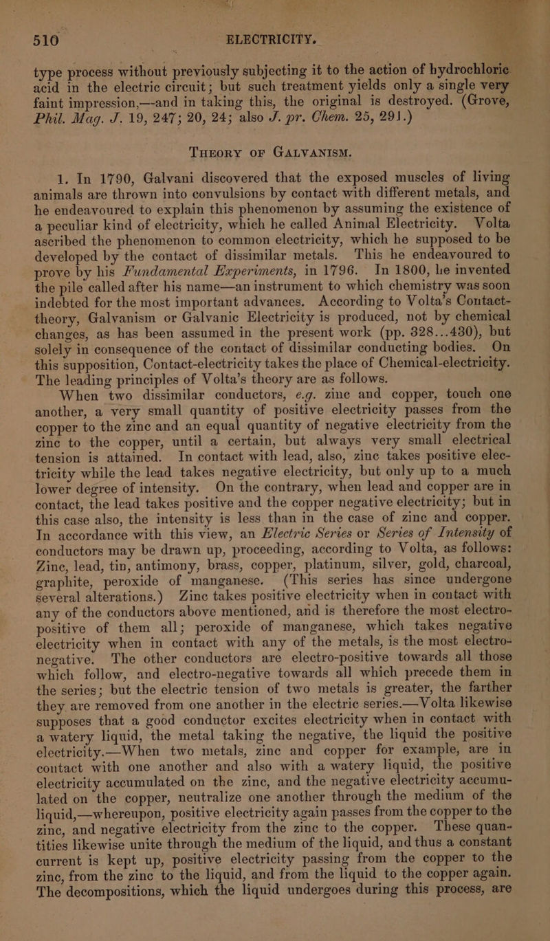 to if 510 ELECTRICITY. _ type process without previously subjecting it to the action of bydrochlorie acid in the electric circuit; but such treatment yields only a single very faint impression,—-and in taking this, the original is destroyed. (Grove, Phil. Mag. J. 19, 247; 20, 24; also J. pr. Chem. 25, 291.) THEORY OF GALVANISM. 1. In 1790, Galvani discovered that the exposed muscles of living animals are thrown into convulsions by contact with different metals, and he endeavoured to explain this phenomenon by assuming the existence of a peculiar kind of electricity, which he called Animal Electricity. Volta ascribed the phenomenon to common electricity, which he supposed to be developed by the contact of dissimilar metals. This he endeavoured to prove by his Pundamental Experiments, in 1796. In 1800, he invented the pile called after his name—an instrument to which chemistry was soon indebted for the most important advances. According to Volta’s Contact- theory, Galyanism or Galvanic Electricity is produced, not by chemical changes, as has been assumed in the present work (pp. 828...480), but solely in consequence of the contact of dissimilar conducting bodies. On this supposition, Contact-electricity takes the place of Chemical-electricity. The leading principles of Volta’s theory are as follows. | When two dissimilar conductors, e.g. zine and copper, touch one another, a very small quantity of positive electricity passes from the copper to the zinc and an equal quantity of negative electricity from the zine to the copper, until a certain, but always very small electrical tension is attained. In contact with lead, also, zine takes positive elec- tricity while the lead takes negative electricity, but only up to a much lower degree of intensity. On the contrary, when lead and copper are in contact, the lead takes positive and the copper negative electricity; but in this case also, the intensity is less than in the case of zine and copper. In accordance with this view, an Electric Series or Series of Intensity of conductors may be drawn up, proceeding, according to Volta, as follows: Zine, lead, tin, antimony, brass, copper, platinum, silver, gold, charcoal, graphite, peroxide of manganese. (This series has since undergone several alterations.) Zinc takes positive electricity when in contact with any of the conductors above mentioned, and is therefore the most electro- positive of them all; peroxide of manganese, which takes negative electricity when in contact with any of the metals, is the most electro- negative. The other conductors are electro-positive towards all those which follow, and electro-negative towards all which precede them in the series; but the electric tension of two metals is greater, the farther they are removed from one another in the electric series.— Volta likewise supposes that a good conductor excites electricity when in contact with a watery liquid, the metal taking the negative, the liquid the positive electricity.—When two metals, zinc and copper for example, are in contact with one another and also with a watery liquid, the positive electricity accumulated on the zinc, and the negative electricity accumu- lated on the copper, neutralize one another through the medium of the liquid,—whereupon, positive electricity again passes from the copper to the zinc, and negative electricity from the zinc to the copper. These quan- tities likewise unite through the medium of the liquid, and thus a constant current is kept up, positive electricity passing from the copper to the zinc, from the zinc to the liquid, and from the liquid to the copper again. The decompositions, which the liquid undergoes during this process, are