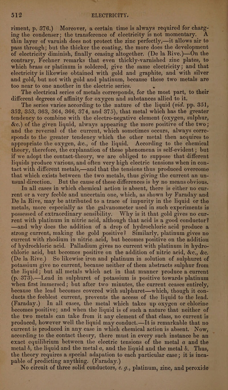 6 512 ‘ELECTRICITY. — riment, p. 876.) Moreover, a certain time is always required for charg- ing the condenser; the transference of electricity is not momentary. A thin layer of varnish does not protect the zinc perfectly,—it allows air to pass through; but the thicker the coating, the more does the development of electricity diminish, finally ceasing altogether. (De la Rive.)—On the contrary, Fechner remarks that even thickly-varnished zine plates, to which brass or platinum is soldered, give the same electricity; and that electricity is likewise obtained with gold and graphite, and with silver and gold, but not with gold and platinum, because these two metals are too near to one another in the electric series. ‘ The electrical series of metals corresponds, for the most part, to their different degrees of affinity for oxygen and substances allied to it. The series varies according to the nature of the liquid (wd. pp. 351, 352, 353, 363, 364, 366, 374, and 375), that metal which has the greater tendency to combine with the electro-negative element (oxygen, sulphur, &amp;c.) of the given liquid, always appearing the more positive of the two ; and the reversal of the current, which sometimes occurs, always corre- sponds to the greater tendency which the other metal then acquires to appropriate the oxygen, &amp;c., of the liquid. According to the chemical theory, therefore, the explanation of these phenomena is self-evident ; but if we adopt the contact-theory, we are obliged to suppose that different liquids produce yarious, and often very high electric tensions when in con- tact with different metals,—and that the tensions thus produced overcome that which exists between the two metals, thus giving the current an un- usual direction. But the cause of these differences is by no means obvious. In all cases in which chemical action is absent, there is either no cur- rent or a very feeble and uncertain one, which, as shown by Faraday and De la Rive, may be attributed to a trace of impurity in the liquid or the metals, more especially as the galvanometer used in such experiments is possessed of extraordinary sensibility. Why is it that gold gives no cur- rent with platinum in nitric acid, although that acid is a good conductor? —and why does the addition of a drop of hydrochloric acid produce a strong current, making the gold positive? Similarly, platinum gives no current with rhodium in nitric acid, but becomes positive on the addition of hydrochloric acid. Palladium gives no current with platinum in hydro- chloric acid, but becomes positive on the addition of nitric acid, &amp;c., &amp;e. (De la Rive.) So likewise iron and platinum in solution of sulphuret of potassium give no current, because neither of them abstracts sulphur from the liquid; but all metals which act in that manner produce a current (p. 373).—Lead in sulphuret of potassium is positive towards platinum when first immersed; but after two minutes, the current ceases entirely, because the lead becomes covered with sulphuret—which, though it con- ducts the feeblest current, prevents the access of the liquid to the lead. (Faraday.) In all cases, the metal which takes up oxygen or chlorine becomes positive; and when the liquid is of such a nature that neither of the two metals can take from it any element of that class, no current is produced, however well the liquid may conduct.—It is remarkable that no current is produced in any case in which chemical action is absent. Now, according to the contact theory, there must in every such instance be an exact equilibrium between the electric tensions of the metal a and the metal 0, the liquid and the metal a, and the liquid and the metal 6. Thus, the theory requires a special adapation to each particular case; it is inca- pable of predicting anything. (Faraday. ) No circuit of three solid conductors, ¢. g., platinum, zine, and peroxide