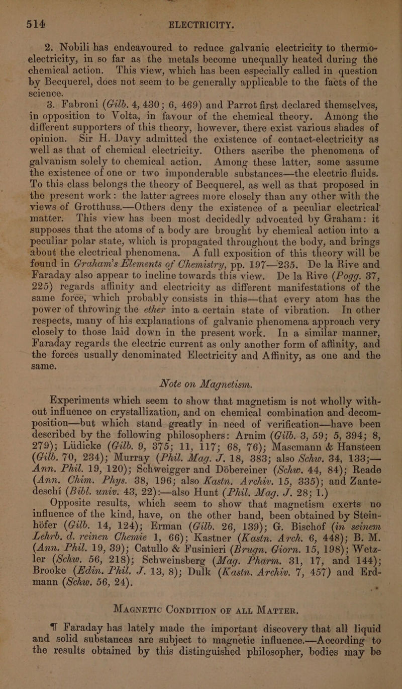 2. Nobili has endeavoured to reduce galvanic electricity to thermo- — electricity, in so far as the metals become unequally heated during the chemical action. This view, which has been especially called in question by Becquerel, does not seem to be generally applicable to the facts of the science. | | 3. Fabroni (Gib. 4, 430; 6, 469) and Parrot first declared themselves, in opposition to Volta, in favour of the chemical theory. Among the different supporters of this theory, however, there exist various shades of opinion. Sir H. Davy admitted the existence of contact-electricity as well as that of chemical electricity. Others ascribe the phenomena of galvanism solely to chemical action. Among these latter, some assume the existence of one or two imponderable substances—the electric fluids. To this class belongs the theory of Becquerel, as well as that proposed in the present work: the latter agrees more closely than any other with the views of Grotthuss.—Others deny the existence of a peculiar electrical matter. This view has been most decidedly advocated by Graham: it supposes that the atoms of a body are brought by chemical action into a peculiar polar state, which is propagated throughout the body, and brings about the electrical phenomena. A full exposition of this theory will be found in Graham's Elements of Chemistry, pp. 197—235. De la Rive and ‘Faraday also appear to incline towards this view. De la Rive (Pogg. 87, 225) regards affinity and electricity as different manifestations of the same force, which probably consists in this—that every atom has the power of throwing the ether into a certain state of vibration. In other — respects, many of his explanations of galvanic phenomena approach very closely to those laid down in the present work. In a similar manner, Faraday regards the electric current as only another form of affinity, and the forces usually denominated Electricity and Affinity, as one and the same. 3 Note on Magnetism. Experiments which seem to show that magnetism is not wholly with- out influence on crystallization, and on chemical combination and decom- position—but which stand greatly in need of verification—have been described by the following philosophers: Arnim (Gib. 3, 59; 5, 394; 8, 279); Ludicke (Gib. 9, 875; 11, 117; 68, 76); Mascmann &amp; Hansteen (Gib. 70, 234); Murray (Phil. Mag. J. 18, 383; also Schw. 34, 183;— Ann. Phil. 19, 120); Schweigger and Dobereiner (Schw. 44, 84); Reade (Ann. Chim. Phys. 38, 196; also Kastn. Archiv. 15, 835); and Zante- deschi (Bibl. univ. 43, 22):—also Hunt (Phil. Mag. J. 28; 1.) Opposite results, which seem to show that magnetism exerts no influence of the kind, have, on the other hand, been obtained by Stein- hofer (Galb. 14, 124); Erman (G@ilb. 26, 139); G. Bischof (in seinem Lehrb. d. reinen Chemie 1, 66); Kastner (Kastn. Arch. 6, 448); B. M. (Ann. Phil. 19, 39); Catullo &amp; Fusinieri (Brugn. Giorn. 15, 198); Wetz- ler (Schw. 56, 218); Schweinsberg (Mag. Pharm. 31, 17, and 144); Brooke (Hdin. Phil. J. 13, 8); Dulk (Kastn. Archiv. 7, 457) and Erd- mann (Schw. 56, 24). ! .* MAGNETIC CONDITION OF ALL MATTER. ‘| Faraday has lately made the important discovery that all liquid and solid substances are subject to magnetic influence.—According to the results obtained by this distinguished philosopher, bodies may be