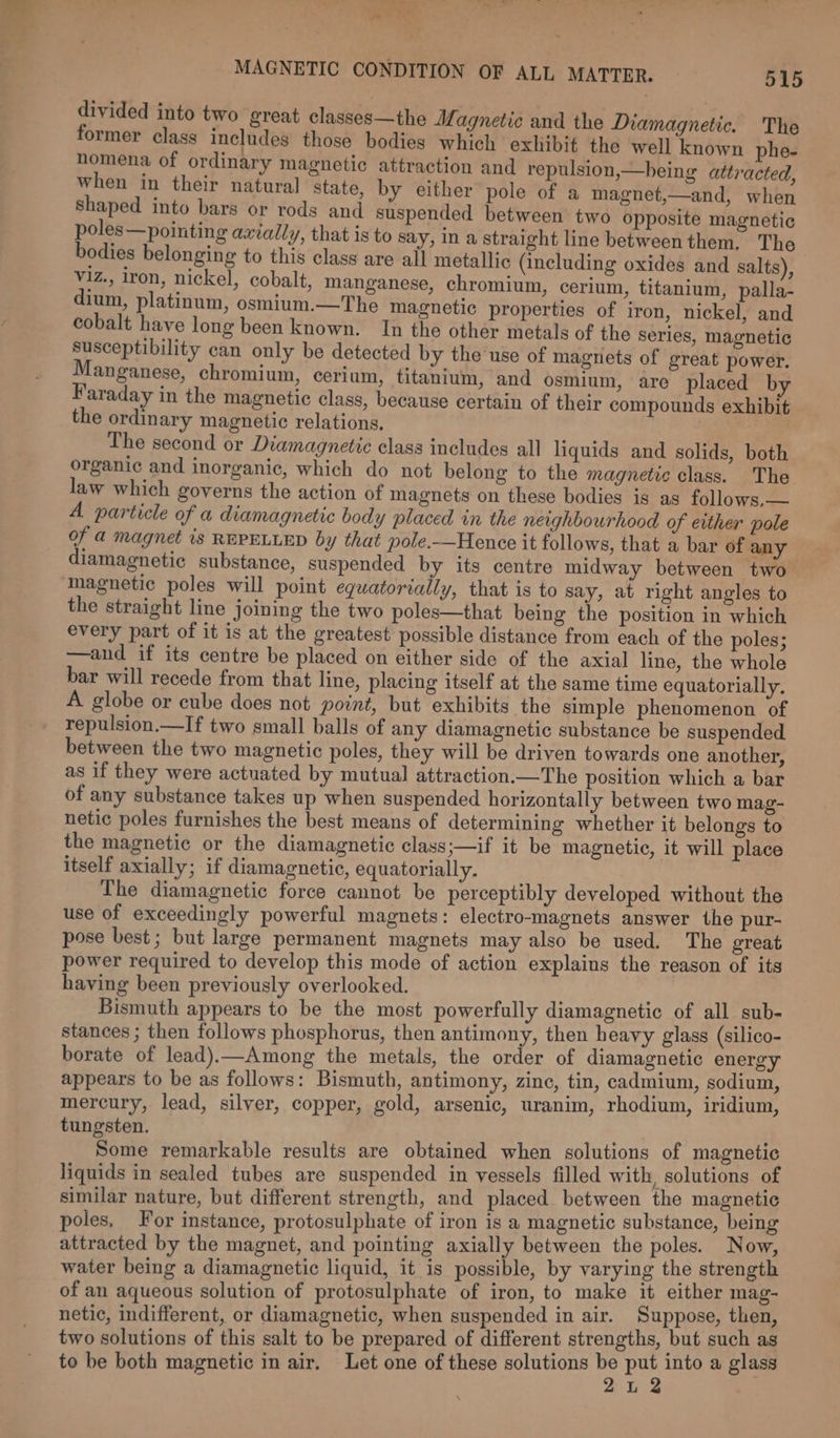 divided into two great classes—the Magnetic and the Diamagnetic. The former class includes those bodies which exhibit the well known phe- nomena of ordinary magnetic attraction and repulsion,—being attracted, when in their natural state, by either pole of a magnet,—and, when shaped into bars or rods and suspended between two opposite magnetic poles—pointing axially, that is to say, in a straight line betweenthem, The bodies belonging to this class are all metallic (including oxides and salts), viz., iron, nickel, cobalt, manganese, chromium, cerium, titanium, palla- dium, platinum, osmium.—The magnetic properties of iron, nickel, and cobalt have long been known. In the other metals of the series, magnetic susceptibility can only be detected by the'use of magriets of great power. Manganese, chromium, cerium, titanium, and osmium, are placed by Faraday in the magnetic class, because certain of their compounds exhibit the ordinary magnetic relations. ) The second or Diamagnetic class includes all liquids and solids, both organic and inorganic, which do not belong to the magnetic class. The law which governs the action of magnets on these bodies is as follows,— A particle of a diamagnetic body placed in the neighbourhood of either pole of a magnet is REPELLED by that pole.—Hence it follows, that a bar of any diamagnetic substance, suspended by its centre midway between two magnetic poles will point eguatorially, that is to say, at right angles to the straight line joining the two poles—that being the position in which every part of it is at the greatest possible distance from each of the poles; —and if its centre be placed on either side of the axial line, the whole bar will recede from that line, placing itself at the same time equatorially. A globe or cube does not point, but exhibits the simple phenomenon of repulsion.—If two small balls of any diamagnetic substance be suspended between the two magnetic poles, they will be driven towards one another, as if they were actuated by mutual attraction.—The position which a bar of any substance takes up when suspended horizontally between two mag- netic poles furnishes the best means of determining whether it belongs to the magnetic or the diamagnetic clays;—if it be magnetic, it will place itself axially; if diamagnetic, equatorially. The diamagnetic force cannot be perceptibly developed without the use of exceedingly powerful magnets: electro-magnets answer the pur- pose best; but large permanent magnets may also be used. The great power required to develop this mode of action explains the reason of its haying been previously overlooked. Bismuth appears to be the most powerfully diamagnetic of all sub- stances ; then follows phosphorus, then antimony, then heavy glass (silico- borate of lead).—Among the metals, the order of diamagnetic energy appears to be as follows: Bismuth, antimony, zine, tin, cadmium, sodium, mercury, lead, silyer, copper, gold, arsenic, uranim, rhodium, iridium, tungsten. : Some remarkable results are obtained when solutions of magnetic liquids in sealed tubes are suspended in vessels filled with, solutions of similar nature, but different strength, and placed between the magnetic poles, For instance, protosulphate of iron is a magnetic substance, being attracted by the magnet, and pointing axially between the poles. Now, water being a diamagnetic liquid, it is possible, by varying the strength of an aqueous solution of protosulphate of iron, to make it either mag- netic, indifferent, or diamagnetic, when suspended in air. Suppose, then, two solutions of this salt to be prepared of different strengths, but such as to be both magnetic in air. Let one of these solutions be put into a glass 2L 2