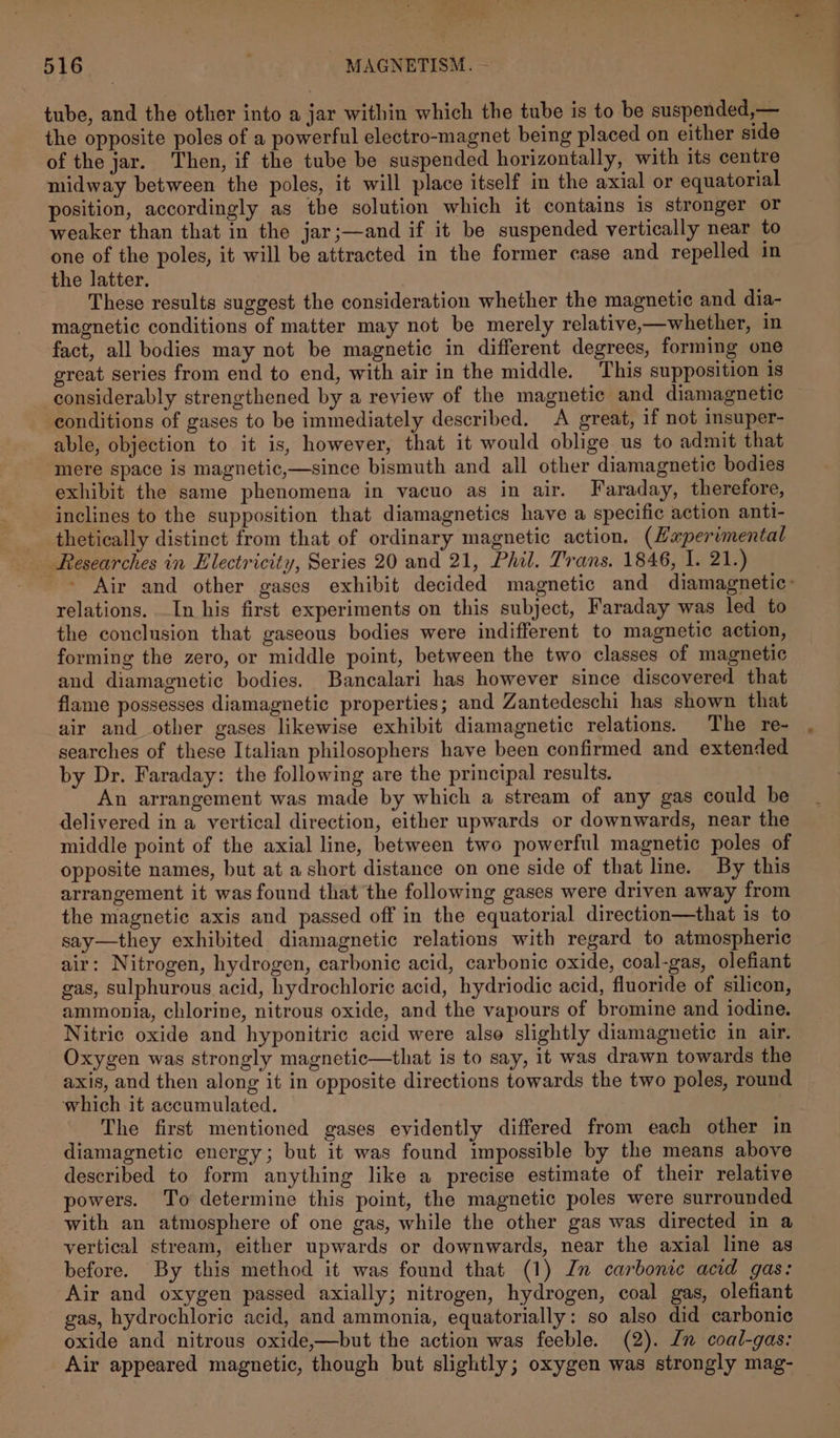 tube, and the other into a jar within which the tube is to be suspended,— the opposite poles of a powerful electro-magnet being placed on either side of the jar. Then, if the tube be suspended horizontally, with its centre midway between the poles, it will place itself im the axial or equatorial position, accordingly as tbe solution which it contains is stronger or weaker than that in the jar;—and if it be suspended vertically near to one of the poles, it will be attracted in the former case and repelled in the latter. These results suggest the consideration whether the magnetic and dia- magnetic conditions of matter may not be merely relative,—whether, in fact, all bodies may not be magnetic in different degrees, forming one great series from end to end, with air in the middle. This supposition is considerably strengthened by a review of the magnetic and diamagnetic conditions of gases to be immediately described. A great, if not insuper- able, objection to it is, however, that it would oblige us to admit that mere space is magnetic,—since bismuth and all other diamagnetic bodies exhibit the same phenomena in vacuo as in air. Faraday, therefore, inclines to the supposition that diamagnetics have a specific action anti- _ thetically distinct from that of ordinary magnetic action. (Experimental _ Researches in Electricity, Series 20 and 21, Phil. Trans. 1846, I. 21.) relations. In his first experiments on this subject, Faraday was led to the conclusion that gaseous bodies were indifferent to magnetic action, forming the zero, or middle point, between the two classes of magnetic and diamagnetic bodies. Bancalari has however since discovered that flame possesses diamagnetic properties; and Zantedeschi has shown that air and other gases likewise exhibit diamagnetic relations. The re- searches of these Italian philosophers have been confirmed and extended by Dr. Faraday: the following are the principal results. An arrangement was made by which a stream of any gas could be delivered in a vertical direction, either upwards or downwards, near the middle point of the axial line, between two powerful magnetic poles of opposite names, but at a short distance on one side of that line. By this arrangement it was found that the following gases were driven away from the magnetic axis and passed off in the equatorial direction—that is to say—they exhibited diamagnetic relations with regard to atmospheric air: Nitrogen, hydrogen, carbonic acid, carbonic oxide, coal-gas, olefiant gas, sulphurous acid, hydrochloric acid, hydriodic acid, fluoride of silicon, ammonia, chlorine, nitrous oxide, and the vapours of bromine and iodine. Nitric oxide and hyponitric acid were alse slightly diamagnetic in air. Oxygen was strongly magnetic—that is to say, it was drawn towards the axis, and then along it in opposite directions towards the two poles, round which it accumulated. The first mentioned gases evidently differed from each other in diamagnetic energy; but it was found impossible by the means above described to form anything like a precise estimate of their relative powers. To determine this point, the magnetic poles were surrounded with an atmosphere of one gas, while the other gas was directed in a vertical stream, either upwards or downwards, near the axial line as before. By this method it was found that (1) Jn carbonic acid gas: Air and oxygen passed axially; nitrogen, hydrogen, coal gas, olefiant gas, hydrochloric acid, and ammonia, equatorially: so also did carbonic oxide and nitrous oxide,—but the action was feeble. (2). Jn coal-gas: Air appeared magnetic, though but slightly; oxygen was strongly mag- 1 ee