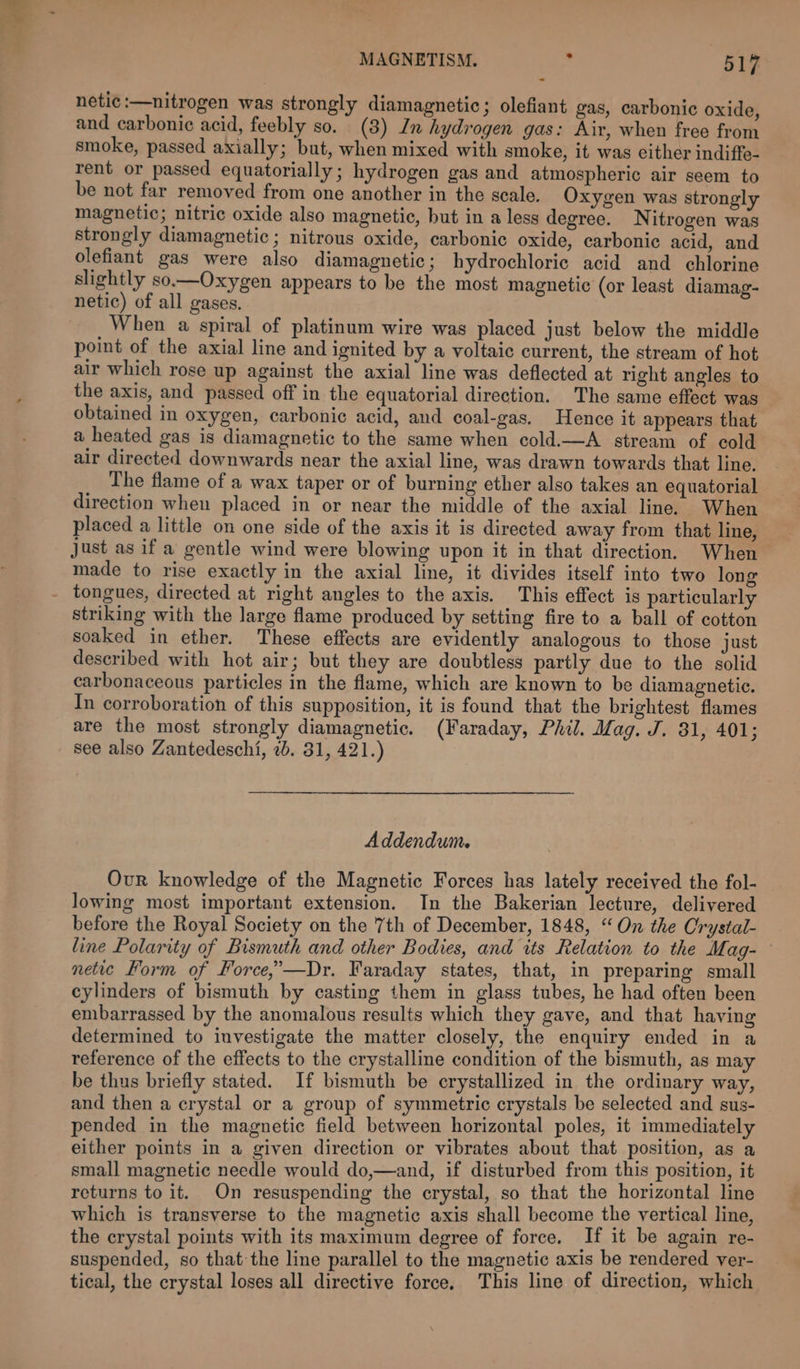 netic :—nitrogen was strongly diamagnetic; olefiant gas, carbonic oxide, and carbonic acid, feebly so. (3) In hydrogen gas: Air, when free from smoke, passed axially; but, when mixed with smoke, it was either indiffe- rent or passed equatorially; hydrogen gas and atmospheric air seem to be not far removed from one another in the scale. Oxygen was strongly magnetic; nitric oxide also magnetic, but in a less degree. Nitrogen was strongly diamagnetic ; nitrous oxide, carbonic oxide, carbonic acid, and olefiant gas were also diamagnetic; hydrochloric acid and chlorine slightly so.—Oxygen appears to be the most magnetic (or least diamag- netic) of all gases. When a spiral of platinum wire was placed just below the middle point of the axial line and ignited by a voltaic current, the stream of hot air which rose up against the axial line was deflected at right angles to the axis, and passed off in the equatorial direction. The same effect was obtained in oxygen, carbonic acid, and coal-gas. Hence it appears that a heated gas is diamagnetic to the same when cold.—A stream of cold air directed downwards near the axial line, was drawn towards that line. The flame of a wax taper or of burning ether also takes an equatorial direction when placed in or near the middle of the axial line. When placed a little on one side of the axis it is directed away from that line, just as if a gentle wind were blowing upon it in that direction. When made to rise exactly in the axial line, it divides itself into two long striking with the large flame produced by setting fire to a ball of cotton soaked in ether. These effects are evidently analogous to those just described with hot air; but they are doubtless partly due to the solid carbonaceous particles in the flame, which are known to be diamagnetic. In corroboration of this supposition, it is found that the brightest flames are the most strongly diamagnetic. (Faraday, Phil. Mag. J. 31, 401; see also Zantedeschi, 2b. 31, 421.) Addendum. Our knowledge of the Magnetic Forces has lately received the fol- lowing most important extension. In the Bakerian lecture, delivered before the Royal Society on the 7th of December, 1848, “On the Crystal- line Polarity of Bismuth and other Bodies, and its Relation to the Mag-— netic Form of Force,’—Dr. Faraday states, that, in preparing small cylinders of bismuth by casting them in glass tubes, he had often been embarrassed by the anomalous results which they gave, and that having determined to investigate the matter closely, the enquiry ended in a reference of the effects to the crystalline condition of the bismuth, as may be thus briefly stated. If bismuth be crystallized in the ordinary way, and then a crystal or a group of symmetric crystals be selected and sus- pended in the magnetic field between horizontal poles, it immediately either points in a given direction or vibrates about that position, as a small magnetic needle would do,—and, if disturbed from this position, it returns to it. On resuspending the crystal, so that the horizontal line which is transverse to the magnetic axis shall become the vertical line, the crystal points with its maximum degree of force, If it be again re- suspended, so that the line parallel to the magnetic axis be rendered ver- tical, the crystal loses all directive force, This line of direction, which