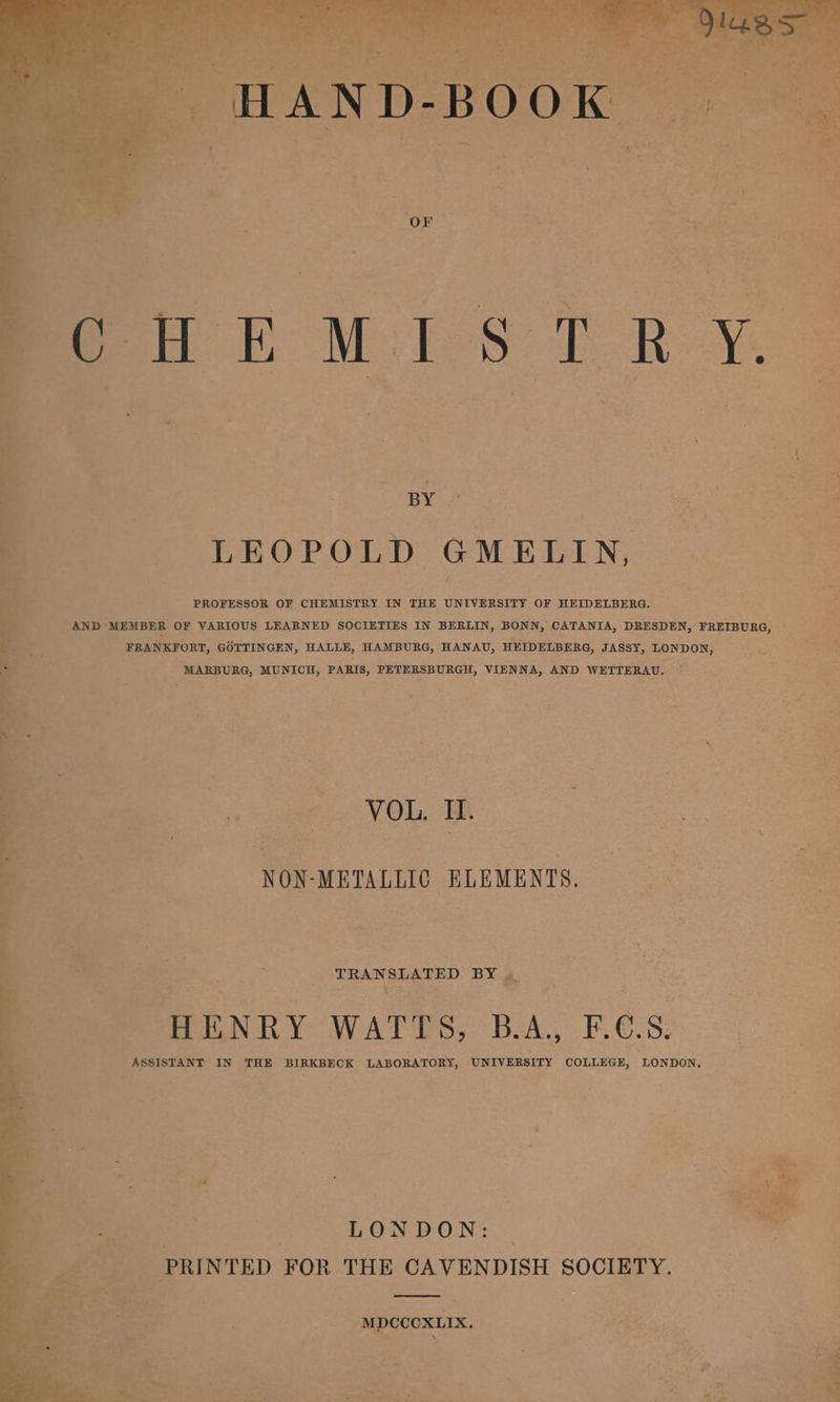 L - ~ 1. ’ Ace . . a 2 | . BY © ” . f Shy J &gt; =f . e ; | LEOPOLD GMELIN, Ae ; 7 «&gt;¢ % a PROFESSOR OF CHEMISTRY IN THE UNIVERSITY OF HEIDELBERG. ; ) AND MEMBER OF VARIOUS LEARNED SOCIETIES IN BERLIN, BONN, CATANIA, DRESDEN, FREIBURG, % — FRANKFORT, GOTTINGEN, HALLE, HAMBURG, HANAU, HEIDELBERG, JASSY, LONDON, __ ‘ x MARBURG, MUNICH, PARIS, PETERSBURGH, VIENNA, AND WETTERAU. ~ a * : j ’ f a4 ia a - VOL. Il. Rope. NON-METALLIC ELEMENTS. Be 6AENRY WATTS, nee PCS. + ASSISTANT IN THE BIRKBECK LABORATORY, UNIVERSITY COLLEGE, LONDON, | LONDON: . PRINTED FOR THE CAVENDISH SOCIETY. MDCCOXLIX. 2 é