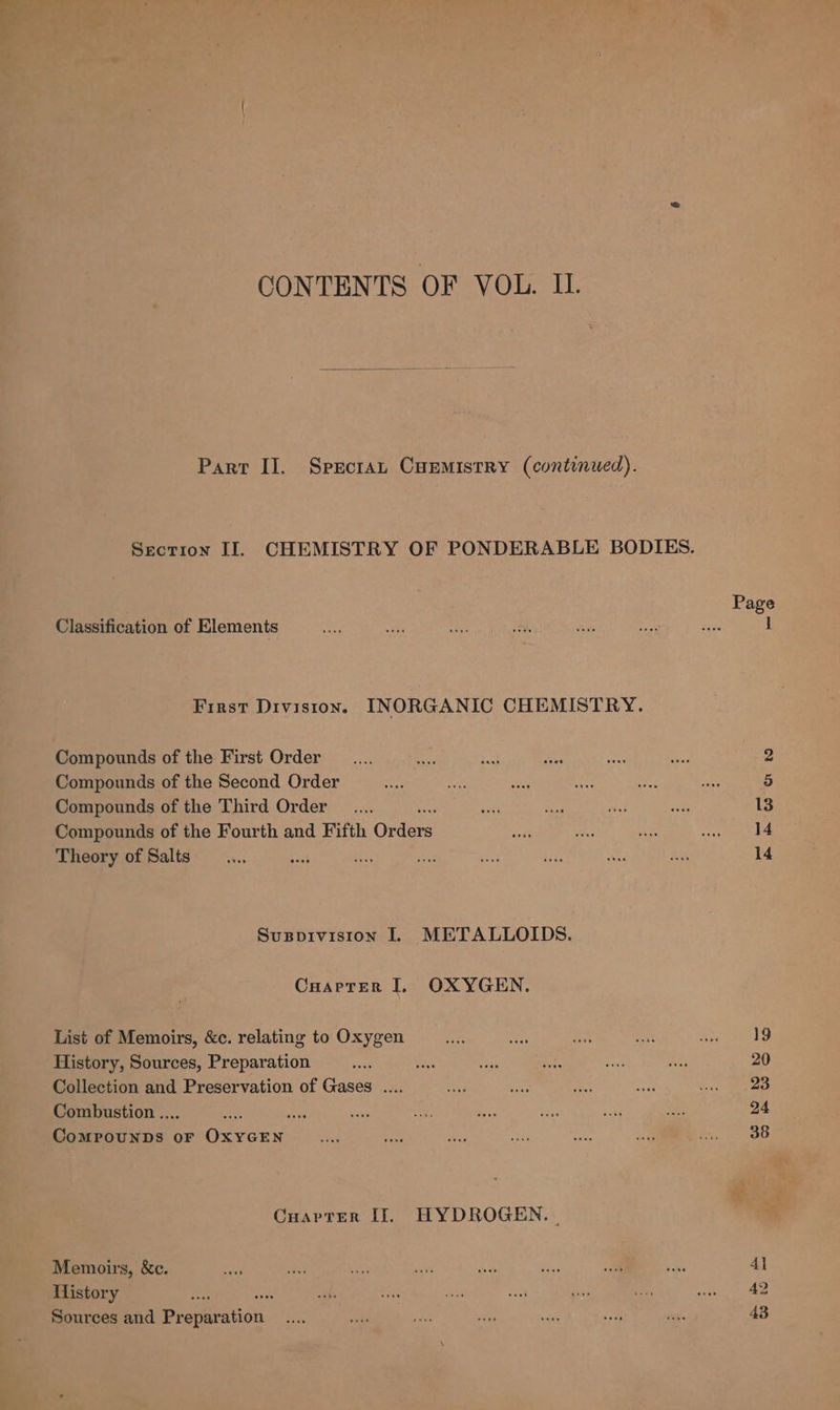 CONTENTS OF VOL. IL. Part II. Specran Cuemistry (continued). Classification of Elements First Division. INORGANIC CHEMISTRY. Compounds of the First Order Compounds of the Second Order Compounds of the Third Order Compounds of the Fourth and Fifth Grders Theory of Salts co ise sais Susppivision lL METALLOIDS. Cuarrer I OXYGEN. List of Memoirs, &amp;c. relating to Oxygen History, Sources, Preparation Collection and Preservation of Gases .... Combustion .. vit op) eee OF Giiens Cuarter [I]. HYDROGEN. | Memoirs, &amp;c. History a Sources and Pr deieation 19 20 23 24 38 41 42 43