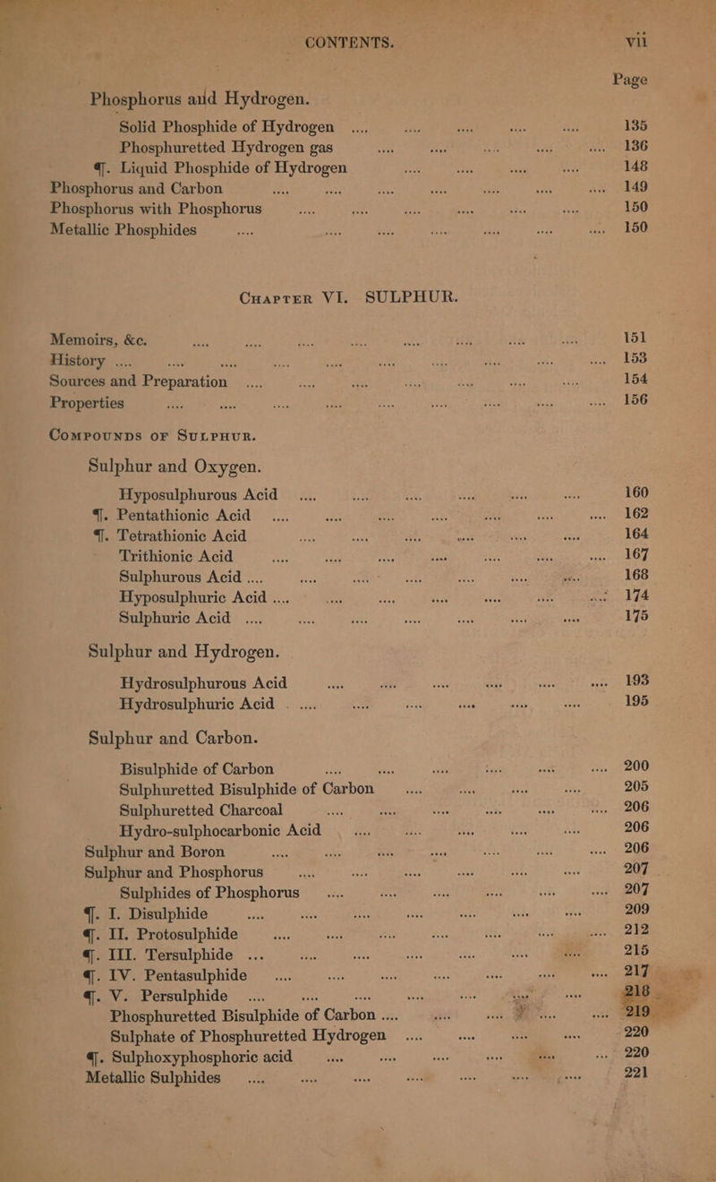 a3 d Yi . * - CONTENTS. Phosphorus aud Hydrogen. Solid Phosphide of Hydrogen Phosphuretted Hydrogen gas @. Liquid Phosphide of ea Phosphorus and Carbon i Phosphorus with Phosphorus Metallic Phosphides Memoirs, &amp;c. History .. 3 Sources ed Biepatation Properties Comrounns or SuLPHUR. Sulphur and Oxygen. Hyposulphurous Acid “|. Pentathionic Acid *]. Tetrathionic Acid Trithionic Acid Sulphurous Acid .... Hyposulphuric Acid .... Sulphuric Acid Sulphur and Hydrogen. Hydrosulphurous Acid Hydrosulphuric Acid . .... Sulphur and Carbon. Bisulphide of Carbon : oe sath Sulphuretted Bisulphide of Carbon ita Sulphuretted Charcoal ar Hydro-sulphocarbonic Acid Sulphur and Boron : Sulphur and Phosphorus ag Sulphides of Phosphorus .... q. I. Disulphide Ave q. II. Protosulphide q. III. Tersulphide q. IV. Pentasulphide q. V. Persulphide _...., Phosphuretted Bisulphide ng Geehon: 5 Sulphate of Phosphuretted Tydroren:. =: 4. Sulphoxyphosphoric acid the Metallic Sulphides vil Page 135 136 148 149 150 150 153 | 154
