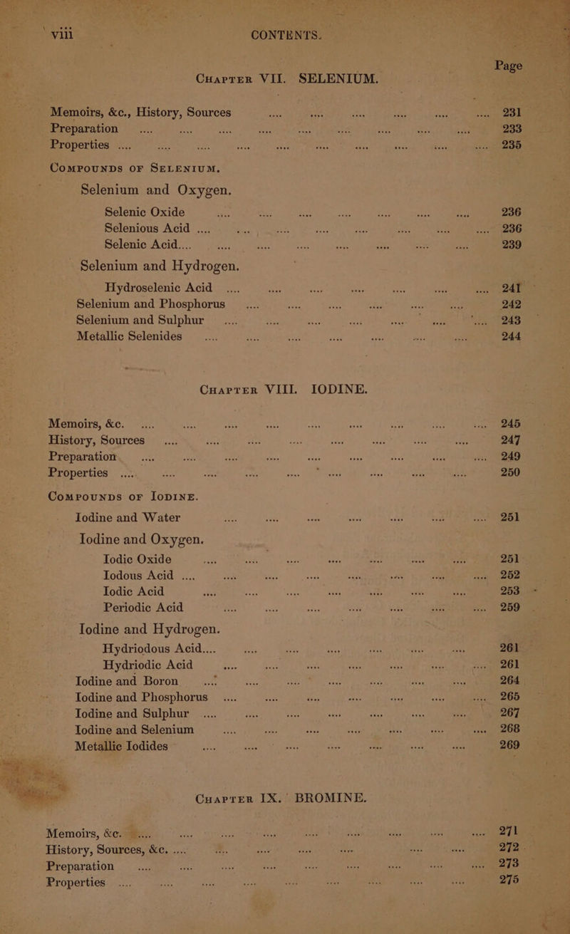 be “ef Bes ‘ Chien VIL. -SELEN IUM. Memoirs, 5, &amp;e., History, Sources por eh eae te; ee aoe _ Preparation ie Sen ENOL UNL oni UR ieee eS roperties .... ‘Compounns or SELENIUM. Selenium and Oxygen. Belonie Oxide © a eee eee. ne oe a | Selenious Acid... ... aa oe ae 1 NR ee Selenic Acid... —.... S50 Pe Be sy: sees ot - Selenium and i eareen Bae ye Hydroselenic Acid... a ae a nee ie Rigs i --—- Selenium and Phosphorus __.... Re Wee ek Rs. re! 242 % 7 Selenium and Sulphur __.... coe By ake ye ee (243 Metallic Selenides __.... ee aa th pis 5 Sane | CuarTterR VIII. IODINE. Memoirs, &amp;c. _.... aR Steal a sre a of edt He History, Sources __.... as Bee fs tte ib a FRG ote Preparation. ee oh ie ae 57 Aol 22 at es Properties 0... 7m oe, ih 23 i Jae TRLes x _. Comprounns or Jop1NE. Iodine and Water te) ot Ee op a Pr bey Ane Todine and Oxygen. Todic Oxide a ee ett 539 ay. sig a8 Iodous Acid .... ee Beary’, ee ewan Fane aie oe aoe Todic Acid et ee egy, rs es OP Periodic Acid a ea i rt pete a eee - Iodine and Hydrogen. ) 3 Hydriodous Acid.... a ie Ness jee fess = } Hydriodic Acid im ae a Be we ee. ae: - Jodine and Boron _...! Ms eae ae a sae k Iodine and Phosphorus _.... a Es eae freee vee) Siete a Iodine and Sulphur ..... Perea a: ne ae Bae 267 Iodine and Selenium Ray es oe ra ae wi Lae Metallic Todides ©, ee aes | i Memoirs, &amp;e. Bo Eiistory, Sources, ets Me eet wine eas ePreparation : - ciculhe yore ore Riek ones Arig me Properties... ne va Eee Ae oe , sean 4 wees t Conia’ eee eoee