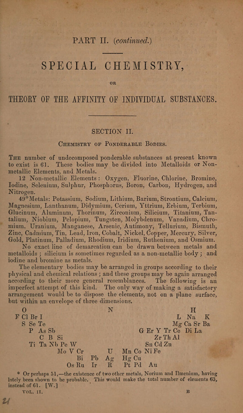 ae * PART II. (continued.) SPECIAL CHEMISTRY, OR THEORY OF THE AFFINITY OF INDIVIDUAL SUBSTANCES. SECTION II. CHEMISTRY OF PoNDERABLE Boptss. THE number of undecomposed ponderable substances at present known to exist is 61. These bodies may be divided into Metalloids or Non- metallic Elements, and Metals. 12 Non-metallic Elements: Oxygen, Fluorine, Chlorine, Bromine, Todine, Selenium, Sulphur, Phosphorus, Boron, Carbon, Hydrogen, and Nitrogen. | 49* Metals: Potassium, Sodium, Lithium, Barium, Strontium, Calcium, Magnesium, Lanthanum, Didymium, Cerium, Yttrium, Erbium, Terbium, Glucinum, Aluminum, Thorinum, Zirconium, Silicium, Titanium, Tan- talium, Niobium, Pelopium, Tungsten, Molybdenum, Vanadium, Chro- mium, Uranium, Manganese, Arsenic, Antimony, Tellurium, Bismuth, Zine, Cadmium, Tin, Lead, Iron, Cobalt, Nickel, Copper, Mercury, Silver, Gold, Platinum, Palladium, Rhodium, Iridium, Ruthenium, and Osmium. No exact line of demarcation can be drawn between metals and metalloids ; silicium is sometimes regarded as a non-metallic body ; and iodine and bromine as metals. The elementary bodies may be arranged in groups according to their physical and chemical relations ; and these groups may be again arranged according to their more general resemblances. The following is an imperfect attempt of this kind. The only way of making a satisfactory arrangement would be to dispose the elements, not on a plane surface, but within an envelope of three dimensions. O N H F Cl Br I Le Naor S Se Te Mg Ca Sr Ba P As Sb G Er Y TrCe Di La CG. 8: $i Zr Th Al Tye baa Pe. W. Sn Cd Zn Mo VCr . U MnCo NifFe Bie Pb Ae He Cu OsKa* “Ire RK Pt Pd At * Or perhaps 51,—the existence of two other metals, Norium and I!menium, having lately been shown to be probable. This would make the total number of elements 3, instead of 61. [W.] VOL, IT. B 2y