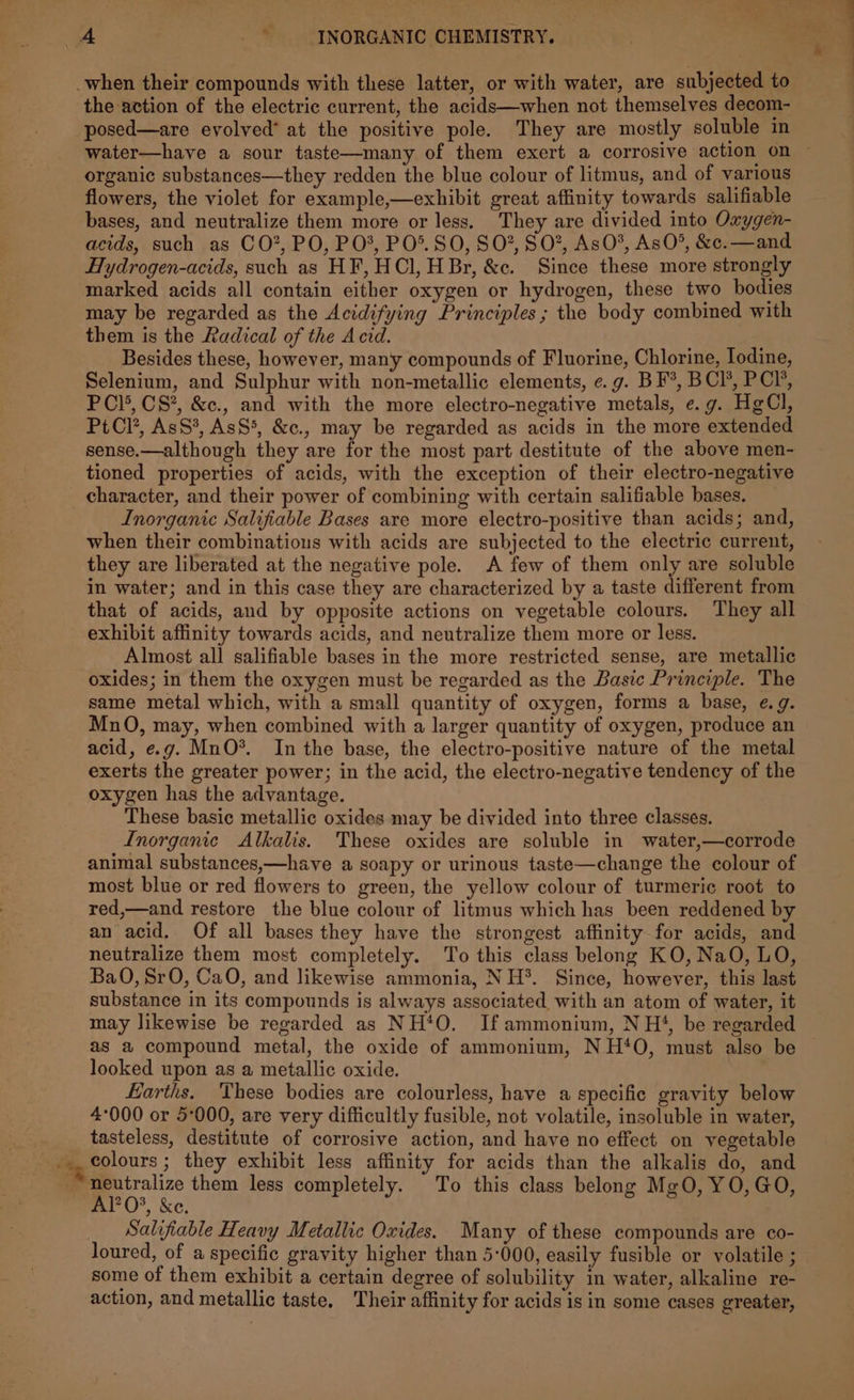 when their compounds with these latter, or with water, are subjected to the action of the electric current, the acids—when not themselves decom- posed—are evolved’ at the positive pole. They are mostly soluble in water—have a sour taste—many of them exert a corrosive action on ~ organic substances—they redden the blue colour of litmus, and of various flowers, the violet for example,—exhibit great affinity towards salifiable bases, and neutralize them more or less. They are divided into Oxygen- acids, such as CO*, PO, PO’, PO®. SO, SO?, SO”, AsO*, AsO®, &amp;c.—and Hydrogen-acids, such as HF, HCl, HBr, &amp;c. Since these more strongly marked acids all contain either oxygen or hydrogen, these two bodies may be regarded as the Acidifying Principles ; the body combined with them is the Radical of the Acid. Besides these, however, many compounds of Fluorine, Chlorine, Iodine, Selenium, and Sulphur with non-metallic elements, e.g. BF’, BCI’, PCI, PCI’, CS*, &amp;c., and with the more electro-negative metals, e.g. Hg(Cl, PtCl’, AsS*, AsS*, &amp;c., may be regarded as acids in the more extended sense.—although they are for the most part destitute of the above men- tioned properties of acids, with the exception of their electro-negative character, and their power of combining with certain salifiable bases. Inorganic Salifiable Bases are more electro-positive than acids; and, when their combinations with acids are subjected to the electric current, they are liberated at the negative pole. A few of them only are soluble in water; and in this case they are characterized by a taste different from that of acids, and by opposite actions on vegetable colours. They all exhibit affinity towards acids, and neutralize them more or less. Almost all salifiable bases in the more restricted sense, are metallic oxides; in them the oxygen must be regarded as the Basic Principle. The same metal which, with a small quantity of oxygen, forms a base, e.g. MnO, may, when combined with a larger quantity of oxygen, produce an acid, e.g. MnO*. In the base, the electro-positive nature of the metal exerts the greater power; in the acid, the electro-negative tendency of the oxygen has the advantage. These basic metallic oxides may be divided into three classes. Inorganic Alkalis. These oxides are soluble in water,—corrode animal substances,—have a soapy or urinous taste—change the colour of most blue or red flowers to green, the yellow colour of turmeric root to red,—and restore the blue colour of litmus which has been reddened by an acid, Of all bases they have the strongest affinity for acids, and neutralize them most completely. To this class belong KO, NaO, LO, BaO, SrO, CaO, and likewise ammonia, NH. Since, however, this last substance in its compounds is always associated with an atom of water, it may likewise be regarded as NH*O. If ammonium, NH‘, be regarded as a compound metal, the oxide of ammonium, NH‘O, must also be looked upon as a metallic oxide. bit Earths. These bodies are colourless, have a specific gravity below 4°000 or 5:000, are very difficultly fusible, not volatile, insoluble in water, tasteless, destitute of corrosive action, and have no effect on vegetable i, colours ; they exhibit less affinity for acids than the alkalis do, and Pe them less completely. To this class belong MgO, YO, GO, “&gt; XC. _ Salifiable Heavy Metallic Oxides. Many of these compounds are co- loured, of a specific gravity higher than 5-000, easily fusible or volatile ; some of them exhibit a certain degree of solubility in water, alkaline re- action, and metallic taste, Their affinity for acids is in some cases greater,