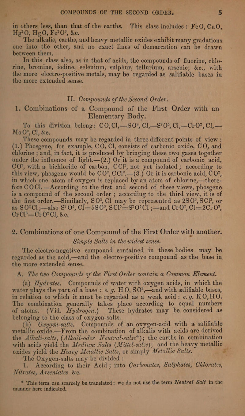 in others less, than that of the earths. This class includes: FeO, CuO, Hg*0, Hg0O, Fe?0*, &amp;c. The alkalis, earths, and heavy metallic oxides exhibit many gradations one into the other, and no exact lines of demarcation can be drawn between them. In this class also, as in that of acids, the compounds of fluorine, chlo- rine, bromine, iodine, selenium, sulphur, tellurium, arsenic, &amp;c., with the more electro-positive metals, may be regarded as salifiable bases in the more extended sense. IJ. Compounds of the Second Order. 1. Combinations of a Compound of the First Order with an Elementary Body. To this division belong: CO,Cl,—S0*, Cl,—S?0°, Cl,—Cr 0?, Cl,— Mo0?, Cl, &amp;e. These compounds may be regarded in three different points of view : (1.) Phosgene, for example, CO, Cl, consists of carbonic oxide, CO, and chlorine ; and, in fact, it is produced by bringing these two gases together under the influence of light.—(2.) Or it is a compound of carbonic acid, CO*, with a bichloride of carbon, CCl’, not yet isolated ; according to this view, phosgene would be CO”, CCl?.—(38.) Or it is carbonic acid, C 0%, in which one atom of oxygen is replaced by an atom of chlorine,—there- fore COCI].—According to the first and second of these views, phosgene is a compound of the second order ; according to the third view, it is of the first order.—Similarly, SO”, Cl may be represented as 280°, SCI’, or as § O? Cl ;—also 8? O*, Cl=5S 0%, SCL&gt;=S? O° Cl ;—and CrO?, Cl=2Cr 0%, CrCP=Cr0?Cl, &amp;e. 2. Combinations of one Compound of the First Order with another. Simple Salts in the widest sense. The electro-negative compound contained in these bodies may be regarded as the acid,—and the electro-positive compound as the base in the more extended sense. A. The two Compounds of the First Order contain a Common Element. (a) Hydrates. Compounds of water with oxygen acids, in which the water plays the part of a base: e. g. HO, S0O*,—and with salifiable bases, in relation to which it must be regarded as a weak acid: eg. KO,HO. The combination generally takes place according to equal numbers of atoms. (Vid. Hydrogen.) These hydrates may be considered as belonging to the class of oxygen-salts. (b) Oaygen-salts. Compounds of an oxygen-acid with a salifiable metallic oxide.—From the combination of alkalis with acids are derived the Alkali-salts, (Alkali-oder Neutral-salze*); the earths in combination with acids yield the Medium Salts (Mittel-salze); and the heavy metallic — oxides yield the Heavy Metallic Salts, or simply Metallic Salts. i The Oxygen-salts may be divided : 1. According to their Acid; into Carbonates, Sulphates, Chlorates, Nitrates, Arseniates &amp;c. * This term can scarcely be translated: we do not use the term Neutral Salt in the manner here indicated,