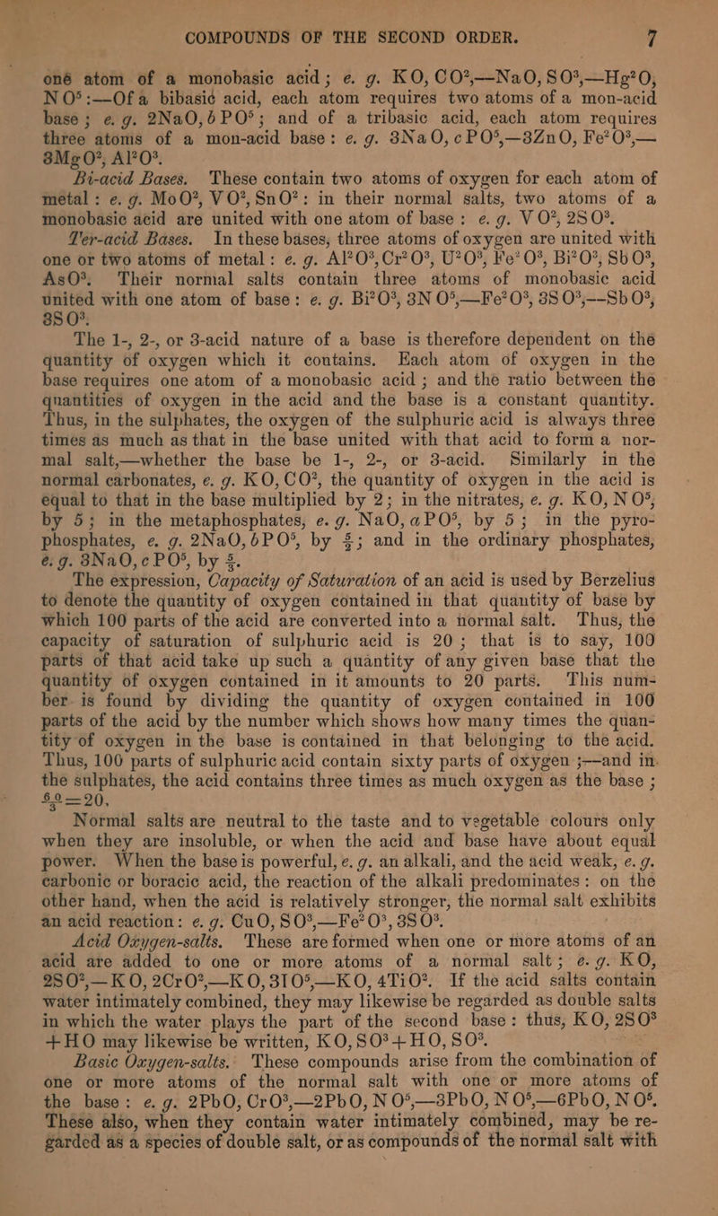 oné atom of a monobasic acid; e. g. KO, CO*,—NaO, 80*,—Ho:?0, N O° :—Ofa bibasi¢ acid, each atom requires two atoms of a mon-acid base; eg. 2NaO,6PO°; and of a tribasic acid, each atom requires three atoms of a mon-acid base: e.g. 3NaO,cPO°*,—3Zn0, Fe? 0?,— 38Mg0?, Al?O*. Bi-acid Bases. These contain two atoms of oxygen for each atom of metal: e. g. MoO*, VO*,SnO?*: in their normal salts, two atoms of a monobasic acid are united with one atom of base: e.g. V O?, 250%. Ter-acid Bases. In these bases, three atoms of oxygen are united with one or two atoms of metal: e. g. Al?O*, Cr? 0%, U?0%, Ke’ 0%, Bi?O*, Sb 0% AsO*, Their normal salts contain three atoms of monobasic acid united with one atom of base: e. g. Bi?O0%, 3N O°,—Fe? O°, 35 O*,--Sb 0°, 85 O°. The 1-, 2-, or 3-acid nature of a base is therefore dependent on thé quantity of oxygen which it contains. Each atom of oxygen in the base requires one atom of a monobasic acid ; and the ratio between the quantities of oxygen in the acid and the base is a constant quantity. Thus, in the sulphates, the oxygen of the sulphuric acid is always three times as much as that in the base united with that acid to form a nor- mal salt,—whether the base be 1-, 2-, or 3-acid. Similarly in the normal carbonates, e. g. KO, C0O?, the quantity of oxygen in the acid is equal to that in the base multiplied by 2; in the nitrates, e. g. KO, N O°, by 5; in the metaphosphates, e.g. NaO,aPO*, by 5; in the pyro- phosphates, e. g. 2NaO,6PO°, by £3; and in the ordinary phosphates, é.g. 83Na0,c PO®, by 5. The expression, Capacity of Saturation of an acid is used by Berzelius to denote the quantity of oxygen contained in that quantity of base by which 100 parts of the acid are converted into a normal salt. Thus, the capacity of saturation of sulphuric acid is 20; that is to say, 100 parts of that acid take up such a quantity of any given base that the quantity of oxygen contained in it amounts to 20 parts. This num- ber. is found by dividing the quantity of oxygen contained in 100 parts of the acid by the number which shows how many times the quan- tity of oxygen in the base is contained in that belonging to the acid. Thus, 100 parts of sulphuric acid contain sixty parts of oxygen ;-—and in. the sulphates, the acid contains three times as much oxygen as the base ; $2=20, ) Normal salts are neutral to the taste and to vegetable colours only when they are insoluble, or when the acid and base have about equal power. When the base is powerful, e.g. an alkali, and the acid weak, e. g. carbonic or boracie acid, the reaction of the alkali predominates: on the other hand, when the acid is relatively stronger, the normal salt exhibits an acid reaction: e.g. CuO, SO*,—Fe’ 0°, 38 O°. | Acid Oxygen-salts. These areformed when one or more atoms of an acid are added to one or more atoms of a normal salt; e.g. KO, 25 O?,— K O, 2Cr0*,_K 0, 310°,—KO, 4TiO*. If the acid salts contain water intimately combined, they may likewise be regarded as double salts in which the water plays the part of the second base: thus, KO, 250° +HO may likewise be written, KO,S0°+HO, S0O*. = Basic Oxygen-salts.. These compounds arise from the combination of one or more atoms of the normal salt with one or more atoms of the base: e. g. 2PbO, CrO*,—2PbO0, N 0*,—3Pb0O, N 0°,—6PbO, N O°. These also, when they contain water intimately combined, may be re- garded as a species of double salt, or as compounds of the normal salt with