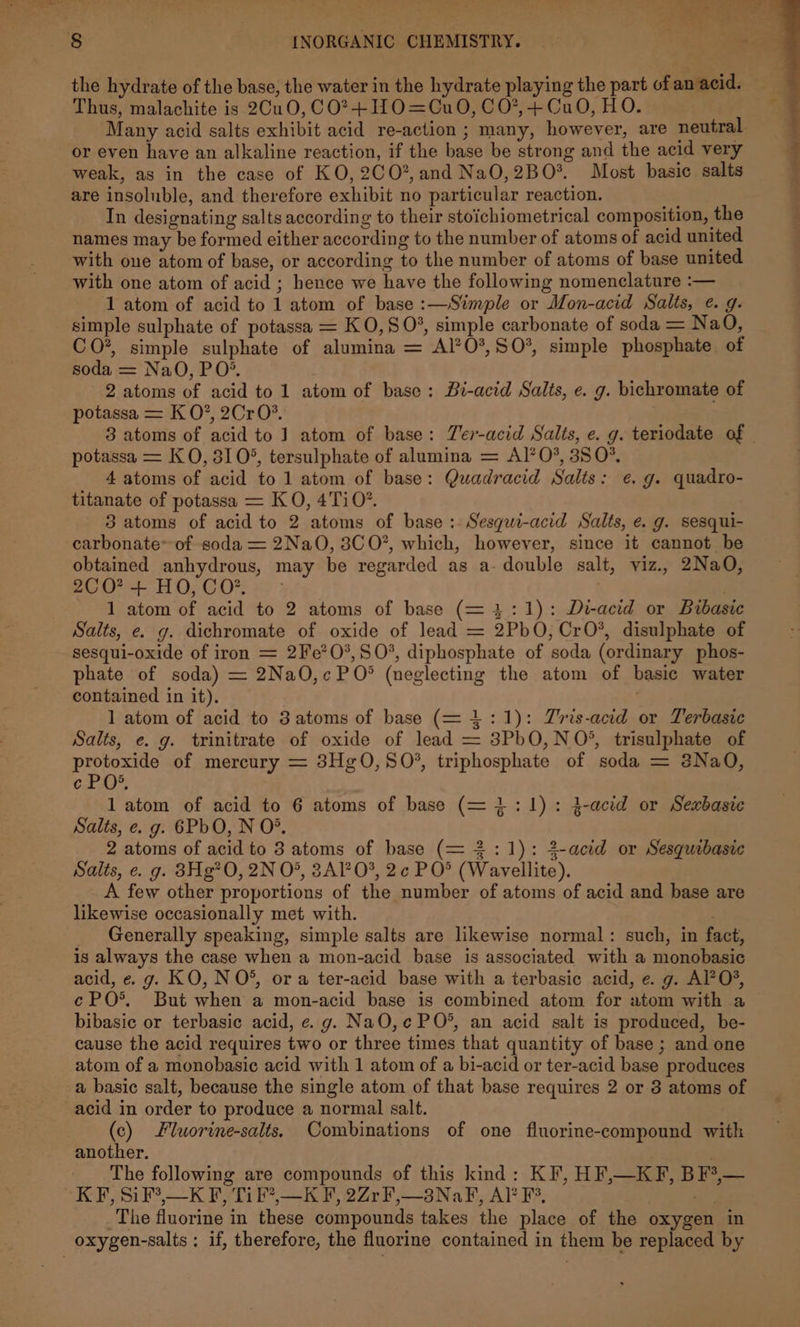Thus, malachite is 2Cu0,C0?+1H0=Cu0O, CO’*,4+ CuO, HO. Many acid salts exhibit acid re-action ; many, however, are neutral or even have an alkaline reaction, if the base be strong and the acid very weak, as in the case of KO, 2C0?, and NaO,2BO% Most basic salts are insoluble, and therefore exhibit no particular reaction. In designating salts according to their stoichiometrical composition, the names may be formed either according to the number of atoms of acid united with one atom of base, or according to the number of atoms of base united with one atom of acid ; hence we have the following nomenclature :— 1 atom of acid to 1 atom of base :—Simple or Mon-acid Salts, ¢. g. simple sulphate of potassa = K 0,8 0%, simple carbonate of soda = Na O, CO*, simple sulphate of alumina = Al’O*,S0O%, simple phosphate of soda = NaO, PO’. 2 atoms of acid to 1 atom of base: Bi-acid Salts, e. g. bichromate of potassa = K O?, 2CrO?. 7 potassa = KO, 310°, tersulphate of alumina = Al’?0*, 350% 4 atoms of acid to 1 atom of base: Quadracid Salts: e.g. quadro- titanate of potassa = K O, 4Ti 0”. 3 atoms of acid to 2 atoms of base :. Sesqui-acid Salts, e. g. sesqui- carbonate of soda = 2Na0O, 3C O*, which, however, since it cannot be obtained anhydrous, may be regarded as a- double salt, viz., 2Na0QO, 2C0? + HO,CO*, - 7 1 atom of acid to 2 atoms of base (= 4:1): De-acid or Bibasic Salts, e. g. dichromate of oxide of lead = 2PbO,CrO*, disulphate of sesqui-oxide of iron = 2Fe*0°,S0%, diphosphate of soda (ordinary phos- phate of soda) = 2Na0,cPO* (neglecting the atom of basic water contained in it). | 1 atom of acid to 3 atoms of base (= 1:1): Zris-acid or Terbasic Salts, e. g. trinitrate of oxide of lead = 3PbO,N 0°, trisulphate of protoxide of mercury = 3HgO,SO', triphosphate of soda = 2NaQO, ec PO*, 1 atom of acid to 6 atoms of base (= 1:1): 2-acid or Sexbasic Salts, e. g. 6PbO, N O°. 2 atoms of acid to 3 atoms of base (= 2:1): 2-acid or Sesquibasic Salts, e. g. 83Hg?O, 2N O°, 3AP0%, 2c PO® (Wayvellite). A few other proportions of the number of atoms of acid and base are likewise occasionally met with. : Generally speaking, simple salts are likewise normal: such, in fact, is always the case when a mon-acid base is associated with a monobasic acid, e«. g. KO, N O*, or a ter-acid base with a terbasic acid, e. g. Al?0%, ePO°*. But when a mon-acid base is combined atom for atom with a bibasic or terbasic acid, e.g. NaO,c¢ PO*, an acid salt is produced, be- cause the acid requires two or three times that quantity of base ; and one atom of a monobasic acid with 1 atom of a bi-acid or ter-acid base produces a basic salt, because the single atom of that base requires 2 or 3 atoms of acid in order to produce a normal salt. (c) Fluorine-salts, Combinations of one fluorine-compound with another. The following are compounds of this kind: KF, HF,—KF, BF3,— KF, SiF?,—K F, Ti F*,—K F, 2ZrF,—3NaF, Al’ F°, a. _The fluorine in these compounds takes the place of the oxygen in oxygen-salts ; if, therefore, the fluorine contained in them be replaced by