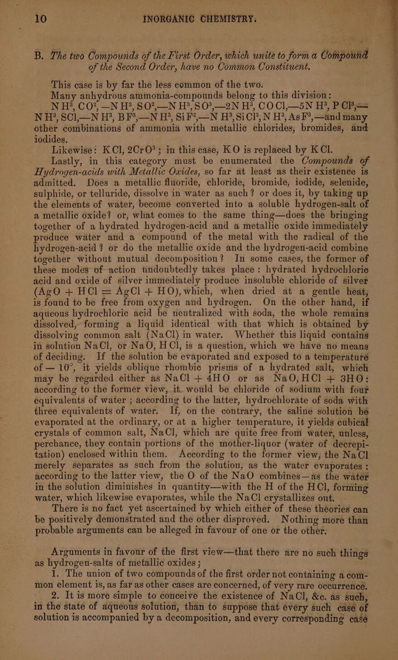 B. The two Compounds of the First Order, which unite to form a Compound of the Second Order, have no Common Constituent. This case is by far the less common of the two. Many anhydrous ammonia-compounds belong to this division: N H?, CO?, —N H?, SO2,_N H?, S03,—2N H*, COCI,—5N H?®, P Cj == N H?, SCl,—N H?, BF*,—N H?, Sik’,—-N H?®,SiCl’, N H®, As F°,—and many other combinations of ammonia with metallic chlorides; bromides, and iodides. Likewise: KCl, 2CrO*; in this case, KO is replaced by KCl. Lastly, in this category must be enumerated the Compounds of Hydrogen-acids with Metallic Oxides, so far at least as their existence is adinitted. Does a metallic fluoride, chloride, bromide, iodide, selenide, sulphide, or telluride, dissolve in water as such? or does it, by taking up the elements of water, become converted into a soluble hydrogen-salt of a metallic oxide? or, what comes to the same thing—does the bringing together of a hydrated hydrogen-acid and a metallic oxide immediately produce water and a compound of the metal with the radical of the hydrogen-acid ? or do the metallic oxide and the hydrogen-acid combine together without mutual decomposition? In some cases, the former of these modes of action tindoubtedly takes place: hydrated hydrochloric acid and oxide of silver immediately produce insoluble chloride of silver (AgO + HCl = AgCl + HO),which, when dried at a gentle heat, is found to be free from oxygen and hydrogen. On the other hand, if aqueous liydrochloric acid be neutralized with soda, the whole remains dissolved, forming a liquid identical with that which is obtained by dissolving common salt (NaCl) in water. Whether this liquid contains in solution NaCl, or NaO, HCl, is a question, which we have no means of deciding. If the solution be evaporated and exposed to a temperature of — 10°, it yields oblique rhombic prisms of a hydrated salt, which may be regarded either as NaCl + 4HO or as NaO,HCl + 38HO;: according to the former view, it. would be chloride of sodium with four equivalents of water ; according to the latter, hydrochlorate of soda with three equivalents of water. If, on the contrary, the saline solution be evaporated at the ordinary, or at a higher temperature, it yields cubical crystals of common salt, NaCl, which are quite free from water, unless, perchance, they contain portions of the mother-liquor (water of decrepi- tation) enclosed within them. According to the former view; the NaCl merely separates as such from the solution, as the water evaporates ; according to the latter view, the O of the NaO combines—as the water in the solution diminishes in quantity—with the H of the HCl, forming water, which likewise evaporates, while the NaCl crystallizes out. There is no fact yet ascertained by which either of these theories can be positively denionstrated and the other disproved. Nothing more than probable arguments can be alleged in favour of one or the other. Arguments in favour of the first view—that there are no such things as hydrogen-salts of metallic oxides ; 1. The union of two compounds of the first order not containing a com- mon element is, as far as other cases are concerned, of very rare occurrence. _ 2. It is more simple to conceive the existence of NaCl, &amp;c. as such, in the state of aqueous solution, than to suppose that every such case of solution is accompanied by a decomposition, and every corresponding case