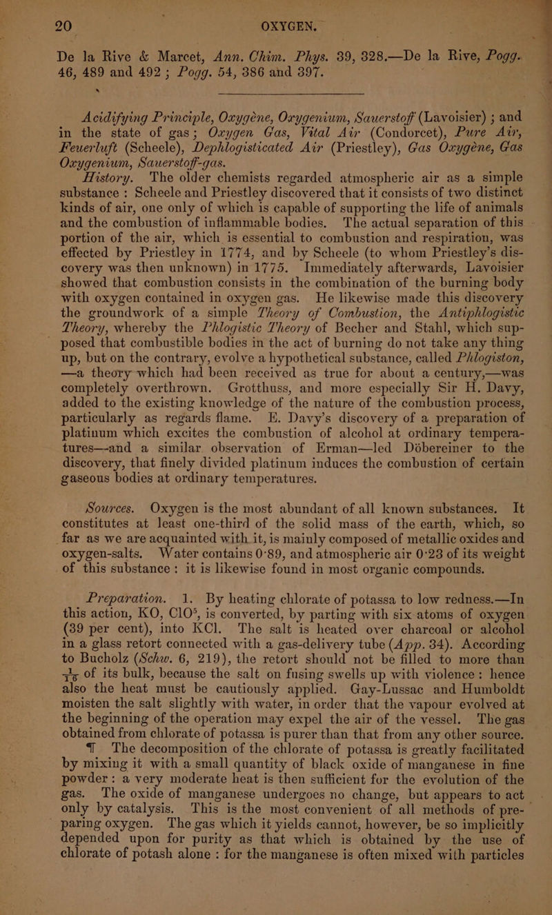 20's | OXYGEN, De la Rive &amp; Marcet, Ann. Chim. Phys. 89, 828.—De la Rive, Pogg.. | 7 46, 489 and 492 ; Pogg. 54, 386 and 397. , 4 Acidifying Principle, Oxygéne, Oxygenium, Sauerstof (Lavoisier) ; and in the state of gas; Oxygen Glas, Vital Air (Condorcet), Pure Air, Feuerluft (Scheele), Dephlogisticated Air (Priestley), Gas Oxygéne, Gas Oxygenium, Sauerstoff-gas. History. The older chemists regarded atmospheric air as a simple substance : Scheele and Priestley discovered that it consists of two distinct kinds of air, one only of which is capable of supporting the life of animals and the combustion of inflammable bodies. The actual separation of this - portion of the air, which is essential to combustion and respiration, was effected by Priestley in 1774, and by Scheele (to whom Priestley’s dis- covery was then unknown) in 1775. Immediately afterwards, Lavoisier showed that combustion consists in the combination of the burning body with oxygen contained in oxygen gas. He likewise made this discovery the groundwork of a simple Theory of Combustion, the Antiphlogistic Theory, whereby the Phlogistic Theory of Becher and Stahl, which sup- - posed that combustible bodies in the act of burning do not take any thing up, but on the contrary, evolve a hypothetical substance, called Phlogiston, —a theory which had been received as true for about a century,—was completely overthrown. Grotthuss, and more especially Sir H. Davy, added to the existing knowledge of the nature of the combustion process, particularly as regards flame. LE. Davy’s discovery of a preparation of platinum which excites the combustion of alcohol at ordinary tempera- tures—-and a similar. observation of Hrman—led Dobereiner to the discovery, that finely divided platinum induces the combustion of certain gaseous bodies at ordinary temperatures. Sources. Oxygen is the most abundant of all known substances. It constitutes at least one-third of the solid mass of the earth, which, so far as we are acquainted with it, is mainly composed of metallic oxides and oxygen-salts. Water contains 0°89, and atmospheric air 0°28 of its weight of this substance: it is likewise found in most organic compounds. Preparation. 1. By heating chlorate of potassa to low redness.—In this action, KO, ClO’, is converted, by parting with six atoms of oxygen (39 per cent), into KCl. The salt is heated over charcoal or alcohol in a glass retort connected with a gas-delivery tube (App. 34). According to Bucholz (Schw. 6, 219), the retort should not be filled to more than zs of its bulk, because the salt on fusing swells up with violence: hence also the heat must be cautiously applied. Gay-Lussac and Humboldt moisten the salt slightly with water, in order that the vapour evolved at the beginning of the operation may expel the air of the vessel. The gas obtained from chlorate of potassa is purer than that from any other source. J] The decomposition of the chlorate of potassa is greatly facilitated by mixing it with a small quantity of black oxide of manganese in fine powder: a very moderate heat is then sufficient for the evolution of the gas. The oxide of manganese undergoes no change, but appears to act | only by catalysis. This is the most convenient of all methods of pre- paring oxygen. The gas which it yields cannot, however, be so implicitly depended upon for purity as that which is obtained by the use of chlorate of potash alone : for the manganese is often mixed with particles