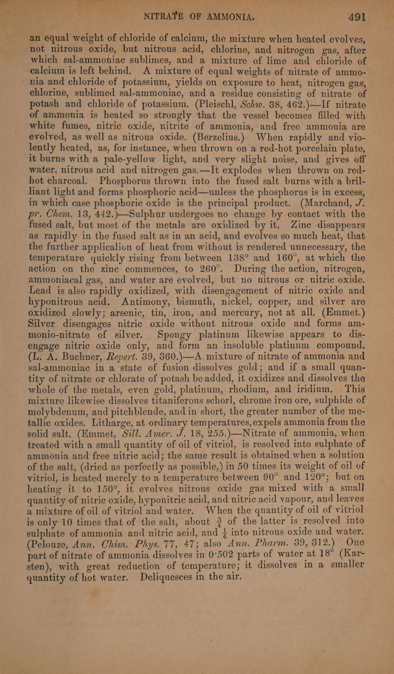 an equal weight of chloride of calcium, the mixture when heated evolves, not nitrous oxide, but nitrous acid, chlorine, and nitrogen gas, after which sal-ammoniac sublimes, and a mixture of lime and chloride of calcium is left behind. A mixture of equal weights of nitrate of ammo- nia and chloride of potassium, yields on exposure to heat, nitrogen gas, chlorine, sublimed sal-ammoniac, and a residue consisting of nitrate of potash and chloride of potassium. (Pleischl, Schw. 38, 462.)—If nitrate of ammonia is heated so strongly that the vessel becomes filled with white fumes, nitric oxide, nitrite of ammonia, and free ammonia are evolved, as well as nitrous oxide. (Berzelius.) When rapidly and vio- lently heated, as, for instance, when thrown on a red-hot porcelain plate, it burns with a pale-yellow light, and very slight noise, and gives off water, nitrous acid and nitrogen gas.—It explodes when thrown on red- hot charcoal. Phosphorus thrown into the fused salt burns with a bril- liant light and forms phosphoric acid—unless the phosphorus is in excess, in which case phosphoric oxide is the principal product. (Marchand, J. pr. Chem. 13, 442.)—Sulphur undergoes no change by contact with the fused salt, but most of the metals are oxidized by it. Zinc disappears as rapidly in the fused salt as in an acid, and evolves so much heat, that the further applicalion of heat from without is rendered unnecessary, the temperature quickly rising from between 138° and 160°, at which the action on the zinc commences, to 260°. During the action, nitrogen, ammoniacal gas, and water are evolved, but no nitrous or nitric oxide. Lead is also rapidly oxidized, with disengagement of nitric oxide and hyponitrous acid. Antimony, bismuth, nickel, copper, and silver are oxidized slowly; arsenic, tin, iron, and mercury, not at all. (Emmet.) Silver disengages nitric oxide without nitrous oxide and forms am- engage nitric oxide only, and form an insoluble platinum compound. (L. A. Buchner, Repert. 39, 360.)—A mixture of nitrate of ammonia and sal-ammoniac in a state of fusion dissolves gold; and if a small quan- tity of nitrate or chlorate of potash be added, it oxidizes and dissolves the whole of the metals, even gold, platinum, rhodium, and iridium. This mixture likewise dissolves titaniferous schorl, chrome iron ore, sulphide of molybdenum, and pitchblende, and in short, the greater number of the me- tallic oxides. Litharge, at ordinary temperatures, expels ammonia from the solid salt. (Emmet, Sill. Amer. J. 18, 255.)—Nitrate of ammonia, when treated with a small quantity of oil of vitriol, is resolved into sulphate of ammonia and free nitric acid; the same result is obtained when a solution of the salt, (dried as perfectly as possible,) in 50 times its weight of oil of vitriol, is heated merely to a temperature between 90° and 120°; but on heating it to 150°, it evolves nitrous oxide gas mixed with a small quantity of nitric oxide, hyponitric acid, and nitric acid vapour, and leaves a mixture of oil of vitriol and water. When the quantity of oil of vitriol is only 10 times that of the salt, about 3 of the latter is resolved into sulphate of ammonia and nitric acid, and } into nitrous oxide and water. (Pelouze, Ann. Chim. Phys. 77, 47; also Ann. Pharm. 39, 312.) One part of nitrate of ammonia dissolves in 0°502 parts of water at 18° (Kar- sten), with great reduction of temperature; it dissolves in a smaller quantity of hot water. Deliquesces in the air.