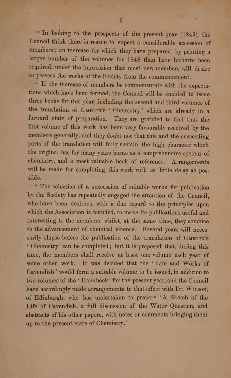 | “In looking to the prospects of the present year (1849), the Council think there is reason to expect a considerable accession of members; an increase for which they have prepared, by printing a larger number of the volumes for 1848 than have hitherto been required, under the impression that most new members will desire to possess the works of the Society from the commencement. “If the increase of members be commensurate with the expecta- tions which have been formed, the Council will be enabled to issue three books for this year, including the second and third volumes of the translation of Gmrtin’s ‘ Chemistry,’ which are already in a forward state of preparation. They are gratified to find that the first volume of this work has been very favourably received by the members generally, and they doubt not that this and the succeeding parts of the translation will fully sustain the high character which the original has for many years borne as a comprehensive system of chemistry, and a most valuable book of reference. Arrangements _will be made for completing this work with as little delay as pos- sible. «The selection of a succession of suitable works for publication by the Society has repeatedly engaged the attention of the Council, who have been desirous, with a due regard to the principles upon which the Association is founded, to make its publications useful and - Interesting to the members, whilst, at the same time, they conduce to the advancement of chemical science. Several years will neces- sarily elapse before the publication of the translation of GmxExin’s ‘ Chemistry’ can be completed; but it is proposed that, during this time, the members shall receive at least one volume each year of some other work. It was decided that the ‘ Life and Works of Cavendish’ would form a suitable volume to be issued, in addition to two volumes of the ‘ Handbook’ for the present year, and the Council have accordingly made arrangements to that effect with Dr. Wizson, of Edinburgh, who has undertaken to prepare ‘A Sketch of the Life of Cavendish, a full discussion of the Water Question, and abstracts of his other papers, with notes or comments bringing them up to the present state of Chemistry.’