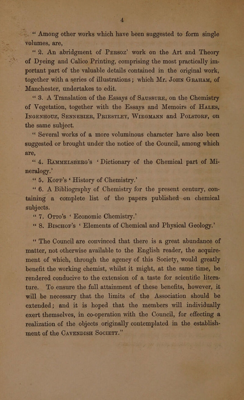 emit Among other works which have been suggested to form single volumes, are, «2. An abridgment of Prrsoz’ work on the Art and Theory of Dyeing and Calico Printing, comprising the most practically im- portant part of the valuable details contained in the original work, together with a series of illustrations; which Mr. Joun Granta of - Manchester, undertakes to edit. “3. A Translation of the Essays of Saussurs, on the Chemiahiy of Vegetation, together with the Essays and Memoirs of Hauss, InGENHOUZ, SENNEBIER, PRIESTLEY, WIEGMANN and PoLsToRF, on the same subject. ‘“‘ Several works of a more voluminous character have also been suggested or brought under the notice of the Council, among which are, “4, RAMMELSBERG’s ‘ Dictionary of the Chemical part of Mi- neralogy.’ “5, Kopp’s ‘ History of Chemistry.’ “6. A Bibliography of Chemistry for the present century, con- taining a complete list of the papers published-on chemical subjects. “7, Orto’s ‘ Economic Chemistry.’ ‘8, Brscuor’s ‘ Elements of Chemical and Physical Geology.’ «The Council are convinced that there is a great abundance of matter, not otherwise available to the English reader, the acquire- ment of which, through the agency of this Society, would greatly benefit the working chemist, whilst it might, at the same time, be rendered conducive to the extension of a taste for scientific litera- ture. To ensure the full attainment of these benefits, however, it will be necessary that the limits of the Association should be extended; and it is hoped that the members will individually exert themselves, in co-operation with the Council, for effecting a realization of the objects originally contemplated in the establish- ment of the CAVENDISH SocizETy.”