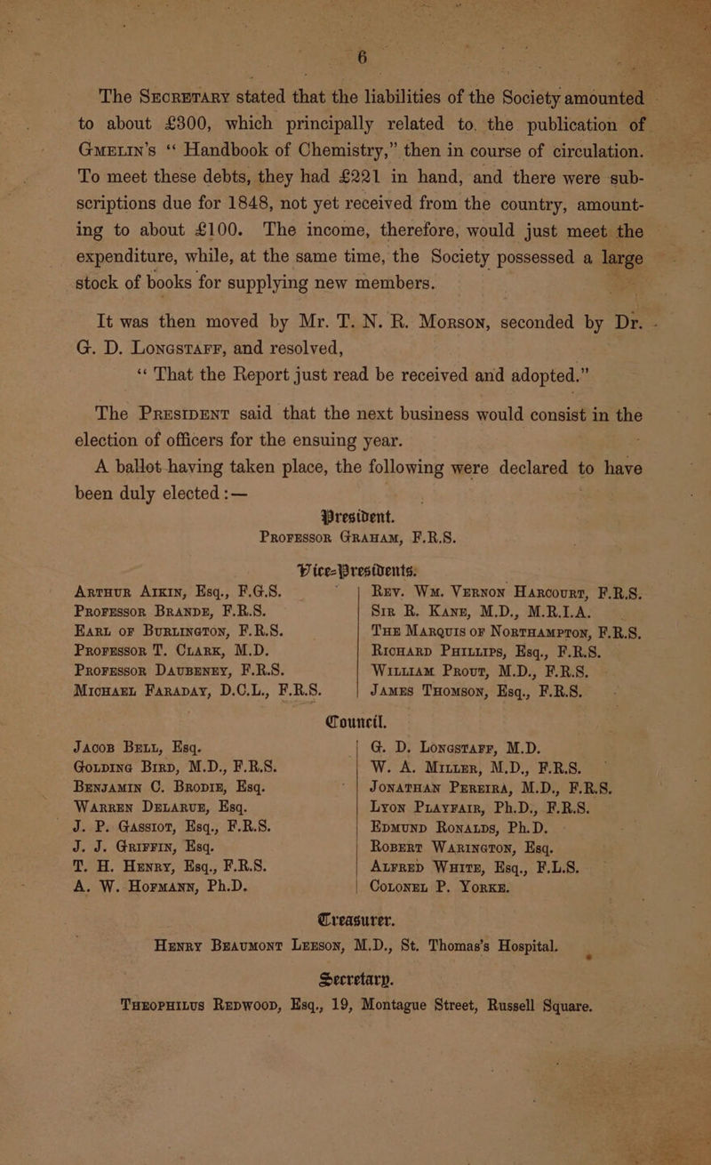 Gmuetin’s ‘* Handbook of Chemistry,” then in course of circulation. To meet these debts, they had £221 in hand, and there were sub- scriptions due for 1848, not yet received from the country, amount- ing to about £100. The income, therefore, would just meet the expenditure, while, at the same time, the Society possessed a large stock of books for supplying new members. G. D. Lonastarr, and resolved, 7 ‘That the Report just read be received and adopted.” The Prestpent said that the next business would consist in the election of officers for the ensuing year. A ballot haying taken place, the following were declared to have been duly elected :— President. Prorsesson GRAHAM, F.R.S. Vice- Presidents. Artuur AIKIn, Esq., F.G.S. Rev. Wm. Vernon Harcourt, F.R.S. Prorrssor Branpe, F.R.S. Sir R. Kann, M.D., M.R.I.A. Ear oF Bururnaton, F.R.S. : THE MarQvis oF Nopenaineae F.R.S. Prorsssor T. Cuarx, M.D. RricHaRD Puiuirps, Esq., F.R.S. Proressor Dauspeney, F.R.S. Wi.11am Provt, M.D., F.R.S. MicHart Farapay, D.C.L., F.R.S. JAMES THomson, Esq., F.R.S. Council, JAcoB Brut, Esq. | G. D. Lonestarr, M.D. Goxipina Brrp, M.D., F.R.S. W. A. Mitumr, M.D., F.R.S. Brnzamin C. Bropiz, Esq. ' | JonatHan Prrerra, M.D., F.R.S. Warren Detarvn, Esq. Lyon Puayrair, Ph.D., F.RB.S. - J. P. Gasstot, Esq., F.R.S. Epmunp Ronaups, Ph.D. J. J. GrirFin, Esq. Ropert Warineton, Esq. T. H. Henry, Esq., F.R.S. Atrrep Waitt, Esq., F.L.S. A. W. Hormann, Ph.D. CotoneL P. Yorke. Treasurer. Henry Beaumont Lexson, M.D., St. Thomas’s Hospital. Secretary. THEOPHILUS Repwoop, Esq., 19, Montague Street, Russell Square.