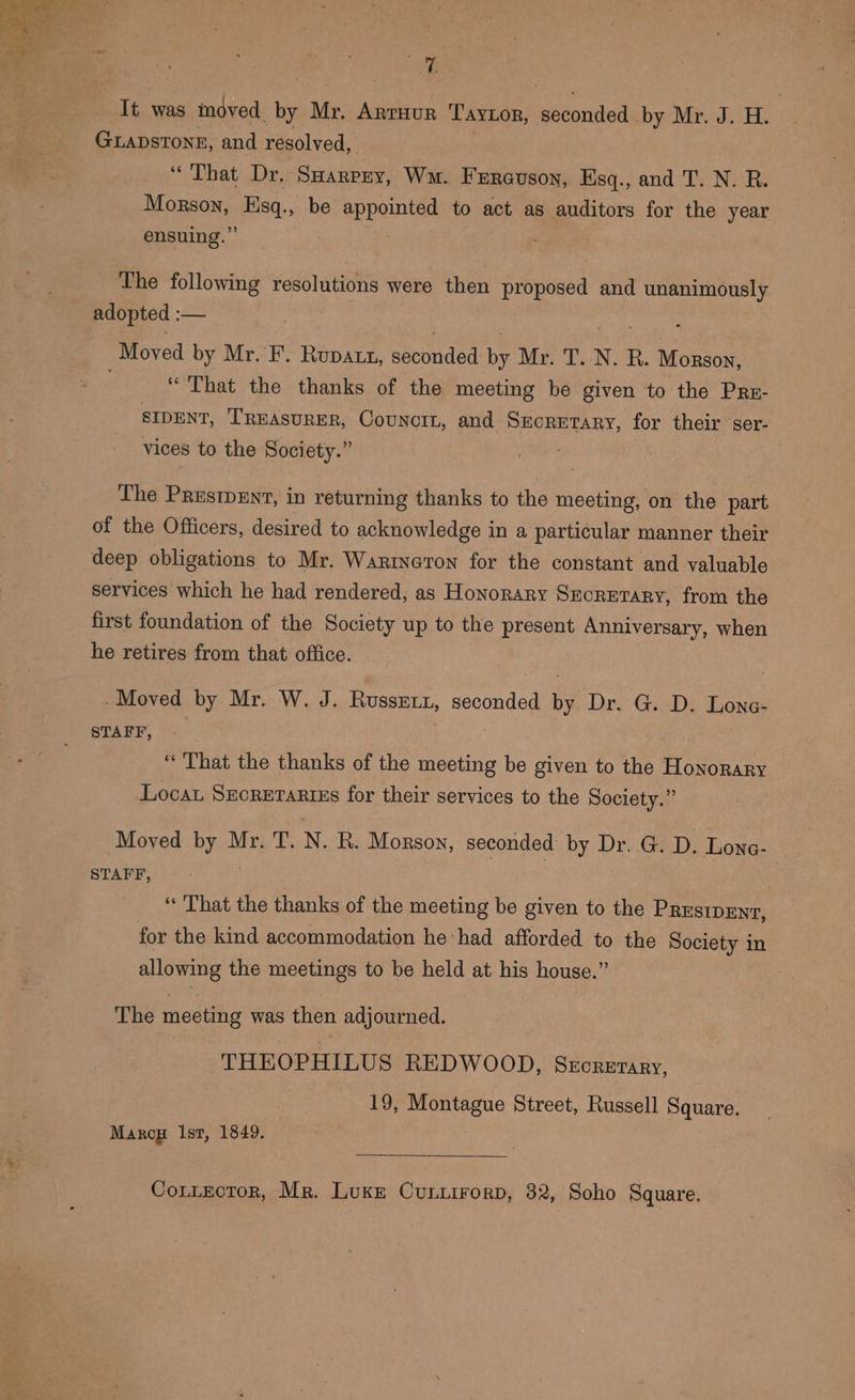 ie It was moved hy Mr. Arruur TAyLon, seconded. by Mr. J. Hy GLADSTONE, and resolved, &lt;. Thet Dx, SHarpry, Wu. F ERGUSON, Hsq., and T. N. R. MORON: sme be sypantar to act as auditors for the year ensuing.” The following resolutions were then proposed and ee adopted : — Moved by Mr.’ F. Rupatt, pheonded i. Mr. T.-N. R. Monson, “That the thanks of the meeting be given to the Prr- SIDENT, TREASURER, Councin, and Secretary, for their ser- vices to the Society.” The Prestpent, in returning thanks to the meeting, on the part of the Officers, desired to acknowledge in a particular manner their deep obligations to Mr. Wartneron for the constant and valuable services which he had rendered, as Honorary SECRETARY, from the first foundation of the Society up to the present Anniversary, when he retires from that office. -Moved by Mr. W. J. Russet, seconded by Dr. G. D. Lone- STAFF, | “That the thanks of the meeting be given to the Honorary Locat Szcrerarius for their services to the Society.” Moved by Mr. T. N. R. Morson, seconded by Dr. G. D. Lone- STAFF, ‘That the thanks of the meeting be given to the PRESIDENT, for the kind accommodation he‘had afforded to the Society in allowing the meetings to be held at his house.” The meeting was then adjourned. THEOPHILUS REDWOOD, Sxcrerany, 19, Montague Street, Russell Square. Marcy Ist, 1849. : Cotitector, Mr. Luke Cuntirorp, 32, Soho Square.