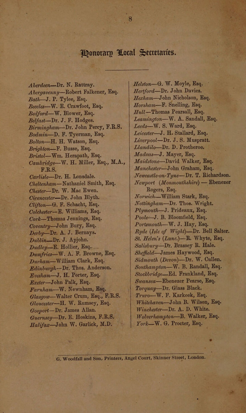 Abergavenny—Robert Falkener, Esq. Bath—J. P. Tylee, Esq. Becclese—W. KH. Crawfoot, Esq. Bedford—W. Blower, Esq. Belfast—Dr. J. F. Hodges. Birmingham—Dr. John Percy, F.R.S. Bodmin—D. F. Tyerman, Esq. Bolton—H. H. Watson, Esq. Brighton—F. Busse, Esq. Bristol— Wm. Herapath, Esq. Cambridge—W. H. Miller, Esq., M.A., F.R.S. Carlisle—Dr. H. Lonsdale. Cheltenham— Nathaniel Smith, Esq. Chester—Dr. W. Mac Ewen. Cirencester—Dr. John Blyth. Clifton—G. F. Schacht, Esq. Colchester—H. Williams, Esq. Cork—Thomas Jennings, Esq. Coventry—John Bury, Esq. Derby—Dr. A. J. Bernays. Dublin—Dr. J. Apjohn. Dudley—. Hollier, Esq... Dumfries—W. A. F. Browne, Esq, Durham—William Clark, Esq. Edinburgh-—Dr. Thos. Anderson. Evesham—J. H. Porter, Esq. Exeter—John Palk, Hsq. Farnham—W. Newnham, Esq. Glasgow—Walter Crum, Esq., F.R.S. Gloucester—H. W. Rumsey, Esq. Gosport—Dr. James Allan. Guernsey—Dr. E. Hoskins, F.R.S. Halifax—John W. Garlick, M.D. Hertford—Dr. John Davies. Hexham—Jobn Nicholson, Esq. Horsham—F. Snelling, Esq. Hull—Thomas Pearsall, Esq. Leamington—W. A. Sandall, Esq. Leeds—W. 8. Ward, Esq. Leicester—J. H. Stallard, Esq. Liverpool—Dr. J. 8. Muspratt. Llandilo—Dr. D. Protheroe. — Madnas—J. Mayer, Esq. Maidstone—David Walker, Esq. Manchester—John Graham, Esq. Newcastle-on-Tyne—Dr. T. Richardson. Rogers, Esq. Norwich—William Stark, Esq. Nottingham—Dr. Thos. Wright. Plymouth—J. Prideaux, Esq. Poole—J. B. Bloomfield, Esq. Portsmouth—W. J. Hay, Esq. — Ryde (Isle of Wight)—Dr. Bell Salter. St. Helen’s (Lanc.)—R. Whyte, Esq. Salisbury—Dr. Brassey R. Hale. Sheffield—James Haywood, Esq. Sidmouth (Devon)—Dr. W. Cullen. Southampton—W. B. Randall, Esq. Stockbridge—Ed. Frankland, Esq. Swansea—Ebenezer Pearse, Esq. Torquay—Dr. Glass Black. Truro—W. F. Karkeek, Esq. Whitehaven—John B. Wilson, Esq. Winchester—Dr. A. D. White. Wolverhampton—B. Walker, Esq. York—W. G. Procter, Esq. —