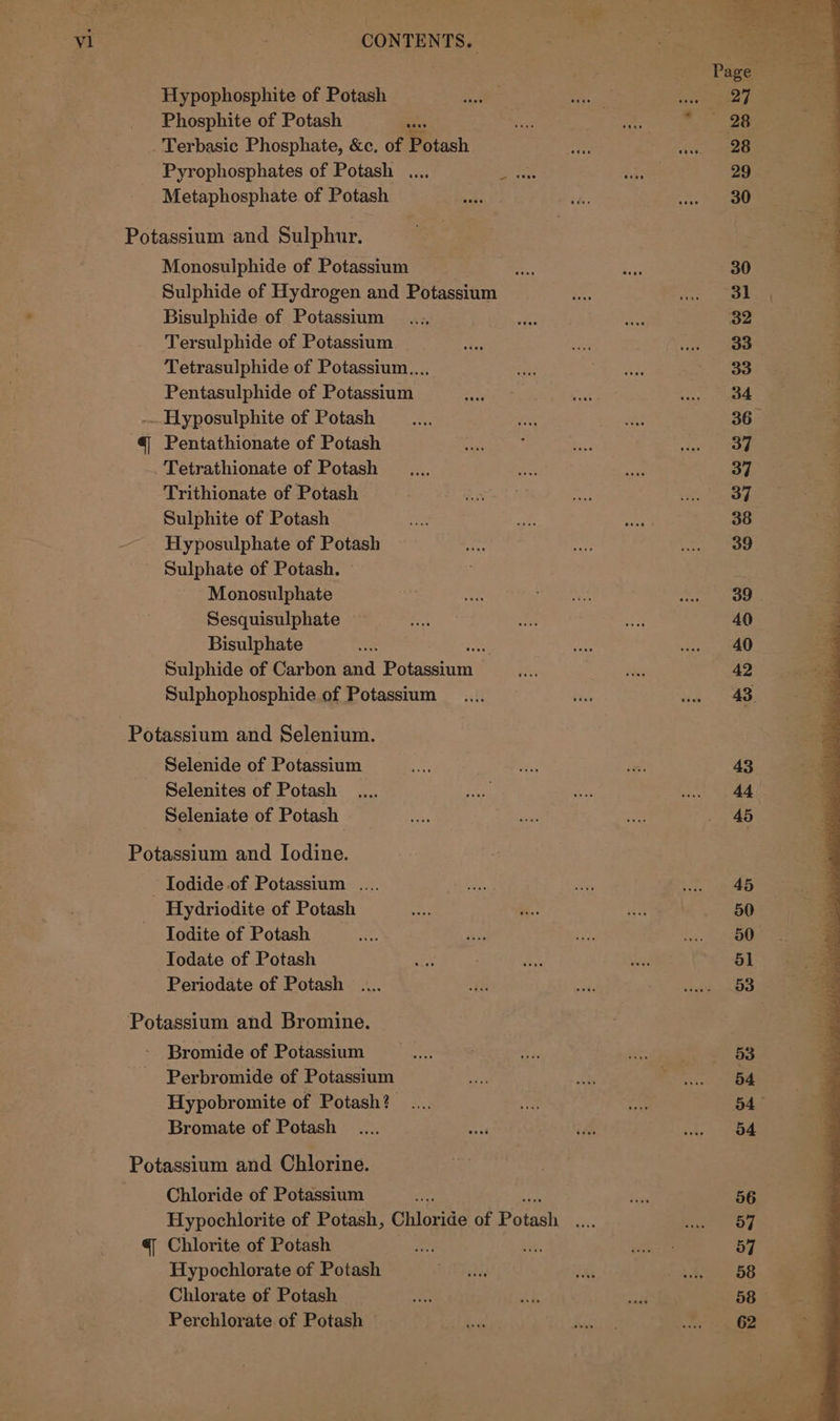 Hypophosphite of Potash Phosphite of Potash _... Terbasic Phosphate, &amp;c. of Potash Pyrophosphates of Potash .... Metaphosphate of Potash Potassium and Sulphur. Monosulphide of Potassium Sulphide of Hydrogen and Potassium Bisulphide of Potassium Tersulphide of Potassium — Tetrasulphide of Potassium... Pentasulphide of Potassium -..Hyposulphite of Potash @ Pentathionate of Potash Tetrathionate of Potash Trithionate of Potash Sulphite of Potash Hyposulphate of Potash Sulphate of Potash. Monosulphate Sesquisulphate Bisulphate Sulphide of Carbon and Papaetnic a Sulphophosphide of Potassium Selenide of Potassium Selenites of Potash Seleniate of Potash Potassium and Iodine. Iodide of Potassium .... Hydriodite of Potash Todite of Potash Todate of Potash Periodate of Potash Potassium and Bromine. Bromide of Potassium Perbromide of Potassium Hypobromite of Potash? .... Bromate of Potash Potassium and Chlorine. Chloride of Potassium @eee- @ Chlorite of Potash Hypochlorate of Potash Chlorate of Potash — Perchlorate of Potash — @eaee 53