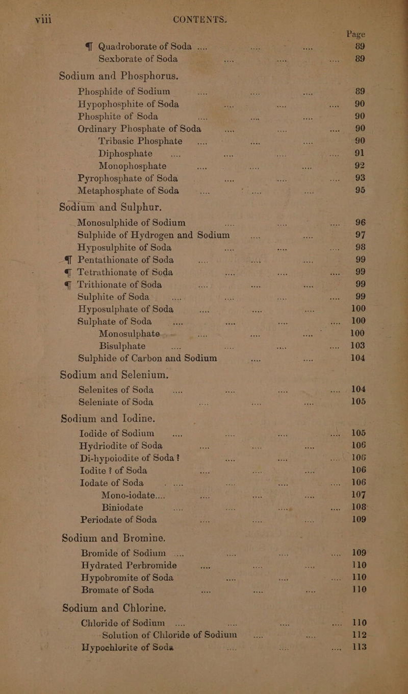 ' Page — 7 @ Quadroborate of Soda .... ne gape 89 Sexborate of Sodas —it(isa. re . ie De. Sodium and Phosphorus. Phosphide of Sodium ee ay vee 89 Hypophosphite of Soda i ma hel BO Phosphite of ‘Soda oe a 90 Ordinary Phosphate of Boda i 5 ae Tribasic Phosphate _.... ons Sif 90 Diphosphate uaa re ste vig ea Monophosphate nae ee, ete 92 Pyrophosphate of Soda rae 8) oe waa 298 Metaphosphate of Soda ee P pikes Ane 95 Sodium and Sulphur. Monosulphide of Sodium ¥ Se: hen Sulphide of Hydrogen and Bec oe wath gthe oe 97 Hyposulphite of Soda ee ay tek te as @ Pentathionate of Soda Me wd Ly 99 q Tetrathionate of Soda ne ey pe rare @q 'Trithionate of Soda a ane Wade 99 Sulphite of Soda a8) es lies 4 Hyposulphate of Soda aft a at 100 : Sulphate of Soda ays was fet ... 100 ; Monosulphate.. - a aA ee 100 Bisulphate ae ate we uw 308 ; Sulphide of Carbon and Sodium Se ra: 104 } Sodium and Selenium. | Selenites of Soda i. Le etl we | 104. Seleniate of Soda ie he ae 105 Sodium and Iodine. Todide of Sodium ass ee er aang LOB Hydriodite of Soda She Ne) Te 106 Di-hypoiodite of Soda ? 6 en wo) 106 Todite ? of Soda oa ae vie 106 Iodate of Soda fee Set a oie 72. eG Mono-iodate.... BN i oe oe 107 Biniodate ine ie a es , OBS Periodate of Soda a oy Ae 109 Sodium and Bromine. Bromide of Sodium .... ass eis ve OD Hydrated Perbromide ns oe fe 110 Hypobromite of Soda Lon s nach yhaaD Bromate of Soda sae a ae 110 Sodium and Chlorine. Chloride of Sodium _.... ehh, See UO ‘Solution of Chloride of Bodine SE sed 113- Hypochlorite of Soda ek Qi a es