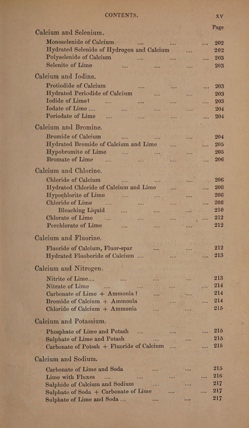 iy 3 Page Calcium and Selenium. : Monoselenide of Calcium Ne “iw 202 Hydrated Selenide of Hydrogen and Calcium: shit 202 Polyselenide of Calcium “ie state Hane aOs Selenite of Lime day! and . shai 203 Calcium and Iodine. Protiodide of Calcium a ae ux + 208 Hydrated Periodide of Calcium “re ty 203 Todide of Lime? ae ie sai a, 20s Iodate of Lime .... ‘OF Seas be 204 Periodate of Lime ...... eat “Ws deco PE Calcium and Bromine. Bromide of Calcium ki Jets 204 Hydrated Bromide of Salita and Tinie A we 205 Hypobromite of Lime om asi Sf, 205 Bromate of Lime as okt et oxi ne Calcium and Chlorine. Chloride of Calcium é ag rack: 206 Hydrated Chloride of Polegur and Sima aie wee 208 Hypochlorite of Lime fies mF age 208 Chloride of Lime ius ne a Core eee Bleaching Liquid ety ihe sed 210 Chlorate of Lime eee =e oe aioe ke Perchlorate of Lime ae ae F ne 212 Calcium and Fluorine. Fluoride of Calcium, Fluor-spar ais ei 212 Hydrated Fluoboride of Calcium .... ER: Mr els Calcium and Nitrogen. Nitrite of Lime... 5 mye re 213 Nitrate of Lime pita me =e wae ob Carbonate of Lime + ean 2 ae ce 214 Bromide of Calcium + Ammonia oe ieee) Chloride of Calcium + Ammonia ie Be 215 Calcium and Potassium. - Phosphate of Lime and Potash _.... are Me a eh Sulphate of Lime and Potash as 215 ~ Carbonate of Potash + Fluoride of Celsinin ae wl SIG Calcium and Sodium. Carbonate of Lime and Soda “te eA 215 Lime with Fluxes ..... san) iat ewalG Sulphide of Calcium and Sodium 7 aoe 217 Sulphate of Soda + Carbonate of Lime ee repeaey ) Sulphate of Lime and Soda.... ss hats 217