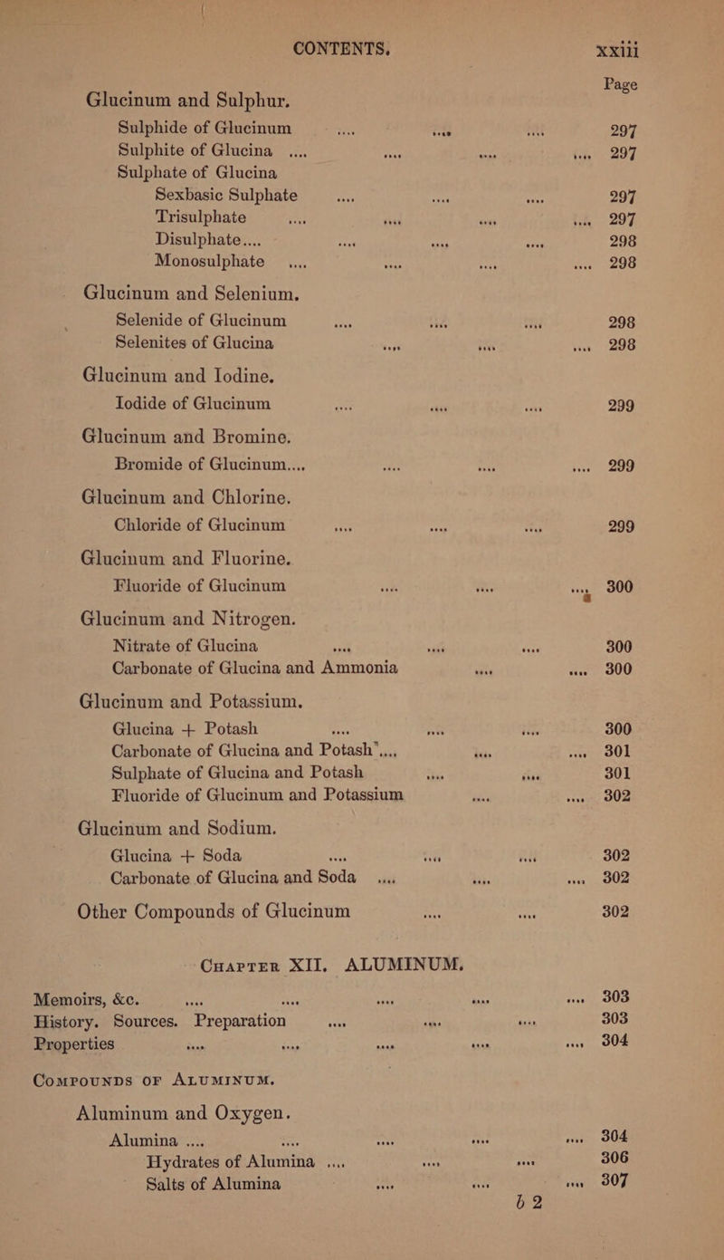 Glucinum and Sulphur. Sulphide of Glucinum he ieee Sulphite of Glucina Sulphate of Glucina Sexbasic Sulphate Trisulphate hit tsi wes 1 Disulphate.... Monosulphate Glucinum and Selenium. Selenide of Glucinum Selenites of Glucina Glucinum and Iodine. Iodide of Glucinum Glucinum and Bromine. Bromide of Glucinum.... Glucinum and Chlorine. Chloride of Glucinum Glucinum and Fluorine. Fluoride of Glucinum Glucinum and Nitrogen. Nitrate of Glucina sat Carbonate of Glucina and china a an Glucinum and Potassium. Glucina + Potash ave Carbonate of Glucina and Potash”,.., Sulphate of Glucina and Potash Fluoride of Glucinum and Potassium Glucinum and Sodium. Glucina + Soda “ he Carbonate of Glucina and Bods Other Compounds of Glucinum - CuoarptEerR XII, ALUMINUM. Aluminum and Oxygen. Alumina .... tay Hydrates of Atcaitis ie ne neces Salts of Alumina a Moh on Page 297 297 297 297 298 298 298 298 299 299 299 300 300 300 300 301 301 302 302 302 302 303 303 304 304 306 307