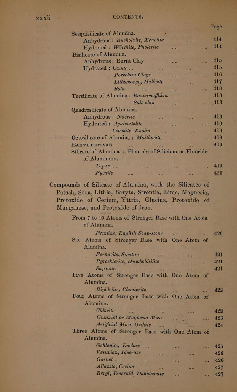 Sesquisilicate of Alumina. Anhydrous : Bucholzite, Xenolite Hydrated : Worthite, Pholerite Bisilicate of Alumina. Anhydrous: Burnt Clay Hydrated : Cuavy.... Porcelain Clays Lithomarge, Halloyte Bole A Tersilicate of Alumina: Razoumoffskin Sali-clay Quadrosilicate of Alumina. Anhydrous : Nacrite Hydrated : Agalmatolite Cimolite, Kaolin Octosilicate of Alumina: Malthacite EaRTHENWARE Silicate of Alumina + Fluor ide of Silicium or Findaes of Aluminum. Topaz .... Pycnite Compounds of Silicate of Alumina, with the Silicates of Potash, Soda, Lithia, Baryta, Strontia, Lime, Magnesia, Protoxide of Cerium, Yttria, Glucina, Protoxide of Manganese, and Protoxide of Iron. From 7 to 10 Atoms of Stronger Base with One Atom of Alumina. Pennine, English Soap-sione Alumina. Fornacite, Steatite és Pyrosklerite, Humboldtilite Saponite ss Five Atoms of Stronger Base th One ‘Aimee of Alumina. Ripidolite, Chonicrite Four Atoms of Stronger Base with One Atom af Alumina. Chlorite ae Uniaxial or Magnesia Mica Artificial Mica, Orthite Three Atoms of Stronger Base with One Aone of Alumina. Gehlenite, Euclase .... Vesuvian, Idocrase Garnet .. Allanite, Corbis Beryl, Emerald, Dibidsoniee ca 420 421 421 422 422 423 424 425 426 426 427 427