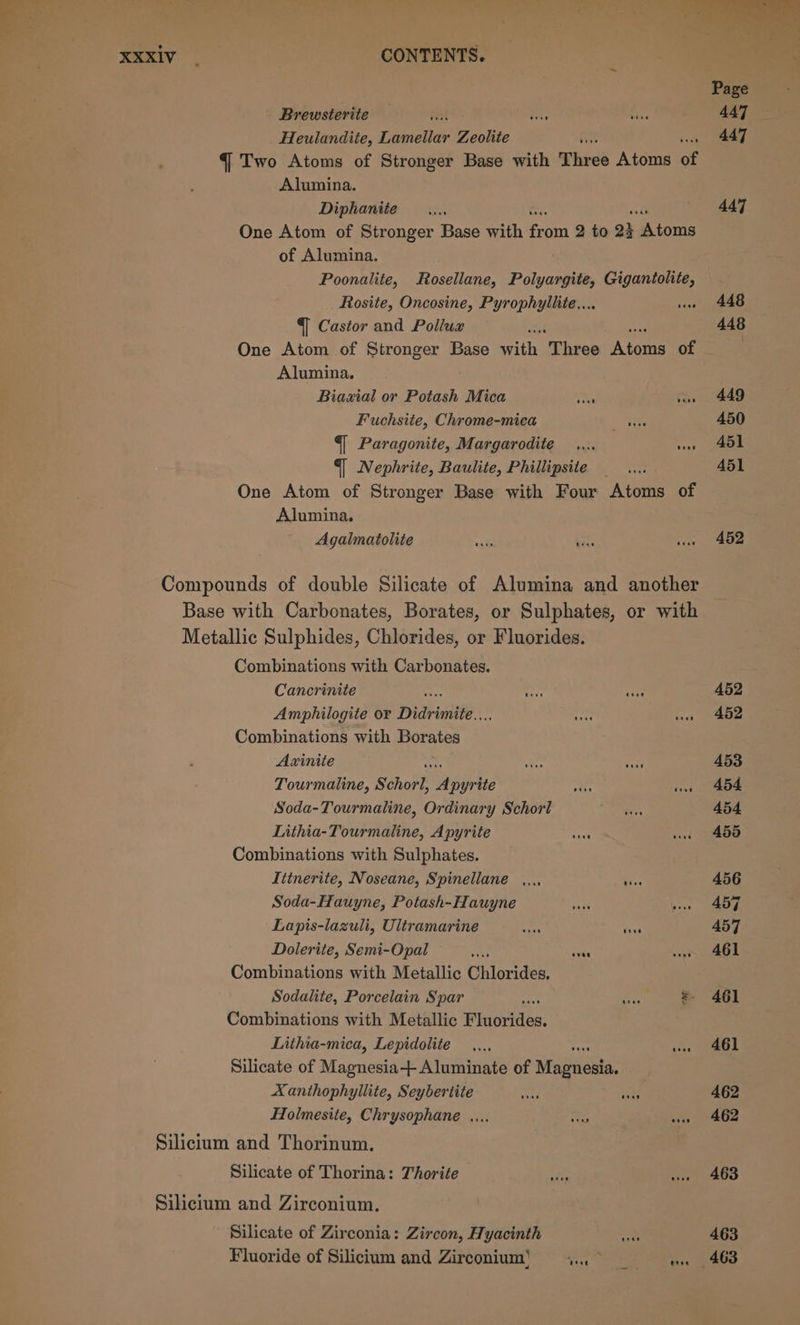 Brewsterite ; Heulandite, Lamellar Zeolite ts q Two Atoms of Stronger Base with Three Atoms of Alumina. Diphanite One Atom of Stronger Base with from 2 to 2} Atoms of Alumina. Poonalite, Rosellane, Polyargite, Gigantolite, Rosite, Oncosine, Pyrophyliite.... ieee J Castor and Pollux One Atom of Stronger Base ith ‘Three Atoms of Alumina. Biaxial or Potash Mica ran Fuchsite, Chrome-mica {| Paragonite, Margarodite {| Nephrite, Baulite, Phillipsite One Atom of Stronger Base with Four hee of Alumina. Agalmatolite ae bite Compounds of double Silicate of Alumina and another Base with Carbonates, Borates, or Sulphates, or with Metallic Sulphides, Chlorides, or Fluorides. Combinations with Carbonates. Cancrinite $e saa Amphilogite or Didrimite... “Ate asec Combinations with Borates Axinite Tourmaline, Sohorh bird Soda-Tourmaline, Ordinary Schorl Lithia-Tourmaline, Apyrite maak Combinations with Sulphates. Itinerite, Noseane, Spinellane ..., “G8 Soda-Hauyne, Potash-Hauyne Lapis-lazuli, Ultramarine eas aves Dolerite, Semi-Opal tt one aks Combinations with Metallic Chlorides. Sodalite, Porcelain Spar ae fe Bs Combinations with Metallic Fluorides. Lithia-mica, Lepidolite .... aees Silicate of Magnesia-++ Aluminate of Mauaeta: A anthophyllite, Seybertite ne ri Holmesite, Chrysophane .... Silicium and Thorinum. Silicate of Thorina: Thorite ora aay Silicium and Zirconium. Silicate of Zirconia: Zircon, Hyacinth ue Fluoride of Silicium and Zirconium! ilies Soa 2 452 452 453 454 454 455 456 457 457 461 461 461 462 462 463 463 463