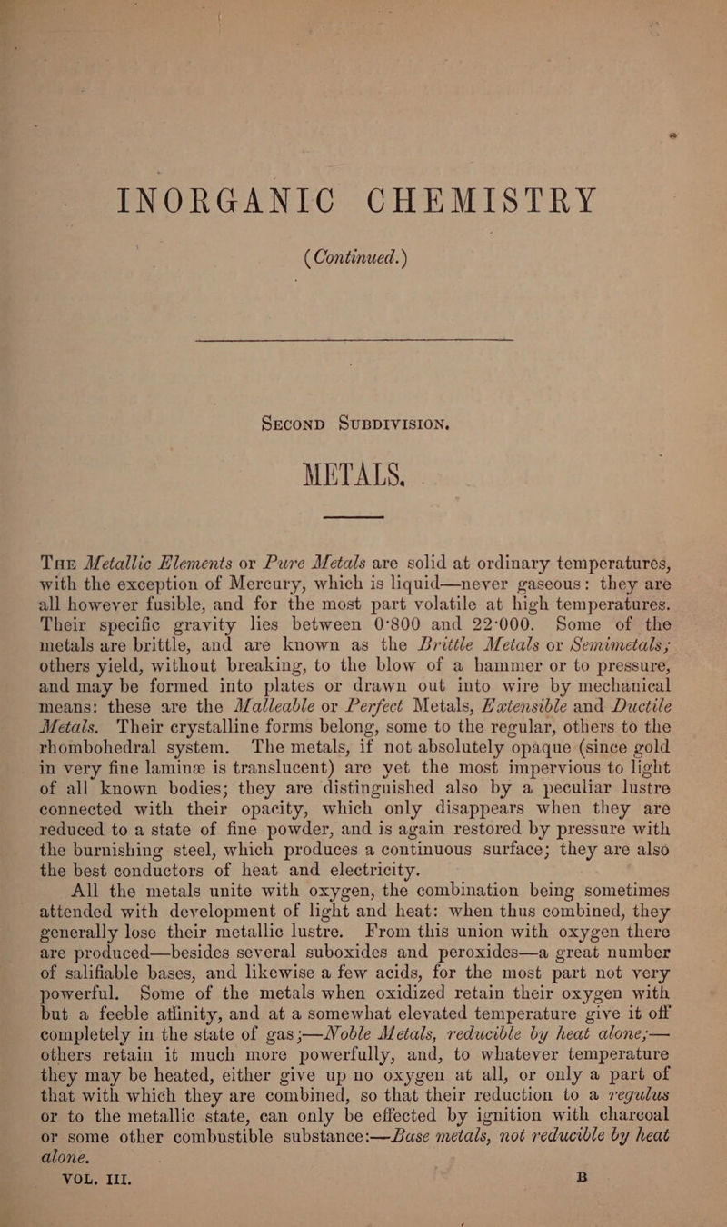 INORGANIC CHEMISTRY ( Continued.) Second SUBDIVISION. METALS. ee ee Tan Metallic Hlements or Pure Metals are solid at ordinary temperatures, with the exception of Mercury, which is liquid—neyer gaseous: they are all however fusible, and for the most part volatile at high temperatures. Their specific gravity les between 0°800 and 22:000. Some of the inetals are brittle, and are known as the Brittle Metals or Semimetals ; others yield, without breaking, to the blow of a hammer or to pressure, and may be formed into plates or drawn out into wire by mechanical means: these are the Malleable or Perfect Metals, Hxtensible and Ductile Metals. Their crystalline forms belong, some to the regular, others to the rhombohedral system. The metals, if not absolutely opaque (since gold in very fine lamine is translucent) are yet the most impervious to light of all known bodies; they are distinguished also by a peculiar lustre connected with their opacity, which only disappears when they are reduced to a state of fine powder, and is again restored by pressure with the burnishing steel, which produces a continuous surface; they are also the best conductors of heat and electricity. All the metals unite with oxygen, the combination being sometimes attended with development of light and heat: when thus combined, they generally lose their metallic lustre. From this union with oxygen there are produced—besides several suboxides and peroxides—a great number of salifiable bases, and likewise a few acids, for the most part not very powerful. Some of the metals when oxidized retain their oxygen with but a feeble atlinity, and at a somewhat elevated temperature give 16 off completely in the state of gas ;—Woble Metals, reducible by heat alone;— others retain it much more powerfully, and, to whatever temperature they may be heated, either give up no oxygen at all, or only a part of that with which they are combined, so that their reduction to a regulus or to the metallic state, can only be effected by ignition with charcoal or some other combustible substance:—Dase metals, not reducible by heat alone. | VOL, III. | B