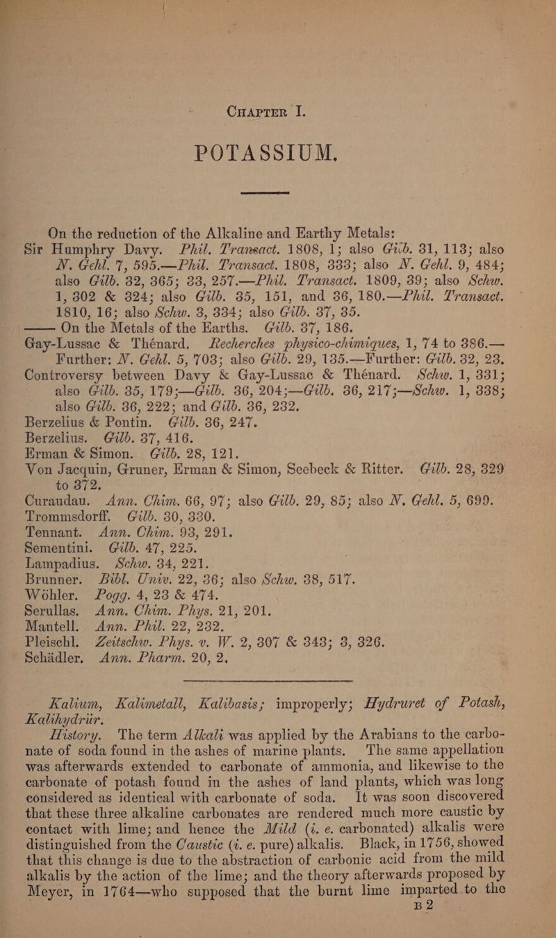 CuHapter I. POTASSIUM, On the reduction of the Alkaline and Earthy Metals: Sir Humphry Davy. Phil. Transact. 1808, 1; also Gwb. 31, 113; also NV. Gehl. 7, 595.— Phil. Transact. 1808, 333; also WV. Gehl. 9, 484; also Gulb. 32, 365; 33, 257.—Phil. Transact. 1809, 39; also Schw. 1, 302 &amp; 324; also Gilb. 35, 151, and 36, 180.—Phil. Transact. 1810, 16; also Schw. 3, 334; also Gilb. 37, 35. On the Metals of the Earths. Guilb. 37, 186. Gay-Lussac &amp; Thénard, Recherches physico-chimiques, 1, 74 to 386.— Further: V. Gehl. 5,703; also Gib. 29, 1385.—Further: Gulb. 32, 23. Controversy between Davy &amp; Gay-Lussac &amp; Thénard. Schw. 1, 331; also Gulb. 35, 179;—Gilb. 36, 204;—Gulb. 36, 217;—Schw. 1, 338; also Gulb. 36, 222; and Gilb. 36, 232. Berzelius &amp; Pontin. Gilb. 36, 247. Berzelius. Gud. 37, 416. Erman &amp; Simon. Giulb. 28, 121. Von Jacquin, Gruner, Erman &amp; Simon, Seebeck &amp; Ritter. lb. 28, 329 to 372. Curaudau. Ann. Chim. 66, 97; also Gulb. 29, 85; also WV. Gehl. 5, 699. Trommsdorff. Glb. 30, 330. Tennant. Ann. Chim. 93, 291. Sementini. Gilb. 47, 225. Lampadius. Schw. 34, 221. | Brunner. rbl. Univ. 22, 36; also Schw. 388, 517. Wohler. Pogg. 4, 23 &amp; 474. Serullas. Ann. Chim. Phys. 21, 201. Mantell. Ann. Phil. 22, 232. Pleischl. Zertschw. Phys. v. W. 2, 807 &amp; 348; 3, 326. Schadler, Ann. Pharm. 20, 2. Kalium, Kalimetall, Kalibasis; improperly; Hydruret of Potash, Kalihydrir. History. The term Alkali was applied by the Arabians to the carbo- nate of soda found in the ashes of marine plants. The same appellation was afterwards extended to carbonate of ammonia, and likewise to the carbonate of potash found in the ashes of land plants, which was long considered as identical with carbonate of soda. It was soon discovered that these three alkaline carbonates are rendered much more caustic by contact with lime; and hence the Jfild (i. e. carbonated) alkalis were distinguished from the Caustic (4. e. pure) alkalis. Black, in 1756, showed that this change is due to the abstraction of carbonic acid from the mild alkalis by the action of the lime; and the theory afterwards proposed by Meyer, in 1764—who supposed that the burnt lime mptene the | B