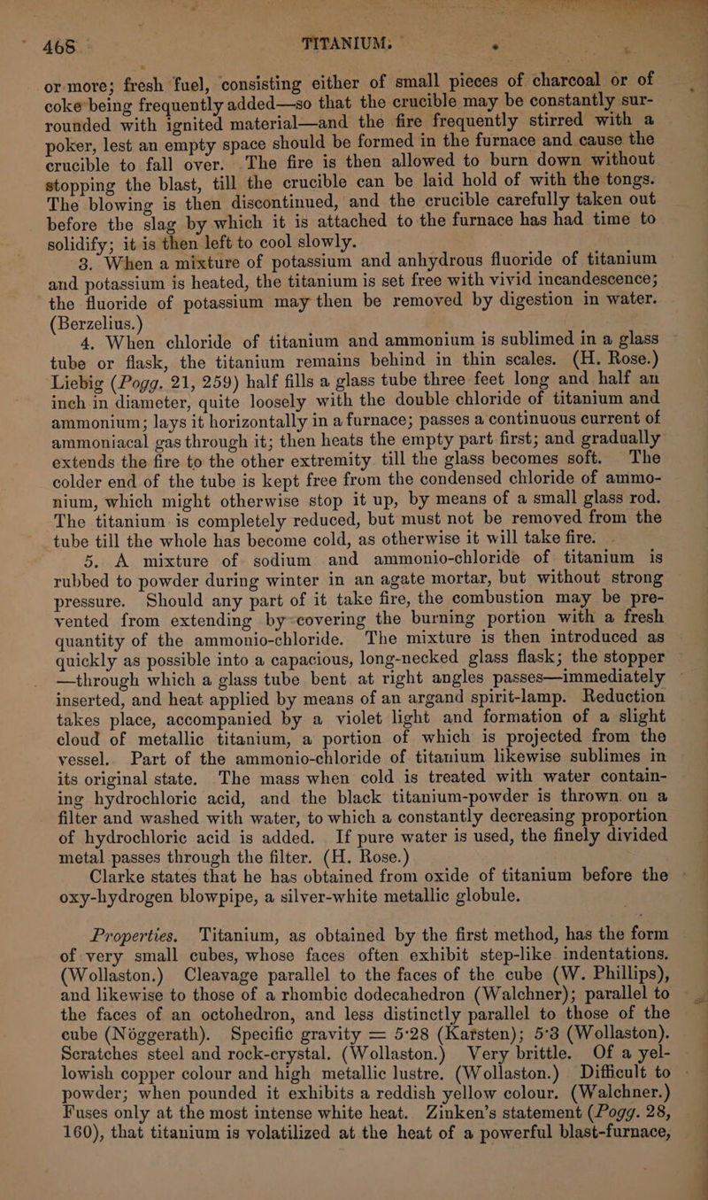 - £68. TITANIUM: — e or more; fresh fuel, consisting either of small pieces of charcoal or of — coke*being frequently added—so that the crucible may be constantly sur- rounded with ignited material—and the fire frequently stirred with a poker, lest an empty space should be formed in the furnace and cause the crucible to fall over. The fire is then allowed to burn down without stopping the blast, till the crucible can be laid hold of with the tongs. The blowing is then discontinued, and the crucible carefully taken out before the slag by which it is attached to the furnace has had time to solidify; it is then left to cool slowly. 3. When a mixture of potassium and anhydrous fluoride of titanium and potassium is heated, the titanium is set free with vivid incandescence; the fluoride of potassium may then be removed by digestion in water. (Berzelius. ) 4, When chloride of titanium and ammonium is sublimed in a glass ~ tube or flask, the titanium remains behind in thin scales. (H. Rose.) ‘Liebig (Pogg. 21, 259) half fills a glass tube three feet long and half an inch in diameter, quite loosely with the double chloride of titanium and ammonium; lays it horizontally in a furnace; passes a continuous current of ammoniacal gas through it; then heats the empty part first; and gradually extends the fire to the other extremity. till the glass becomes soft. The colder end of the tube is kept free from the condensed chloride of ammo- nium, which might otherwise stop it up, by means of a small glass rod. The titanium. is completely reduced, but must not be removed from the tube till the whole has become cold, as otherwise it will take fire. 5. A mixture of sodium and ammonio-chloride of titanium is rubbed to powder during winter in an agate mortar, but without strong pressure. Should any part of it take fire, the combustion may be pre- vented from extending by~covering the burning portion with a fresh quantity of the ammonio-chloride. The mixture is then introduced as quickly as possible into a capacious, long-necked glass flask; the stopper ~ —through which a glass tube bent at right angles passes—immediately ~ inserted, and heat applied by means of an argand spirit-lamp. Reduction takes place, accompanied by a violet light and formation of a slight cloud of metallic titanium, a portion of which is projected from the vessel. Part of the ammonio-chloride of titanium likewise sublimes in its original state. The mass when cold is treated with water contain- ing hydrochloric acid, and the black titanium-powder is thrown. on a filter and washed with water, to which a constantly decreasing proportion of hydrochloric acid is added. If pure water is used, the finely divided metal passes through the filter. (H. Rose.) Clarke states that he has obtained from oxide of titanium before the © oxy-hydrogen blowpipe, a silver-white metallic globule. Properties. Titanium, as obtained by the first method, has the form of very small cubes, whose faces often exhibit step-like indentations. (Wollaston.) Cleavage parallel to the faces of the cube (W. Phillips), and likewise to those of a rhombic dodecahedron (Walchner); parallel to the faces of an octohedron, and less distinctly parallel to those of the cube (Néggerath). Specific gravity = 5:28 (Karsten); 5°3 (Wollaston). Scratches steel and rock-crystal. (Wollaston.) Very brittle. Of a yel- powder; when pounded it exhibits a reddish yellow colour. (Walchner.) Fuses only at the most intense white heat. Zinken’s statement (Pogg. 28, 160), that titanium is yolatilized at the heat of a powerful blast-furnace,