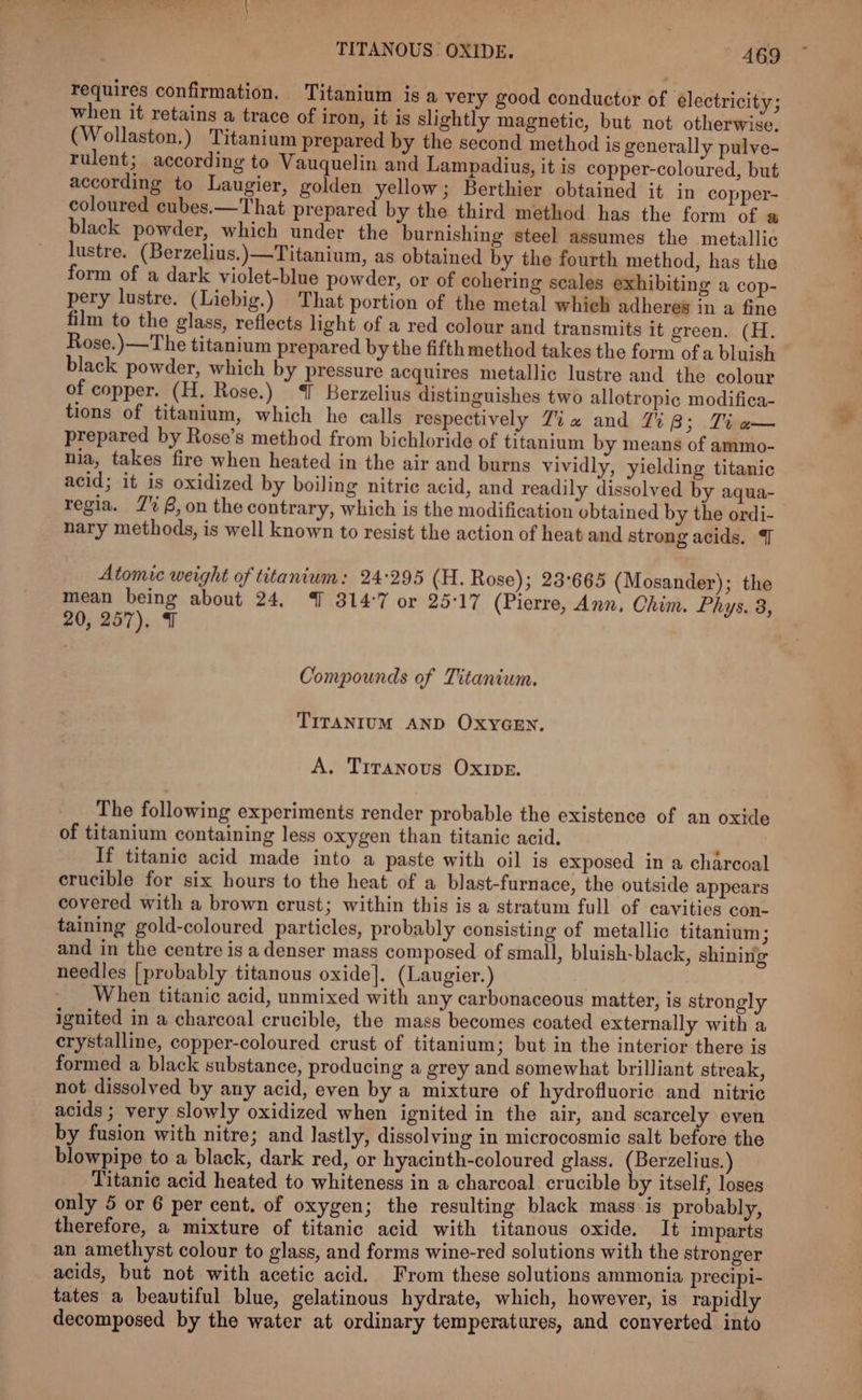 requires confirmation. ‘Titanium is a very good conductor of électricity; when it retains a trace of iron, it is slightly magnetic, but not otherwise, (Wollaston.) Titanium prepared by the second method is generally pulve- rulent; according to Vauquelin and Lampadius, it is copper-coloured, but according to Laugier, golden yellow; Berthier obtained it in copper- coloured cubes.—That prepared by the third method has the form of a black powder, which under the burnishing steel assumes the metallic lustre. (Berzelius.)—Titanium, as obtained by the fourth method, has the form of a dark violet-blue powder, or of cohering scales exhibiting a cop- pery lustre. (Liebig.) That portion of the metal which adheres in a fine film to the glass, reflects light of a red colour and transmits it green. (H. Rose.)—The titanium prepared by the fifth method takes the form of a bluish black powder, which by pressure acquires metallic lustre and the colour of copper. (H. Rose.) I Berzelius distinguishes two allotropic modifica- tions of titanium, which he calls respectively Zia and 7Zi8; Ti a— prepared by Rose’s method from bichloride of titanium by means of ammo- nia, takes fire when heated in the air and burns vividly, yielding titanic acid; it is oxidized by boiling nitric acid, and readily dissolved by aqua- regia. 7% B,on the contrary, which is the modification ubtained by the ordi- nary methods, is well known to resist the action of heat and strong acids. {J Atomic weight of titanium: 24:295 (H. Rose); 23°665 (Mosander); the mean being about 24, % 314:7 or 25°17 (Pierre, Ann, Chim. Phys. 3, 20, 257). 7 Compounds of Titanium. TITANIUM AND OXYGEN. A. Tiranous OxIpe. The following experiments render probable the existence of an oxide of titanium containing less oxygen than titanic acid. ; If titanic acid made into a paste with oil is exposed in a charcoal erucible for six hours to the heat of a blast-furnace, the outside appears covered with a brown crust; within this is a stratum full of cavities con- taining gold-coloured particles, probably consisting of metallic titanium 5 and in the centre is a denser mass composed of small, bluish-black, shining needles [probably titanous oxide]. (Laugier.) When titanic acid, unmixed with any carbonaceous matter, is strongly ignited in a charcoal crucible, the mass becomes coated externally with a crystalline, copper-coloured crust of titanium; but in the interior there is formed a black substance, producing a grey and somewhat brilliant streak, not dissolved by any acid, even by a mixture of hydrofluoric and nitric acids ; very slowly oxidized when ignited in the air, and scarcely even by fusion with nitre; and lastly, dissolving in microcosmic salt before the blowpipe to a black, dark red, or hyacinth-coloured glass. (Berzelius.) Titanic acid heated to whiteness in a charcoal crucible y itself, loses only 5 or 6 per cent. of oxygen; the resulting black mass is probably, therefore, a mixture of titanic acid with titanous oxide. It imparts an amethyst colour to glass, and forms wine-red solutions with the stronger acids, but not with acetic acid. From these solutions ammonia precipi- tates a beautiful blue, gelatinous hydrate, which, however, is rapidly decomposed by the water at ordinary temperatures, and converted into