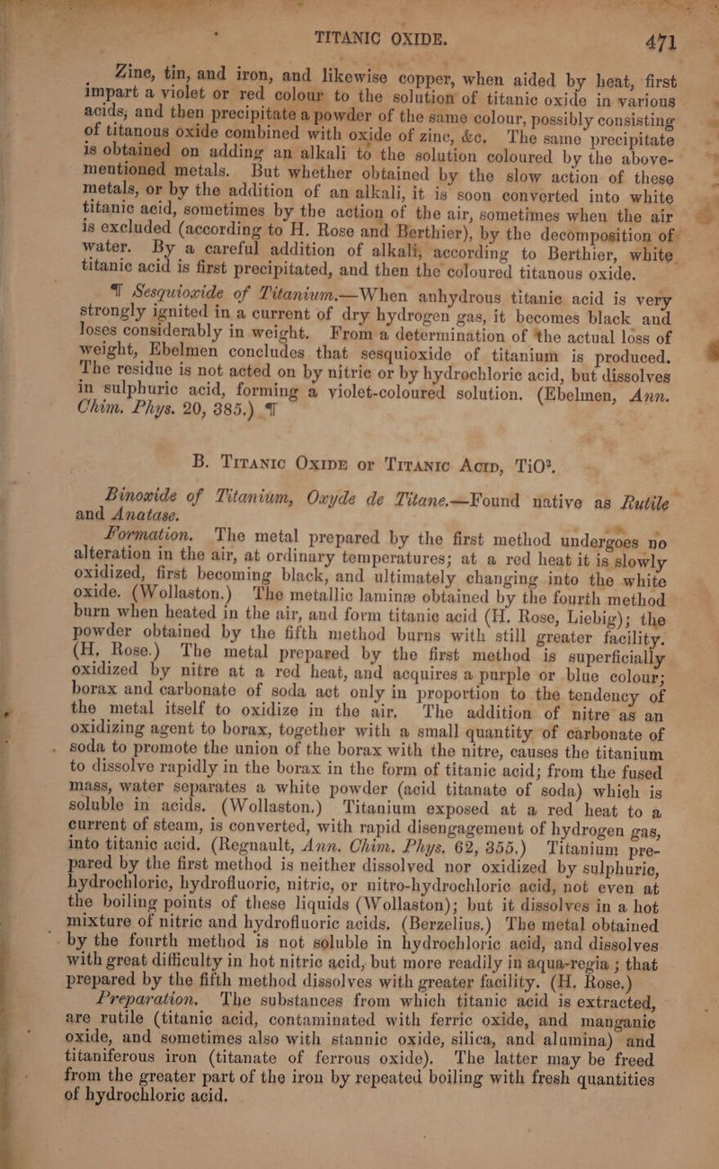 ee te Sali TITANIC OXIDE. 471 Zine, tin, and iron, and likewise copper, when aided by heat, ‘first impart a violet or red colour to the solution of titanic oxide in various acids, and then precipitate a powder of the same colour, possibly consisting of titanous oxide combined with oxide of zine, &amp;e, The same precipitate is obtained on adding an alkali to the solution coloured by the above- mentioned metals. But whether obtained by the slow action of these metals, or by the addition of an alkali, it is soon converted into white titanic acid, sometimes by the action of the air, sometimes when the air is excluded (according to H. Rose and Berthier), by the decomposition of water. By a careful addition of alkali, according to Berthier, white titanic acid is first precipitated, and then the coloured titanous oxide, strongly ignited in a current of dry hydrogen gas, it becomes black and loses considerably in weight. From a determination of ‘the actual loss of weight, Ebelmen concludes that sesquioxide of titanium is produced. The residue is not acted on by nitrie or by hydrochloric acid, but dissolves in sulphuric acid, forming a yiolet-coloured solution, (Ebelmen, Azn. Chim. Phys. 20, 385.) B. Tiranic Oxipn or Trranic Aocrp, TiO? and Anatase. » Formation. The metal prepared by the first method undergoes no alteration in the air, at ordinary temperatures; at a red heat it is slowly oxidized, first becoming black, and ultimately changing into the white oxide. (Wollaston.) The metallic laming obtained by the fourth method burn when heated in the air, and form titanic acid (H. Rose, Liebig); the powder obtained by the fifth method burns with still greater facility. (H, Rose.) The metal prepared by the first method is superficially oxidized by nitre at a red heat, and acquires a purple or blue colour; borax and carbonate of soda act only in proportion to the tendency of the metal itself to oxidize in the air, The addition of nitre as an oxidizing agent to borax, together with a small quantity of carbonate of to dissolve rapidly in the borax in the form of titanic acid; from the fused mass, water separates a white powder (acid titanate of soda) which is soluble in acids. (Wollaston,) Titanium exposed at a red heat to a current of steam, is converted, with rapid disengagement of hydrogen gas, into titanic acid, (Regnault, Ann. Chim. Phys, 62, 355,) Titanium pre- pared by the first method is neither dissolyed nor oxidized by sulphurie, hydrochloric, hydrofluoric, nitric, or nitro-hydrochloric acid, not even at the boiling points of these liquids (Wollaston); but it dissolves in a hot mixture of nitric and hydrofluoric acids, (Berzelius,) The metal obtained with great difficulty in hot nitric acid, but more readily in aqua-regia ; that prepared by the fifth method dissolves with greater facility. (H, Rose.) Preparation. The substances from which titanic acid is extracted, are rutile (titanic acid, contaminated with ferric oxide, and mangani¢ oxide, and sometimes also with stannic oxide, silica, and alumina) and titaniferous iron (titanate of ferrous oxide). The latter may be freed from the greater part of the iron by repeated boiling with fresh quantities of hydrochloric acid, | —— -_