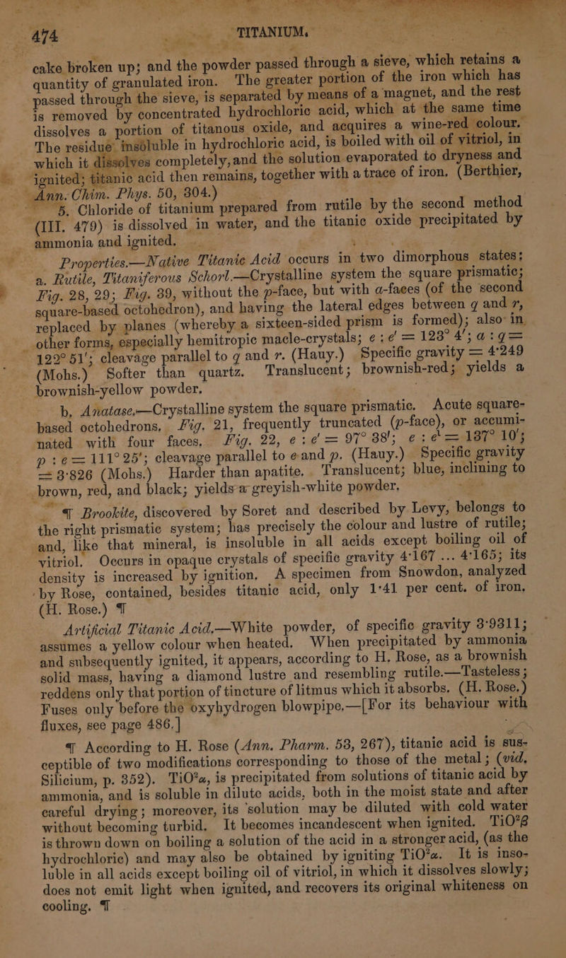 cr a. © : Fak ~ ignited; titanic. together with a trace of iron, (Berthier, Ann. Chim. Phys. 50, 804.) tee 3 3 5, Chloride of titanium prepared from rutile by the second method (III. 479) is dissolved in water, and the titanic oxide precipitated by _ ammonia and ignited. _ : | ss Properties. —Native Titante Acid occurs in two dimorphous states: a. Rutile, Titaniferous Schorl—Crystalline system the square prismatic; 7 Fig. 28, 29; Fag. 39, without the p-face, but with a-faces (of the second square-based octohedron), and having the lateral edges between g and 7, replaced by planes (whereby a sixteen-sided prism is formed); also in. __ other forms, especially hemitropic macle-crystals; ¢:¢ = 128° 4), a:g= 122°51'; cleavage parallel to g and 7. (Hauy.) Specific gravity = 4249 (Mohs.) Softer than quartz. Translucent; brownish-red; yields a brownish-yellow powder. b, Anatase,—Crystalline system the square prismatic. Acute square- based octohedrons, Jig. 21, frequently truncated (p-face), or accuml- nated with four faces. Jig, 22, ¢:¢ = 97° 38; e: ¢ = B77 104 - ¢ = 111° 25’; cleavage parallel to eand p. (Hauy.) Specific gravity &lt;= 3:826 (Mohs.) Harder than apatite. Translucent; blue, inclining to brown, red, and black; yields a greyish-white powder, a , ze { Brookite, discovered by Soret and described by Levy, belongs to the right prismatic system; has precisely the colour and lustre of rutile; and, like that mineral, ig insoluble in all acids except boiling oil of vitriol, Occurs in opaque crystals of specific gravity 4167 ... 4169; its density is increased by ignition, A specimen from Snowdon, analyzed ‘by Rose, contained, besides titanic acid, only 1°41 per cent. of iron, (H. Rose.) T Artificial Titanic Acid,—White powder, of specific gravity 3:9311; assumes a yellow colour when heated. When precipitated by ammonia and subsequently ignited, it appears, according to H. Rose, as a brownish solid mass, having a diamond lustre and resembling rutile.—Tasteless ; reddens only that portion of tincture of litmus which it absorbs. (H. Rose. ) Fuses only before the oxyhydrogen blowpipe,—[For its behaviour with fluxes, see page 486. | | ge q According to H. Rose (Ann. Pharm. 58, 267), titanie acid is sus- ceptible of two modifications corresponding to those of the metal; (vid, Silicium, p. 852). TiO*a, is precipitated from solutions of titanic acid by ammonia, and is soluble in dilute acids, both in the moist state and after careful drying; moreover, its ‘solution may be diluted with cold water without becoming turbid, It becomes incandescent when ignited. Ti0’B is thrown down on boiling a solution of the acid in a stronger acid, (as the hydrochloric) and may also be obtained by igniting TiO?«. It is inso- luble in all acids except boiling oil of vitriol, in which it dissolves slowly; does not emit light when ignited, and recovers its original whiteness on cooling. T