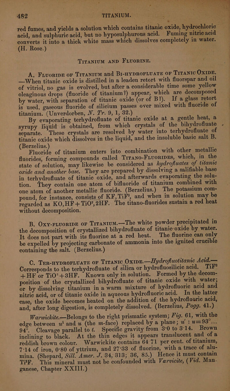 489 ree PTTANIUM. red fumes, and yields a solution which contains titanic oxide, hydrochloric — acid, and sulphuric acid, but no hyposulphurous acid. — Fuming nitric acid converts it into a thick white mass which dissolves completely in water. (H. Rose.) | TITANIUM AND FLUORINE. A. Frvortwe or Trranium and Br-wypRoFLuate oF T1raNntc OXIDE. When titanic oxide is distilled in a leaden retort with fluorspar and oil of vitriol, no gas is evolved, but after a considerable time some yellow oleaginous drops (fluoride of titanium?) appear, which are decomposed by water, with separation of titanic oxide (or of B?). If a glass retort is used, gaseous fluoride of silicium passes over mixed with fluoride of titanium. (Unverdorben, WV. 7'r. 9, 1, 32.) By evaporating terhydrofluate of titanic oxide at a gentle heat, a syrupy liquid is obtained, from which crystals of the bihydrofluate - separate. These crystals are resolved by water into terhydrofluate of titanic oxide which dissolves in the liquid, and the insoluble basic salt B. (Berzelius. ) “ae Fluoride of titanium enters into combination with other metallic fluorides, forming compounds called Trrano-FLuoRIDES, which, in the state of solution, may likewise be considered as hydrofluates of titanic oxide and another base. They are prepared by dissolving a salifiable base in terhydrofluate of titanic oxide, and afterwards evaporating the solu- tion. They contain one atom of bifluoride of titanium combined with one atom of another metallic fluoride. (Berzelius.) The potassium com- pound, for instance, consists of KF, TiF?, and when in solution may be regarded as KO, HF + TiO®, 2HF. The titano-fluorides sustain a red heat without decomposition. B. Oxy-FLVORIDE oF TrraNtum.—The white powder precipitated in the decomposition of crystallized bihydrofluate of titanic:oxide by water. It does not part with its fluorine at a red heat. The fluorine can only be expelled by projecting carbonate of ammonia into the ignited crucible containing the salt. (Berzelius.) | C. Trr-nypDROFLUATE oF Titanic Ox1pr.—Hydrofluotitanic Acid.— Corresponds to the terhydrofluate of silica or hydrofluosilicic acid. Tik” +HF or Ti0?+3HF. Known only in solution. Formed by the decom- position -of the crystallized bihydrofluate of titanic oxide with water; or by dissolving titanium in a warm mixture of hydrofluoric acid and nitric acid, or of titanic oxide in aqueous hydrofluoric acid. In the latter case, the oxide becomes heated on the addition of the hydrofluarie acid, and, after long digestion, is completely dissolved. (Berzelius, Pogg. 41.) Warwickite.—Belongs to the right prismatic system; ig. 61, with the — edge between wu! and wu (the m-face) replaced by a plane; w : u=93°.... 94°. Cleavage parallel to ¢. Specific gravity from 3:0 to 3:14. Brown inclining to black. At the thin edges it appears translucent and of a reddish brown colour. Warwickite contains 64°71 per cent. of titanium, 7:14 of iron, 0°80 of yttrium, and 27°33 of fluorine, with a trace of alu- mina. (Shepard, Sill. Amer. J. 34, 313; 36, 85.) Hence it must contain T?F. This mineral must not be confounded with Varvicite, (Vid. Man- ganese, Chapter XXIII.) : .