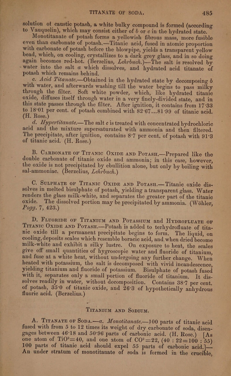 Se. Fite oe solution ot caustic potash, a white bulky compound is formed (according to Vauquelin), which may consist either of 6 or ¢ in the hydrated state. Monotitanate of potash forms a yellowish fibrous mass, more fusible even than carbonate of potash.—Titanic acid, fused in atomic proportion with carbonate of potash before the blowpipe, yields a transparent yellow bead, which, on cooling, crystallizes to a dark grey glass, and in so doing again becomes red-hot. (Berzelius, Lehrbuch.)—-The salt is resolved by potash which remains behind. ce. Acid Titanate.—Obtained in the hydrated state by decomposing 6 with water, and afterwards washing till the water begins to pass milky through the filter. Soft white powder, which, like hydrated titanic oxide, diffuses itself through water in a very finely-divided state, and in this state passes through the filter. After ignition, it contains from 17°33 to 18°01 per cent. of potash combined with 82°67...81°99 of titanic acid. (H. Rose.) d. Hypertitanate.—The salt ¢ is treated with concentrated hydrochloric acid and the mixture supersaturated with ammonia and then filtered. The precipitate, after ignition, contains 8°7 per cent. of potash with 91°3 of titanic acid. (H. Rose.) B. CarBonate oF TirAnic OxIpE AND Potasu.—Prepared like the double carbonate of titanic oxide and ammonia; in this case, however, the oxide is not precipitated by ebullition alone, but only by boiling with sal-ammoniac. (Berzelius, Lehrbuch.) C. SunpuHate oF Titanic Oxipe anp Porasn.—Titanic oxide dis- - solves in melted bisulphate of potash, yielding a transparent glass. Water renders the glass milk-white, and separates the greater part of the titanic oxide. The dissolved portion may be precipitated by ammonia. (Wohler, Pogg. 7, 423.) D, Fuvoripe or Trrantum anp Porasstum and Hypror.vate oF Trranic OxipE and Porasn.—Potash is added to terhydrofluate of tita- nic oxide till a permanent precipitate begins to form. The liquid, on cooling, deposits scales which resemble boracic acid, and.when dried become milk-white and exhibit a silky lustre. On exposure to heat, the scales give off small quantities of hygroscopic water and fluoride of titanium, and fuse at a white heat, without undergoing any further change. When heated with potassium, the salt is decomposed with vivid incandescence, yielding titanium and fluoride of potassium. Bisulphate of potash fused with it, separates only a small portion of fluoride of titanium. It dis- solves readily in water, without decomposition. Contains 38°7 per cent. of potash, 35-0 of titanic oxide, and 26:3 of hypothetically anhydrous fluoric acid. (Berzelius.) TITANIUM AND Sopium. A. Tiranate or Sopa.—a. Monotitanate.—100 parts of titanic acid fused with from 5 to 12 times its weight of dry carbonate of soda, disen- gages between 46°18 and 50-96 parts of carbonic acid. (H. Rose.) [As one atom of Ti0’=40, and one atom of CO?=22, (40 : 22=100: 55) An under stratum of monotitanate of soda is formed in the crucible,
