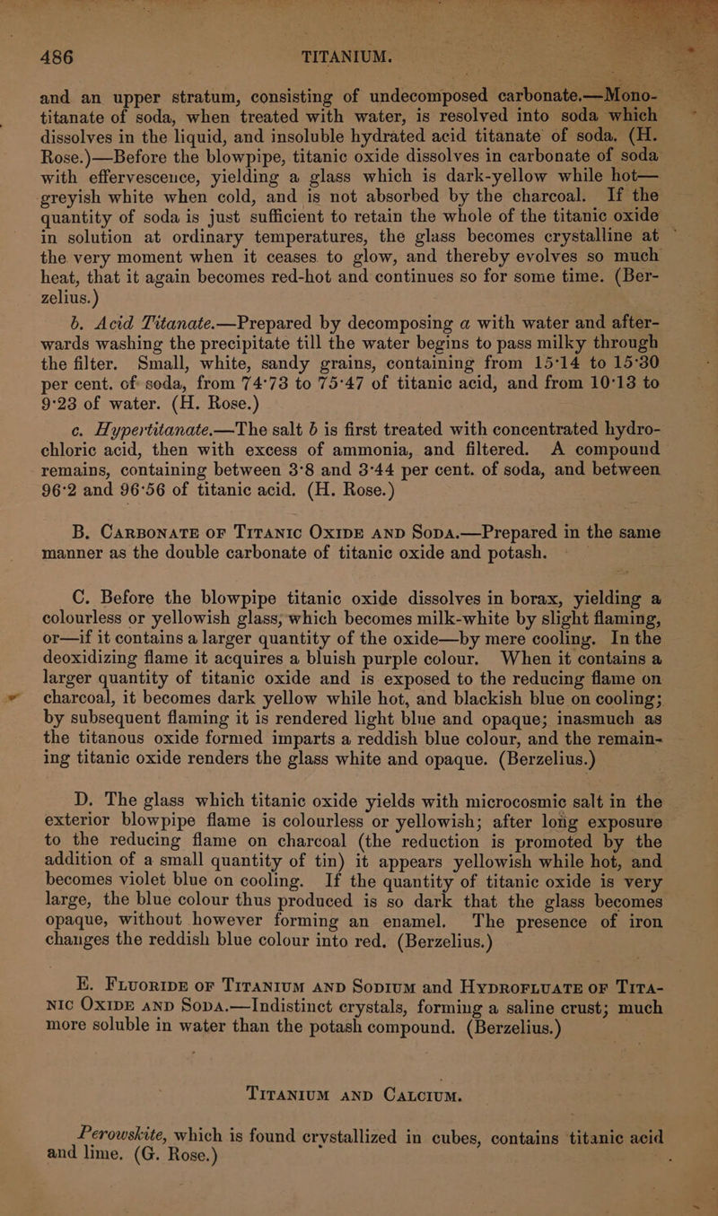 titanate of soda, when treated with water, is resolved into soda which dissolves in the liquid, and insoluble hydrated acid titanate of soda, (H. Rose.)—Before the blowpipe, titanic oxide dissolves in carbonate of soda with effervesceuce, yielding a glass which is dark-yellow while hot— greyish white when cold, and is not absorbed by the charcoal. I the quantity of soda is just sufficient to retain the whole of the titanic oxide in solution at ordinary temperatures, the glass becomes crystalline at ~ the very moment when it ceases to glow, and thereby evolves so much heat, that it again becomes red-hot and continues so for some time. (Ber- zelius. ) b. Acid Titanate.—Prepared by decomposing a with water and after- wards washing the precipitate till the water begins to pass milky through the filter. Small, white, sandy grains, containing from 15°14 to 15°30 per cent. of soda, from 74°73 to 75°47 of titanic acid, and from 10°13 to 9:23 of water. (H. Rose.) c. Hypertitanate.—The salt 6 is first treated with concentrated hydro- chloric acid, then with excess of ammonia, and filtered. A compound remains, containing between 3°8 and 3°44 per cent. of soda, and between — 96°2 and 96°56 of titanic acid. (H. Rose.) B, CaRBoNATE OF TiITANIc OxIDE AND Sopa.—Prepared in the same manner as the double carbonate of titanic oxide and potash. C. Before the blowpipe titanic oxide dissolves in borax, yielding a colourless or yellowish glass, which becomes milk-white by slight flaming, or—if it contains a larger quantity of the oxide—by mere cooling. In the deoxidizing flame it acquires a bluish purple colour. When it contains a larger quantity of titanic oxide and is exposed to the reducing flame on charcoal, it becomes dark yellow while hot, and blackish blue on cooling; by subsequent flaming it is rendered light blne and opaque; inasmuch as the titanous oxide formed imparts a reddish blue colour, and the remain- ing titanic oxide renders the glass white and opaque. (Berzelius.) D. The glass which titanic oxide yields with microcosmic salt in the exterior blowpipe flame is colourless or yellowish; after long exposure to the reducing flame on charcoal (the reduction is promoted by the addition of a small quantity of tin) it appears yellowish while hot, and becomes violet blue on cooling. If the quantity of titanic oxide is very large, the blue colour thus produced is so dark that the glass becomes opaque, without however forming an enamel. The presence of iron changes the reddish blue colour into red, (Berzelius.) EK. Fiuoripe or Titanium anp Sopium and HypRoFLvaTE oF TiTA- Nic OXIDE anp Sopa.—Indistinct crystals, forming a saline crust; much more soluble in water than the potash compound. (Berzelius.) TITANIUM AND CaALcIum. Perowskite, which is found crystallized in cubes, contains titanic acid and lime. (G. Rose.)