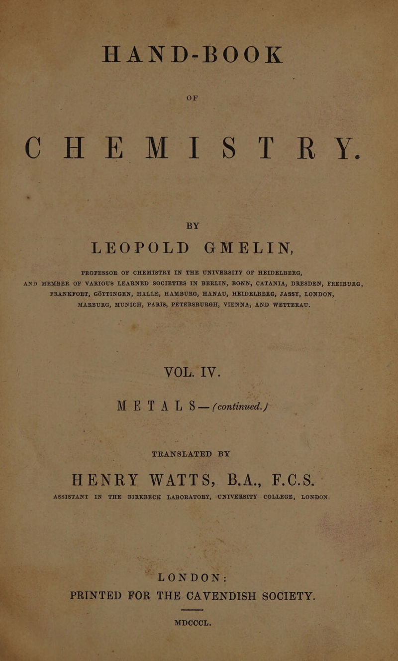 HAND-BOOK OF CoRR MIS T-eR Y. | BY LEOPOLD GMELIN, PROFESSOR OF CHEMISTRY IN THE UNIVERSITY OF HEIDELBERG, AND MEMBER OF VARIOUS LEARNED SOCIETIES IN BERLIN, BONN, CATANIA, DRESDEN, FREIBURG, FRANKFORT, GOTTINGEN, HALLE, HAMBURG, HANAU, HEIDELBERG, JASSY, LONDON, MARBURG, MUNICH, PARIS, PETERSBURGH, VIENNA, AND WETTERAU. VOL. IV. Wee P&amp;T. S — /ecntimiad f= TRANSLATED BY HENRY WATTS, B.A., F.C.S. - ASSISTANT IN THE BIRKBECK LABORATORY, UNIVERSITY COLLEGE, LONDON. “LONDON: PRINTED FOR THE CAVENDISH SOCIETY. MDCCCL.