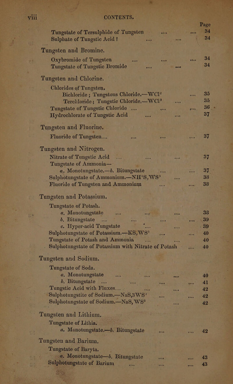 | Viil ; CONTENTS, Page Tungstate of Tersulphide of Tungsten abe jae ee Sulphate of Tungstic Acid ? vase 34 Tungsten and Bromine. | Oxybromide of Tungsten ug nae S4 Tungstate of Tungstic Bromide os pele 34 Tungsten and Chlorine. Chlorides of Tungsten. Bichloride ; Tungstous Chloride.x—WCIP mass ee Terchloride; Tungstic Chloride——WCIl* PS 35 Tungstate of Tungstic Chloride .... ~~ sy. OO ae Hydrochlorate of Tungstic Acid a) me 37 Tungsten and Fluorine. Fluoride of Tungsten... so as eA us 7) Tungsten and Nitrogen. Nitrate of Tungstic Acid... a Baty, 37 Tungstate of Ammonia— a. Monotungstate.—. Bitungstate ae emma A Sulphotungstate of Ammonium.—NH'‘S, WS? 7 38 Fluoride of Tungsten and Ammonium an tine oe Tungsten and Potassium. Tungstate of Potash. a, Monotungstate Ne ing sis 38 6, Bitungstate .... ahise gene vee \. 39 c. Hyper-acid Tungstate Bf. i . 39 Sulphotungstate of Potassium.—KS, Ws? &lt;5, ae ao Tungstate of Potash and Ammonia ar a 40 ; Suiphotingstate of Potassium with Nitrate of Potadh a ee Tungsten and Sodium. Tungstate of Soda. a. Monotungstate ue ee cane 40 b, Bitungstate .... mae ate ga SAL Tungstic Acid with Fluxes... - % 42 Sulphotungstite of Sodium.—NaS 3ws? a oe ee Sulphotungstaie of Sodium —Na8, WS? ae AQ. Tungsten and Lithium. Tungstate of Lithia. _ a. Monotungstate,—d. Bitungstate sant on ee Tungsten and Barium. Tungstate of Baryta. by Monotungstate—2, Bitungstate ne eat aes Bae estate of Barium de thas ree Tomes oS, ee : al.» eae