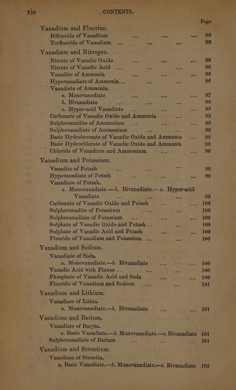 Re Se pe ee d Bid ee oxiy — ‘CONTENTS. ' Page Vanadium and Fluorine. ; : Bifluoride of Vanadium eae Av sess Terfluoride of Vanadium .. sans otis 96 Gee and N itrogen. Nitrate of Vanadic Oxide aba Saks perks WOO. Nitrate of Vanadic Acid _.... } eee aie 96 Vanadite of Ammonia __s bts on 8 Hypovanadiate of Ammonia... oe aa 96 Vanadiate of Ammonia. a. Monovanadiate a ghee eee, b. Bivanadiate — “ oe re: 98 ce. Hyper-acid Spore ice is ee aie Carbonate of Vanadic, Oxide and Ammonia Gh 98 Sulphovanadite of Ammonium _.,.., sid nat We Sulphovanadiate of Ammonium 4 98 Basic Hydrobromate of Vanadic Oxide oad Agommni cr! ee Basic Hydrochlorate of Vanadic Oxide and Ammonia 98 Chloride of Vanadium and Ammonium a ine’ 208 Vanadium and Potassium. Vanadite of Potash ae ie ey 98 ~ ... ‘Hypovanadiate of Potash STi iG gee) oS Vanadiate of Potash. a. Monovanadiate.— 6. Bivanadiate.—-c. Hyper-acid Vanadiate re ie oh 99 Carbonate of Vanadic Oxide aul Potash a, se OG Sulphovanadite of Potassium Hes ate 100 ; Sulphovanadiate of Potassium _.... wine » 100 Sulphate of Vanadic Oxide and Potash... ive 100 Sulphate of Vanadic Acid and Potash __.,.. ww» 100 Fluoride of Vanadium and Potassium ,,,, oat 100 Vanadium and Sodium. Vanadiate of Soda. a. Monovanadiate.—d. Bivanadiate +: #9 we ~=-100 Vanadic Acid with Fluxes .... a ni 100 Phosphate of Vanadic Acid and Soda ae os 106 Fluoride of Vanadium and Sodium a a 101 Vanadium and Lithium. Vanadiate of Lithia. a, Monovanadiate.—b, Bivanadiate ae at 1 Vanadium and Barium, Vanadiate of Baryta. . _ a, Basic Vanadiate.—d. Monovanadiate.—c. Bivanadiate 101 Sulphovanadiate of Barium oe fee Beene (iit Vanadium and Strontium. -Vanadiate of Strontia, — a, Basic Vanadiate.—d. Monovanadiate.—c. Bivanadiate 102